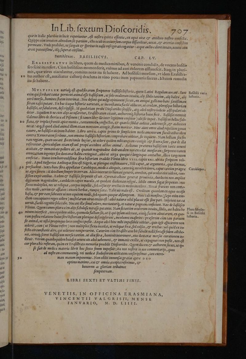 A cos hy tfi iui Tig 16 tir | io T de Ati dw, i | | | | | | 2| tu | ^ » f , d In Lib. fi l'ofcoridi. - n Lb. fextum Dtofcoridis. 707 que in Ytalia pluribus in locis veperiuntur , eft noftva quinta effentia , ex aqua wie co antidoto noflro conficta. Quippe cin tenulum admodum fit partium y (ttu oculi in untuerfim corpus diffunditur, uenas , ez arterias confejtim permeans . Vnde probibet, ne fanguis e» fpiritus in uafis réfrieerati cogantur : atque aucto calore innato, ucneni uim arcet potentifsime , ida; fuperat citifeime . BaolÀAloxot. BASILISCVS. CEDAT Y EnasrsTRATYs inlibro, quem de medicaminibus, &amp; venenis condidit, de vocato bafilie . . —^N : * . . . . Íco fcité ita refert. Cüm bafilifcus momorderit, vulnus ad auri colorem efflauefcit. Itaq;in pluri- mis,quz virus eiaculantur, comites notz ita fe habent. Ad bafilifci morfum ,vt idem Erafiftra- ita fe habent. MvrrribrEx naria eft apud ferarum fcriptores Bafilifci bifloria , quem Latini Regulum uocant. Sunt Bafilifci varia enim qui fcribant tante perniciei animal effe Bafilifcum , ut folo oculorum intuitit, alij fibilo tantim , alij balitu , alij hiftoria. uero morfu , bomines fTatim interimat . Nec defunt qui uulgi opinionem fecuti , ex antiqui galli ouo banc freuiftiman 2d feram nafci putant . Ex bac itaque biftrorie uarietate, ac incon[lantia facile adducor, ut credam, plerofc que bistoriam bafilifci, ut fabularem, defcripfiffe . 1d quod etiam probe Diofcorides feufiftc , atqs adeo noJtro iudicio adftipulari uis detur . Siquidem is ne cum alijs accufaretur, Erafitratum citauit, autboreimq; biflorie buius fecit . Bafilifei meminit Galenus libro de tberiaca ad Pifonem ( fi tamen liber ille inter legitimos cenfetur ) ubi fic inquit « Bafilifzus bellua fub- d T4) regiam , quam uocant BootAioy Gnpíou , ne uidere quidem nubi unquam contiett : eg» [i uera funt que de illa terj referuntur , periculofum etiam eft uel prope accedere ad boc animal. Aelianus preterea Bafilifcum tanta ueneni |] acuitate , ez immanitate pollere ait ,ut quanuis magnitudine dodrantalem non excedat menfuram ; ferpentes tamen [| omnesetlam ingentes fito duntaxat balitu extinguat , ade ut uirga quoque e longinquo contactus , illico tangentem qt conficiat. Huius item borrendifüime fere bifloriam. tradidit Plinius libro v 111. capite xx1. ubiita fcriptum reli EE quit . Apud Hefperios Aetbiopas fons eft Nigris, ut plerique exiftimauere , Nili caput , ut argumenta , que diximus, we? M ^ 30 perfuadent. Yxtabunc fera appellatur Catoblepas, modica alioquin, ceterisd; membris iners, caput tantim pregra | Catoblepas, 75 : ue egre ferens : id deiectum femper in terram. Alias internecio bumani generis, omnibus, qui oculos eius uidere, con T fdftim expirantibus . Eadem ez* Bafilifci ferpentis cft uis . Cyrenaica bunc generat prouincia , duodecim non aiplius ; digitorum magnitudine , candida in capite macula , ut quodaxt diademate infigni. Sibilo omnes fugat ferpentes : nec flexu multiplici, nec ut relique , corpus impellit , ftd celfus ex erectus in medio incedens Necat frutices mon contaz | cFos ntodó , ueri ez afflatos : exurit berbas , vumpit faxa . Talis uis malo eft. Creditum quondam ex equo occifo . bafta, e7 per eam fübeunte ui non equitem modo, fed equum quoque abfumptum. Huic talimonftro (fcepe enim enes i dtum concupiuere reges uidere ) muflelarum uirus exitio efl: adcó nature nibil placuit effe fine pari. lnijciunt eds ca s g uernis, facile cognitis fola tabe. Necant ille fimul odore, morlunturds, et nature pugnam conficiunt. Heec de bafilifco ij Plinius. Quem tamen plura cim alijs fabulofa navaffe putamus. Nam fi tantim oculorum intuitu, fibilo, aut balitubo: Plura fabulo- ditte 4a 4o minem interficit , non equidem uideo, quomodo factum fit, ut ij qui ipfum uiderunt, elusq; faciem adnotarunt, ex quo- * M ARE li rum poftea relatione buius fere biftoriam plerique defcripferunt , incolumes euaferint : prefertim cum tam paruam ; s fit animal, ut nifi é propinquo loco confpici pofüt . Atque adeo binc vuibi impofübile uidetur , quin ipfe afpicientes non m uiderit , cim ( ut Plinius refert ) non multiplici flexu incedat, ut relique fera, fed celfas , ey erectus : uel quod ex ine m ficto circumflante dére, qui uiderunt non perierint. Ceteri cian Erafiftratus his fabulis nulla forta[Je fidem adbibes yu et, certod; fciret Bdfilifcun mor(u tantum ,ut alie fere 1 bomines interimere y eius duntaxat morfus curationem ine uii Slituit . Verüm quandoquidem buiufce ueneni uis adco uebemens » € immanis existit, ut expugnari non pofsit » non eft ui cur plura bic referam, quam ex Erdfistrato memorie prodidit Diofcorides. Quen ducem ez authorem fecuti, ut ipa m fc [uis de medica materia libris boc fexto finem impofuit ; ifa nos noftris in eos commentarijs , quos  ad nofiram communes rei medice Jiudioforum utilitatem conferipfimus » lam extrea ipi f $0 man manum iümponemus . Non obliti ümmenfas gratias agere p Eo lin optimo riaxinto , cui e? omnia accepta referimus , eo  i bonorem ac gloriam tribuimus fanpiternam . : jun » LIBRI SEXTI ET VLTIMI FINIS. i qu. : * ^ VENETIIS,IN OFFICINA ERASMIA NA, M VINCENTII VALGRISII; MENSE s | IANVARIO, M. D. LIIII. (P d ii ndi AR mia cm eh A B is HR ta ag
