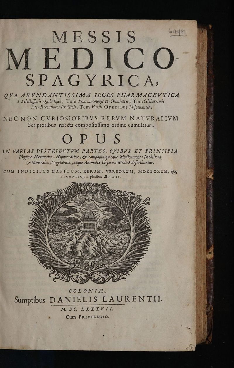 MESSIS. 9 : 4 P. | i EDAGYRNCA ^ B QVA ABVNDANTISSIMA SEGES PHARMACEV'TICA à Seletiffimis Quibu[gue , Tata. Pharmacologis e» Chimiatris , Vuin Celeberrimis inter Recentiores Pratlicis ,'Tum Faris OPER1Bus Mifcellaneis , NECNON CVRIOSIORIBVS RERVM NATVRALIVM Scriptoribus refe&ta compofitiffimo ordine cumulatur. O B D. IN VARI A$ DISTRIBVTVYM PARTES,QVIBVS$ ET PRINCIPIA Pbyfice Hermetico - Hippocratice , «?* compofita queque Medicamenta N'oliliora e Mineralia , Vegetabilia , dtque Animalia Chymico-Medicà defcribuntur. CUM INDICIBUS CAPITUM, RERUM, VERBORUM, MORBORUM, di, FrcunrisQusr pluribus JE N zz 15. ER 2-2. Ege — Y COLONIZ, DANIELIS LAURENTEII. Cum PzRaiviLEGIO. Sumptibus