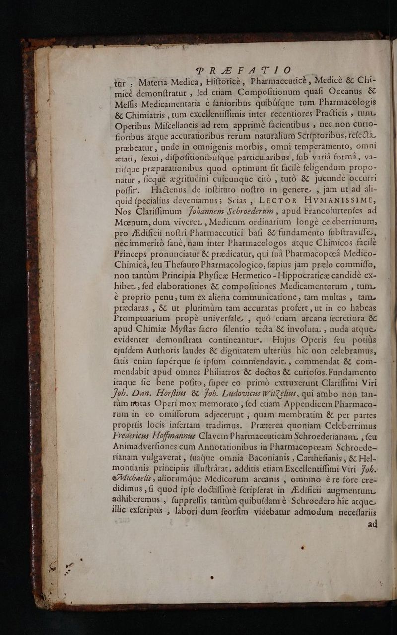 bm, emus eto ees Aes mmc tas cce mmt jd : . rA am — Merten cmt Ci 3c n IPoxUWO SP, NAERARE I OCONPMENSO deo cH ESO 9Q?RQ] S5SFAT1O | tar , Materia Medica, Hiftorice, Pharmaceutice , Medicé &amp; Cht- mícé demonfítratur , fed etiam Compofitionum quafi Oceanus &amp; Meffis Medicamentaria € fanioribus quibüfque tum Pharmacologis &amp; Chimiatris , tum excellentiffimis inter. recentiores Practicis ; tum, Operibus Miícellaneis ad rem apprime facientibus ; nec non curio- fioribus atque accuratioribus rerum naturalium Scriptoribus, refecta, przbeatur , unde in ompigenis morbis , omni temperamento, omni atat, fexui , difpofiuonibüíque parucularibus , (ub varià formà , va- riíque preparationibus quod optimum fit facile ícligendum propo- natur , ficque zgritudini cuicunque cito , tutó &amp; jucunde occurri poffir. Hactenus de inílituto noftro in genere, , jam ut ad ali- quid fpecialius deveniamuss Scias , LECTOR HVMANISSIME, Nos Clariffimum Johannem S$chbroedertum , apud Francofurtenfes ad Moenum, dum viverec , Medicum ordinarium longe celeberrimum; pro JEdificii noftri Pharmaceutici bafi &amp; fundamento fübítraviffe, nec immeritó fane, nam inter Pharmacologos atque Chimicos facile Princeps pronunciatur &amp; pradicatur, qui fuà Pharmacopoeà Medico- Chimicá, feu Thefauro Pharmacologico, fzpius jam prelo commiffo, € proprio penu, tum éx aliena communicatione , tam multas , tam. praeclaras , &amp; ut plurimüm tam accuratas profert ,ut in eo habeas Promptuarium prope univerfale, , quó etiam arcana fecretiora &amp; apud Chimiz Myfítas facro filentio tecta &amp; involuta, ; nuda atque evidenter demonftrata contineantur. Hujus Operis feu potiüs ejuídem Authoris laudes &amp; dignitatem ulterius hic non celebramus, fais enim füpérque fe ipfam. commendavit , commendat &amp; com- mendabit apud omnes Philiatros &amp; doctos &amp; curiofos. Fundamento Kaque fic. bene pofito, füper eo primó extruxerunt Clariffimi Viri Joh. Dan. Horflius 8 fob. Ludovicus W'uselut, qui ambo non tan- tüm rfotas Operi mox memorato , fed ctiam Appendicem Pharmaco- rum in co omifforum adjecerunt , quam: membratim &amp; per partes ptoprís locis infertam tradimus. Praterea quoniam Celeberrimus Fredericus Hoffgmannus Clavem Pharmaceuticam Schroederianam, , fcu Animadverfiones cum Annotationibus in Pharmacopoeam Schroede- rianam vulpgaverat , fuaque. omnia Baconianis , Carthefianis , &amp; Hel- montanis principiis illuftràrat, additis etiam Excellentiffimi Viri. 704. eVicbaelzs , alioramQue Medicorum arcanis , omnino é re fore cre- didimus , fi quod ipfe do&amp;iffime fcripferat in ZEdificii augmentum. adhiberemus ; fuppreffis cantum quibufdam &amp; Schroedero hic atque, illic exícriptis , labori dum feorfim videbatur admodum neceflariis ad