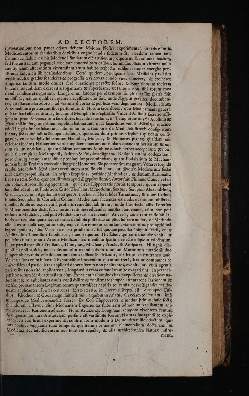 l $ AD LECTOREM.. invocationibus nón pauca etiam debent Majores Noftri experimenta; ut fatis olim ià Medicamentérüm facultatibus &amp; viribus cognofcendis füdatum fit, necdum tamen fatis firmum ac ftabile ex his Medendi fundatum eft artifieium ; utpote nullà ratione fübsctum; fcd fortuitis in tam paganicà coecitate concreditum cafibus, horüm limplicium virtutes nullo multiplicium alterantium circumftantiarum habito refpe&amp;u eaí(dem femper energias pra- ftiruras Empiricis fibi perfuadentibus. Certé. quidem , priufquam fana Medicina paulatim ztatis adult: gradus fcanderet &amp; progreffu zvi novas eundo vires fümerct, &amp;z creíceret einpirico tantüm modo omnes feré curationes peraQx fuére, &amp; Empiricorum focictai in tam intolerabilem excrevit arrogantiam &amp; füperbiam , uttantum non fibi totum mee :dendi vendicaret negotium. Longé enim latéque per id tempus Empiria paffim fparfa fuit ac diffufa , eàque quilibet urgente neceffitate uías fuit, unde ZEgyptii graviter decumben- tes, atteftance Herodoto , ad viarum divortia &amp; publicas vias depofuerunt, Marbi ideam &amp; remedium à prztereuntibus perícrutaturi. Horum facerdotes; quo Medicamenti genere quis fanitati effet reftitutus ; hoc fimul Memphis in Hephzftio Vulcani &amp; lfidis (acrario affi- gebant, prout &amp; Grzcorum facerdotes fuas obíervationes in Templorum adytis Apollinis &amp; 4Efculapii in Pergamo itidem repofitas habuerunt, quas facerdotes veluti 4E(culapit oraculo edocti xgris impertiebantur, nihil enim tunc temporis de Medicinà litteris configaatum fuerat, (ed compitalitia &amp; popularisfuit, ufque adeó dum primus Orpheus quedam confi- gnavit , cujus veftigiis inhzrentes Hefiodus, Mufzus, &amp; Homerus plantas quafdam uífü celebres fecére ; Habuerunt verà fimplicem tantüm ac nudam quandam herbarum &amp; ea- rum virium notitiam , quam Chiron centaurus &amp; ab co edocti heroes acceperant; &amp; non- nulla alia empirica Melampodi, Ari(tzo &amp; Polydz adfignata. Reliquis àutem codem tem. pote chirurgia tanquam fenfibus propinquior przeminebat, quam Podalyrium &amp; Machao- ncm in bello Trojano exercuiffe fuggerit Homerus. Sic pedetentim magnam Veteres torpidà credulitate fedu&amp;i Medicina acceffionem attuliffe vifi funt ,. ut diverfz Medicorura fectz ind? etiam propullulàrint. Principio Empirica, pofthinc Methodica , &amp; demum Rationalis. EM P1RICA 5cctz, que potiffimüm apud ZEgyptios floruit, Auter fuit Philinus Cous; vel ut alii volunt Acron ille Agrigentinus, qui circà Hippocratis floruit ternpora, quem fequuti funt illuftres alii; ut Philiftion; Crito, Theffalus, Menodotus, Sextus , Serapion Alexandrinus, Glaucias, nec non Apollonius uterque Antiocheni, Heraclides Tarentinus, &amp; inter Latinos Plinius Secundus &amp; Cornelius Celfus, Medicinam facientes ex nudis eventuum obferva- tionibus &amp; ufu ac experientià probatis remediis ftabilitam , unde hzc fecta aliis Teretiee &amp; Mnemoneutice di&amp;a fuit, rerum rationesreddendas inutiles ftatuebant, cüm non poft rationem Medicina , fed poít Medicinam ratio fitinventa. At veró , cüm tam fatidiofi la- boris ac tzdiofz opera Experientias defidiofa pofteritas amplius fufferre nollet ; de Methodo aliquà exornandà cogitatum fuit , cujus du&amp;u omnem: curationis viam tutó ac promptiffimé ingredi poffent, hinc MET Hop1c1 prodierunt, füà quoque peculiari infigniti fc&amp;tà , cujus Antiftes fuit Themi(or Laodiceus , hunc fequutus Theffalus , qui eó demehtiz venit, üt pollicitus fuerit totam Artem Medicam fcx menfium fpatio perfedé aliquem edocturum; Hujus paraftata fure Trallianus, Dionyfius ; Mnafear , Proclus &amp; Antipater, Hi fignis dia- gnofticis pofthabitis , nec caufis multüm examinatis in omnium Morborüm curatione duo femper obfervanda effe docuerunt latum fcilicet &amp; ftrictum, aft irrito ac fru(traneo auíü. Vniverfalibus enim hifce fuis hypothefibusimmaenfum quantum freti, has ut communes &amp; univerfales ad particulares applicari debere fecum non penfitantes, evenit; ut, clim dgentia patientibus non rité applicarent , longéavii à re&amp;e curandi tramite evagati fint. In peranci- piti hoc rerum Medicarum ftatu, cüm Experientias homines has przpofteras &amp; erraticas na- turaliter fcire anhclantes cau(is conftabilire &amp; confirmare femper attentarent, Rationem &amp; exhàc promanantem Logicam rerum quarumlibet naturis &amp; caufis: perveftigandis perido- neam applicantes, RAT10NAL:s MzpiciNA in lucem fuüfcepta cft, qux apud Cni- dios ,, Rhodios, &amp; Coos magni fuit zítimii , à quibus in Afiam, Graciam &amp; Perfiíam , imo uíquequaque Medici amandati füéte. Ex Coà Hippocrates oriundus brimus huic fe&amp;z fplendorem afflavit, cüm Medicinam Experientià ftabilitam admodum vacillantem ani- madverteret, Rationem adjecit. Hunc Artaxerxis Longimani temporc viventem centum &amp; aliquot annos ante Ariftotelem perfan? eft verifimile Rerum Naturas indagandi &amp; expli- candi certis ac firmis experimentis confirmatum modum à Democrito fuiffe edo&amp;um, qui- bus confifus vulgatam tunc temporis qualitatum primarum clementalium do&amp;trinam, ut Medicinz aut infufficientem aut inutilem rejecit , &amp; alia architectonica Naturz inítru- x ur inenta