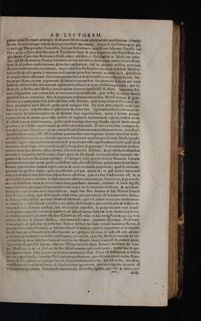 petius ipfius Hermetis principiis illutratam Medicinam refufcitrarunt, auxiliatrices. fübminis ftrance Naturà ejü(que zmulà Arte pyrotechniz ope manus, Atque in his Primus quafi gla- ciem fregit Theophraftus Paracelfus, Eji(que Reformator acutiffimus lohaunes Baptifta var Hz tM0oNT, Francifcus Baconus de Verulamio Baro, &amp; quos fequuntur alia Nobiliffima Ana- gliz decora Cartcfius, Robertus à Boyle;atque alii fanioris Philofophiz ac Medicinz culto- res, qui Medicinam ac Naturz fcientiam melius non folüm illu(trarunt, mulcis in locis dilata- runt, in aliquibus conftrinxerunt, &amp; melius explicarunt, fed &amp; plurimis utilibus auxerunt, decoris medicamentis exornarunt , atque adeó hoc ftudio plura inertía ac defidiofa Medico- rum noftri feculi ingenia à veterno exufcitarunt, prioribus inventis multum lucis , fplendoris ac amplitudinis afferentes chymicam pyrotechnicz Arüs beneficio accenderunt facem , Na- turam per Naturam non argumentis in mentis conceptibus feu phantafix fomniis aut vanis ludibriis affabre fa&amp;tis, fed manuali experientià ordinatà &amp; bene condità explicantes , quo fa- &amp;tum eft, ut Noftra Ars Medica jam locuplete fcientiz fupelledili fit ditata. Supremus Re- rum Difpenfator non totum fefe in veterum codices exhaufit, quia noftro &amp; futüris feculis quzdam etiam refervarit; Nec Antiquorum auGoritas interpellat, Mundi fenium &amp; gran- dzvitas pro antiquitate veré habenda funt tefte Bacono, qux temporibus noftris tribui de- bent, non juniori ztati Mundi, qualis apud antiquos fuit. Illa enim xtas refpe&amp;tu noftii an- tiqua &amp; major: refpectu Mundi ipfius nova &amp; minor fuit. Quemadmodum enim major re- rum notitia &amp; maturius judicium ab homine fene expectandum , quàm à juvene pfopter experientiam, &amp; rerum, quas vidit, audivit, &amp; cogitavit, varietarem &amp; copiam, eodem modo &amp; à Noftià zioce multó majora, quàm à prifcis temporibus expc&amp;tanda, utpote ztate mundi grandiore &amp; infinitis experimentis &amp; obfervarionibus aucta. Doleo à veteribus commenda- tam &amp; in omnes fcholas receptum commif(tionis Elementorum luridum errorem , tam ftupi- das ab(urditates pepcriffe. Miferandum quantum hzc laxa nugarum fomnia mundum hacte- pus incfcarint, inanes ac perniciofas nzinias in fcholarum nundinis pro fcientià Medicá profti- tuerint; Quid à morborum curationibus ab Antiquis pera&amp;is expectandum fuerit? quid aliud funt quàm fanguifuga, alvi emundtoria &amp; in fterquilinia degenerata ? Si examinamus medica- mentorum przparationes, ufurpationes, Chemiz notitià. deftituti, &amp; pyrotechniz laboribus deterriti in vulgaribus fubftiterunt ; fi quis igitur ab iftiafmodi criminationibus immunis ele- gantioris &amp; fanioris Medicinz rationem Ubi deligere velit, przviis fcilicec Naturalis fcientia pranotionibus przterquam quod exa&amp;itfimé in(tru&amp;us effe debeat, quibus naturalium fübje- &amp;orum, qua in tribus latitant reguis, natura &amp; cra(is (crutanda proponitur , quid fit nimirum, quantum in quolibet lateat, qua ejusactiones , ad que aptum fit; in quà notitià hauriendá non qu ab aliis (olüm dicta funt fidem (tatim adhibent , qux res (ine fundamento eft, &amp; in opinionibus tantüm volvitur, fed ipfe manum adhibens, Anatomiam, botanicam, &amp; pyrotech- niam io fubfidium vocet &amp; rerum naturalium poteftates manuali, ordinatà &amp; bené digeftà, non przpofterà aut erraticà Experientià eruet, atque ex cà axiomata conítruat, &amp; axiomati- bus ruríus experimenta nova fuperinducat , atque hzc Nos demum in hàc Naturz fcienrià fcire übi perfuadeat, qux dido modo addifcimus, quà tum veteres illi in totum fuére deftitu- ti. Prefüppofità dehinc accuratà Medendi Methodo, quà vel ablatis noxiis per medicamen- ta refolventia, abfterfiva &amp; expulfiva, veladditis deficientibus per confortantia &amp; fedativa ía- nitas indé redir firmaac conftans, hoc vel maximé expediet, ut przparationes tam fimpli- cium quàm compofitorum medicamentorum ipfe ad manus fumat &amp; Arte chemicá eliboret, fi omnibus numeris abíolutus Medico-Chemicus effe velit, ex bác enim Praxi &amp; azsol/g vera naícitar theoria &amp; fcientia Medica, cüm cantum fciamus, quantum operamur, Doctrinam mineralogix, &amp; quzalias &amp; perfe&amp;um Naturz my(tam fpe&amp;ant, exinde haurire poffumus, fi qua concretis naturalibus alia ac fulphura fylve(tria alizque exoticz impuritates ac fcoriz im- merízx fant, per ordinarios proceffus feparare ac fegregare di(cimus, ut inde efficacia ad cor- poris humani fanitatem reiedia conficiantur, quo evenit, ut in iftis Medicus curiofus ac cir- cumípe&amp;tus (pem ac fiduciam fuam ad morbos expellendos falutari cum effectu ponere queat. Qua caufa ett, quód D. Iohaan. Albertus Wimpinzus Elc&amp;oris Bavariz Archiater de com- pof. Medicam. p. m. 46. fcribat, cur Nos Medicamenta ipfi conficiamus , multz funt &amp; qui- demgrtaves cauíz, inter quas tres prcipuas enumerare libet, Prima eft defiderium in Nobis arcana cognoícendi, cum enim Philofophiam profiteamur, qux obícuras rerum caufas, Natu- ras &amp;cfecto explicat, ac cum quibus res aliqua f(ymbolum habeat, aut difcordet , monftrar, turpiffimum fore arbitrati fumus, fi aliquid eorum ignoremus, quorum cogaitio maxime ad Philofophiam pertineat, Cujufiodi funt metalla, mineraália, lapides, animalia &amp; catera pro- (T *) duda. ) 3t uon RR E LaL A LI Y27