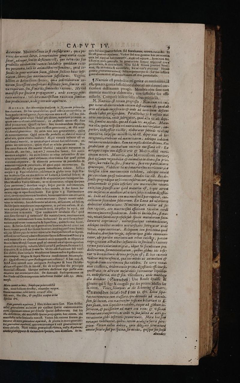 decantata. Macrocofmus zn f£ confrderatus , quia pé- vrenni duy atione durat, àvenoUauione geneyatoria excu- fatur, adeoque femine deflitutus esl, quo nova ejus fiat produtlio nibilominns tamen lahdabile quoddam exhi- ber perittoma, lach n animalibus vefpondens , quod in- fundiz im gener atorium [uum, globum feilicez. bunc 1nfe- riorem y liberis fiis nutrimentum fuffetlurus. ^ Vegeta- bilium 2c Animalium species, diia indioiduorum no- iporum [icce fione confers ari deflinate [unt, femina. no- qa requirunt, feu, ftf mais; [eminales rationes. Ha vel manifeffo per [peciem propagantur , unde exurgst gene- ratio unigoca : vel citra manifestam rauonem [emina- lem producuntur, unde generatio equi'voca. HorMaAN. Res revertuntur paulatim in. IN atram primordia lem chaoticara.. De hac quod dicitur, quafi oninia «orruptibilia in hanc paulatim redigantur fupra captum miéum eft, nifi hoc fub- intelligatür, quod aliqui Philofophi dicunt, materiam primam; in quam omnia ultimó refolvuntur, ex Arifleielis nente effe «aos iltud primaevum. Quaf ita funt, hoc incommodum fequitur, quód non omnia; ftaria, qua viciffim generantur , ex iftà mate- vi chaoticá générentur. Sic enim. non tam generarentur, quàm de novocrearentur, Quid. enim ifta. prodnéfi» ex chaoricd materia aliud erit, quàm creatio mediata? /Equà virtutis infinita eft ex tali chaotica inateviá , in quam aliquid ultimó fuit refolutum ,. re- paráre novümi corpus , quàm illud ex nihilo producere. —No- lim certe dicere ex ift maierid tbaotica ( nám tális ninquam: in Mundo eft, aut fuit, aut erit ) reruni.five femen, five nutri- mentum adoptari : ita enim (emina ex rebus informibus &amp;ina- hnimatis peterentur, quod abfonum; cim femina fiat quafi partes vivorum corporum , &amp; alimenta petérentur ex putrefactis &amp; emortuis vappis &amp; pulvi(culis, id quod qué inconveniens. Et fané proceffus ifte mihi perquam inconformis videtur. Scilic:t corpus v. g. Equirefolvitür, zefolutum in globo terra: fequ ftra- tur in aére in Gas, ex aére defecturad Lunam, à Lunáad Solem; iri Sole vitali perfunditur virnitc &amp; fic aliqua ejus pats (urrogatur cui. libec Membro Vnive:falitátis , ut ex eà nutriatur, reliqua ejus pars (ceu perittoma ) deorfum vergit, fitque partim nutrimentum, partir etiam femen aliis rebus in hoc mundo. Si fiat femen ho- minis, euge ex equo fieret homo. Fiat igitur v. g. Nutrimentum Cervi, cervus ntitrimentum hiouiinis, homo nutrimen:um avis,avis mutrimentum vermium ;, vermis moriatur: Denüó vermis refol- vitur in minima , hzc deferuntur ad a&amp;rem, ad Lunam, ad Solem; ibi fub (pecie macularum impragnantur, ut pa(cant coelum, .&amp; al- tera ejus pars paícat v. g. vermesin terrá, at pifces in aquá, aut Mercurium incavernis Qua tandem erit revolutio ifta? quid non fieret formá v. g. vermiculi? fiet macula Luna, nutrimentum ftellárum, nutrimentum boua, herbarum? Sic certé form e bru- torum zqué erunt immorrales &amp; fuperftites , quàm forma: homi- num; Ecforían fa&amp;tá nová generatione hominis,formá cancri aut bovis iterum poteft fieri femen hominisitérmq;aut forma liomi- ais,aut faltem pars hominis materialis. Nunquid hoc eft ex (apien- £iffimá toritisNature adminiftratione facere hiftrionians? Princip à rerü materialia ex chaoticá materiá certis temporib. ex Hrppotraus Orco in hatic Muridi fcenam quafi ad comcediam aliquam agendam procederé corpáíq; induere;fabulà pera&amp;á perfonam,for niam fcil. deponere, &amp; in dictum Oreiim féu Materiarh chaoricam fefe vicif- fini abdére, dum rür(us in Mundaánáui fcenam redire digeftum mo- meattempus. Magna &amp; fuprà Nature conditionem AMeramorpbo- fis! Quid eft veni Loo Pychagoticam reducere ? $i hóc non eft. Nih cert? intereft inter. antiquam Pythagora: &amp; hanc Philofo- phiam nifi quod illic de Animá , hic de corporibus feu principio fnatetialiaffératur. Ideoque melioris doctrine ergo pof(et z«ra- éWusTonc dut uerevev 22€ dici. De damnatá Pythagoreorum ex fuo Jiado vel Orco corporum reductione Ovidins Libr, 15. AMeta- smorpb. Morte carent anima , [empéroué priore veli£t&amp; Sede, novis babitant domibus , vivuntQue recepte. Omnia mutantur, nibil interit , errat &amp; Wlinc Hác venit , binc illuc, &amp; quo[libet occupat artus Spiritus Cre. Fnde generatio equivoca. ) H&amp;citidem nova funt. Nam Arifto: telici generationem univecam per ejüídem fpeciei communicatio- nem, &amp;quivocam autem per diver(x fpeciei definiverunt. Sed híc illa de(cribitur, ubi manifeftó fpecies propagatur, hac autem, ubi maanifefta ratio (eminalis non cft. Verüim hác ratione Aurum ge- heratur ab auro generatione &amp;quivocá , &amp; planta in murogenerabi- zur generatione equivocá, quorum utrumque à verá generationis ra- tione abludit. Nam ominis generatioe(t Pnivoca, nulla /quivoca, ómilis pté(üfponit &amp; dateandem fpeciem, non diverfam, At in- quis: Sol non generatSolent, fed Searab um, ciuremranas cc; Et liic eft generasio gqulweta. . Verüm' Sol non geueérát haec animantia quia Sol equ? àd hac &amp;oncarrit , atque ad equiuai. ; hominem &amp;G pátticilaris, &amp; detérminatà; Hinc Sol &amp; Homo generant homi. nem, ille üt remóta &amp; üniverfalis, hic ut caua E ION Holl generat generatione univorg, Solhongenerat per fe ; (ed (uo inflüxà g:nerali concurrit àd prodüctioném eff. &amp;us particularis. Ki N utritio eft prodoio rei genita ex nütrinehto,id eft; gh Bs genita faffc&amp;ione elaborati nutrimenti cur ricului rlagi j ipi eftinatum peragi... Membra ejus func curri materiz nutritiv&amp; elaboratio ; tum füffe&amp;hio fei affi: milatio. Competit itidem folis rebus primariis N. Nutritio efl verum prosreffo. : Nimirum vei cni. ortu ad dx ange[cendo e inde ad. inievimm. defcen: dendo babet peracendum. | Peratlio bac fit b:neficio tha teria nutritias unde fübrogatur, quod ail eris de ^ 1i foeminae accedir, quo ad d «pv Yes aa ;eÍcat: roi ti4 1a, quia resp:&amp;n rei nutricanda nni^vérfalior d purior, indigeflior existit , elaboratur fibinde «ji ill n nutrita, buyafque ministris, id est, depuratuy ab fs terogeness; evebirur ad. maturitatem ; Adeoque indolem. ret nhtricanda induit. Rem exemplis declarabimus, Vez Jetabilium e animalium nutritio notiffima eft : Ex utraque itaque non difficile erit c Mactocofmi niri tionem meuri. Materia, qua Macrocofmus zztrizur; funt ipfamet 'vegetabilia cj animalia in cbáos-fiu prin. cipia [na redaitla, fen , ff maiis , fant ves particulares quacunque. Videlicet ba ut émacrocofino nutriuntur iiA aiciffon idem nutrimentum exhibent, adeoque omuid per circulum quaft volutantnr. Modus bic e$... Res de- f«nila progredique nefcientes refoluntur, digerunturqué quodammodo: in globo inferiori. ceu macrocofini uentris culo; binc fequeftratur quod maturius eff , inque aéremni ceu mejaraicas attollitursulteviort fabjiciendum di geffio- m. Inde ad Lunam ceu macrocofini £ par rapitur, con- cotliónem fecundam fibiisrum. Ex Luna ad ulieriores deducitur elaborationes : Nimirum pars utilior ad. fa- lem rapitur, cen macrocofmi officinam. vitalem. cordi microcofimico respondentem. [nbi oi lucidafen y fi ma 045, Vitali faculrate perfufa fab fpecie macularum facu. Jarum^oé exprimitur , nniverfiatiqué. communicatur adcóque cuilibet membro wnverfitatis farrocaur unde Ural, atque nntriatur.. Reliquum ceu peri:toma quod redundat, deor fum 'oergit, inferiorique globo communi- catur, ubi parzin. nutrimenium vebus exbibet , peram nnprégnatum astralibus inflaeniis in féminalz; rationes vernm particularium migrat , idque 0i facultatum pra- dutiioarum, fermentatiQarum , quibus olabus bic infe: tior i benedsclionis divine perfujus efl y Ei bac numitio ide macroco[miea, qua non mins ac animalium ex vxegetabilium exerémenta fita exhibet. In. 1erra vemas nent cxaffiora, ibidem ceuin prima digeffioris officina fe- qnestrata s in acreceu. viefaraieis fecernuntur liquidios ra, unde plu'oia, mix C rn. vifcofiora, unde muetlago illa decidens ( Cternchof) Une Rosée épaiffe &amp; gluante qui fe fige &amp; coagule par des petites Maffes fur la terre, |. Tick Slimynés as :£be Schooting of Starr, Cotcrrenfcbot biclafs bicf f'pm 15. e. Luna fepa- tatexcrementa tum cra[fioras qua detrudit ad. maculo- pate fitam, tum liquidsora exhiben ; eaque ad globum in- feriorem, c potiffimum ad mare, ceu venes ey. eficam urinariam tran[mttzts ut mbi vi [ua [alina ac acri ge- nerationem globi inferioris promo'oeant. | Mira bac fcie novaque tidebuntur, quibus rerum analoria fuerit pere- grina : Verum nullus dubito , quin. diligenti ferutatione omnia futura fimt perfpicua; [rm minus , quifque [no femi abundet: