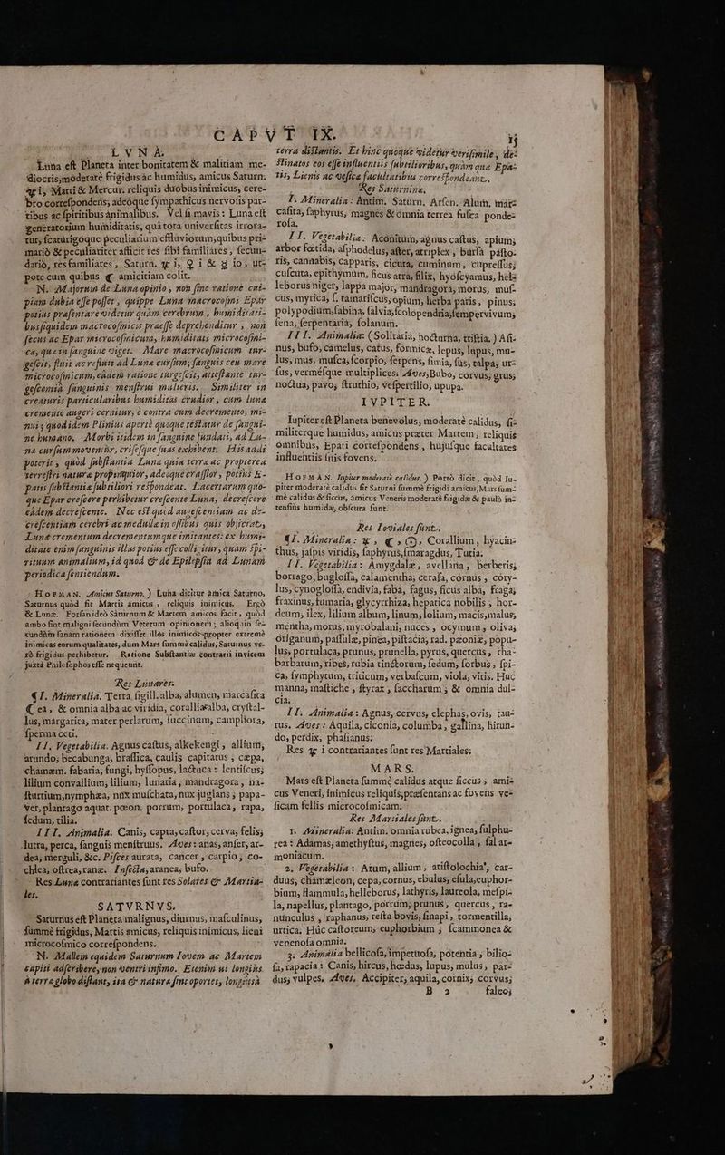 Luna eft Planera inter bonitatem &amp; malitiam me- diocris,moderaté frigidus àc humidus; amicus Saturn; 4ri, Marti &amp; Mercur. reliquis duobus inimicus; cere- bro correfpondens; adeóque fympathicus nervofis par- tibus ac fpiritibus ànimalibus. Velfimavis: Luna cft generatorjum huiniditatis, quá torà univerfitas irrora- tut; (catürigóque peculiarium eflluviorum;quibus pri- mario &amp; peculiariter afficit res fibi familiares ; fecun- dario, resfamiliares, Saturn. y ij Q 1 &amp; g io; ut- pote cum quibus q amicitiam colit. N.- M ajortn de Lina opinio ; non fine vatione cui- pi«m dubia effe poffet , quippe Luna macroco[mi Epar pouins prafentare qidetur quàm. cerebrum , bumiduati- bus fiquidem macrocofmicis prae[fe deprebenditur , uon fteus ac Epar microcofnicum, bumiduari microco[mi- cay quain [anghine Qiget.. Mare macrocofmicum. tur- geefcit, fluit acveflutt 4d Luna curfum; fanguis cen mare macrocofmicum, eAdem ratione thrge[cit, Atteflante tuy- gefcentia. fanguinis. menffrui mulieris. — Similiter in creaturis particularibus bumiditai crudior , cum luna cremento augeri cernitur, é contra cuin decremeuto, mi- nui ; qnod idem Plinius aperte quoque téStatur de (angui- ne humano. Morbi iidem in fanguine fundati, ad Lu- na cur(am movent, erifefaue fuas exbibent.. Hisadai porerit s, quod. fulflantia Luna quia terra ac propterea serreffri natura propuntjuior, adeoque cra [for , potius E- panis fabsiantia [nbtiliori vefpondeat. Lacertarum quo- que Epar crefceve perbibezur erefcente Luna, decrefcere edem decré[cente. | Nec esl quid auge[cemiam. ac dz- erefcentiam cerebri ac medulla in offibus quis objicratz, Lunecrementum decrementumque imitantes: ex. busni- ditate enim [anguinis illas porius effe collizitur, quam si- rituum animalium, id quod &amp; de Epilepfía ad Lunam periodica fenriendnm. Hornma. Jdmicus Saturno. ) Luha dititur àmicá Saturno, Saturnus quód fit Martis amicus , reliquis inimicus. — Ergà &amp; Luna. Foríanideó Sáturnum &amp; Martem amicos facit quód ambo fint maligni fecündàm Veterum opinionerni ; alioquin fe- cundàtt fanám rationem dixiffet illós inimicos-propter extreme inimicas eorum qualitates, dum Mars fummé calidus, Saturnus ve- ro frigidus perhibetur. — Ratione Subítantia contrarii invicem juxtà Philefophos effe nequeunt. Res Lunares. € I. Mineralia. Terra figill.alba, alumen, marcafita ( ea, &amp; omnia alba ac viridia, coralliaalba, cryttal- lus, márgarica, mater perlarum, fuccinum; campliora; fperma ceti. HOC. I I. Vegetabilia. Aguus catus, alkekengi , allium, arundo; becabunga, braffica, caulis capitatus ; cepa, chamzm. fabaria, fungi, hyffopus, lactuca : lentifcus; lilium convallium; lilium; lunaria, mandragora, na- fturtium,nymphza, nux mufíchata, nux juglans ; papa- ver, plantago aquat; pozon. porrum, portulaca, rapa, Íedum, tilia. I I 1. Animalia. Canis, capta, caftor, cerva; felis; .]utra, perca, fanguis menítruus. Aes : anas; anfer, ar- dea; merzuli, &amp;c. Pifces aurata, cancer , carpio; co- chlea, oftrea, rane. Znfeéla, aranea, bufo. Res Lun&amp; contrariantes funt res Solares e 7Martia- les. SATVRNVS. Saturnius eft Planeta malignus, diurnus, mafculinus, fammé frigidus, Martis amicus, reliquis inimicus, lieni microcofmico correfpondens. j N. Mallem equidem Saturnum Lorem ac Martem sapit ad[cribere, non ventri infimo. Etenim wt. longihs terra globodiflant, ita &amp; natura frnt oportet, longisA $linatos eos effe ynfluentiis [nbrilioribus, quàm qua Epa- 15, Lienis ac 9eftca faciltaribus corresbondeant.. es Saturnino, T. Mineralia: Antim. Saturn. Arfen. Alu. mii cáfita, faphyrus, magnes &amp; ómnia terrea fufca ponde- rofa. I ' da Vegetabilia : Aconitum; agnus caftus, apium; atbor foitida afphodelus, after, atriplex , büríá páfto: ris, cannabis, capparis, cicuta, cumintm , cupreffus; cufcuta, epithymum, ficus atra, filix, hyofcyamus, helz leborüs nets lappa major, mandragora, morus, muf- cus, myrica, f. tamari(cus, opium, herba patis, pinus; polypodium,fabina, (alvis;fcolopendriajfempervivum; fena, ferpentarià, folanum. ! IIT. Animalia: (Solitaria, no&amp;urna; triftia. )Afi nus, bufo; camelus, catus, formica, lepus; lüpus, mu- lus, mus; mufca; fcorpio, ferpens, fimia, füs; talpa; ur- fus, verméfque multiplices: 749e5,Bubo, corvus, grus; noctua, pavo; ftruthio, vefpettilio; üpupa. IVPITER. Iupiter eft Planeta benesolus, moderate calidus; B: militerque humidus, amicis prater Martem, reliquis omnibus, Epati correfpondens , hujufque facultates influentiis fuis fovens; HorMAN. Iupiter moderai? calidus.) Porrà dicit, quàd Iu- piter aioderaté calidus fit Saturni füummé frigidi amicus, Mars fum tenfis humidz; obícura funt: TEN Res Toviales fant. €T. Mineralia: ag, € » (3. Corallium, hyacin- thus, jafpis viridis, faphyrus,fmaragdus, Tutia: [ I. Fegetabilia: Amygdale , avellata; berberis; borrago, bugloffa, calamentha; cerafa, cornus ; córy- lus, cynoeloffa, eridivia, faba, fagus, ficus alba, fraga; fraxinus, fumaria, glycyrrhiza, hepatica nobilis ; hor- deum, ilex, lilium album, linum; lolium, macis,malus; mertha, morus, myrobalani; nüces , ocymum , oliva; origanum, paffulz, pinea, piftacia; rad. paoniz; popu- lus; portulaca, prunus; prunella, pyrus, quercus , tha- barbarum, ribes, rubia tinétorum, fedum, forbus , [pi- C2, fymphytum, triticum, verbafcum, viola, vitis. Huc manna, maftiche ; ftyrax , faccharum ; &amp; omnia dul- cia; I I. Animalia : Agnus, cervus, elephas, ovis, tau- rus. 41e; : Aquila, ciconia, columba, gallina, hirun- do, perdix, phafianus: Res 4c i contrariantes funt res Martiales; à MARS. Mars eft Planeta fummé calidus atque ficcus ; amis cus Vencri, inimicus reliquisprafentansac fovens ves ficam fellis microcofmicam: Res AMarrales fant, 1. Aasneralia: Antim. omnia rubea, ignea, fulphu- 1ea i Adamas; amethyftus, magries, oftcocolla ; fal ar- moniacum. ; 2. Fegetabilia : Atum, allium , ariftolochia; car- duus, chamzleon, cepa, cornus, ebulus; efula;euphor- bium, flammula, helleborus, lathyris, laureola; mefpi- la, napellus; plantago, porrum; prunus$, quercus, ra- nünculus , raphanus, refta bovis, finapi , tormentilla, urtica; Hüc caftoreum; euphorbium ; fcamimonea &amp; venenofa omnia. 3: Animslia bellicofa/impetttofa, potentia , bilio- (a, tapacia: Canis, hircus, heedus, lupus, mulas, par- dus, vulpes, 41ves, Accipiter, aquila, cornix; corvus; B 3 falcoj LS A^