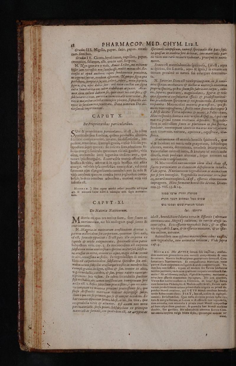 LI T7. a c 00 Tem e s ote ten Feat at mE c LN m Se Gradus YII, Migella, papav. fativ. papav. errat cum, fonchus. h Gradus Y V. Cicuta, hyofciamus, napceisus, papav, cornutum, folanum, alb. uva in verf. Serpens, — N. Non ignorare te olo, Amice Leüor ,me mibimet bifce jam recenfitis non [atisfeciffes multó minus ubi. Re- cenfus ut apnd, authores reperi frt penusora; ut ingenue fatear, nondum ajjecutite Namque Iona que perhibent, fumpta à fapore, colore, odore * motu féquaciy figura, ca. aque dubia [unt : nec emm constat cur figna falia familiaritaem talem indubitazo avauant.. Atta- men cui nullum dubium fit, quin inter ves calcffes , eg füblunares certas, amicitia mnimiciti4ge sutercedat , fes vies à maribus colleélas vecen[ere placuit, fi qua tibs da- Yetury in fundam nia penetrare, Dona usurum Dei di- T imodà pnperniuntum, CAPUT X. De Proprietatibus particularibus. Unt &amp; proprietates particulares ; id eft , in rebus LJ particularibus fundatz, quibus productio alterius; o 'tardatur, Exempli gratia, cre(cit felicius po- Iypodium fuper quercu » fic cuícuta lino. adnaícens fc- liciàs exureic fanicula quercuum vicinià gaudet ; vitis olez; orobanche inter legumina cteícere aver, qux ipf: Econtra (ce mutuo offendunt, | &amp; vitis, adco ut fi in.agris braffica vici aflita exurgat, vel vitis ipfa confeftim emai ccícat , vel certe farmenta ejus elangueícentia contabeícant: fic odit &amp; vitis corylum; quercus confita juxca juglandem conta- beícit; hedera omnibus arboribus, maxime vero viti infenía cft, ) Hoc caput merito referr! potuiffet ad 'C«pus uliinum bujus Lióri I, adeoque non fapit accuratio- CAPVT^.XL De Materia Nativorum, A Atceria ex qua res nativz fiunt, fun: JV numimentum, auc his analoguin LT Linentisa. N. Materia in nanoarum conflitutione denotat 1. jarvtem m (teria m [eu corpoream, quatenus fjiri ial, 3d esf formals opponitur « £t est pars 1 p corporea ex ! ; | o | 435 $^ lias navbie liquido c arido coagmenrata ,. [piritnalts sius partis . Subje&amp;tum vide. cap. 5. Zy macrocofmo €32 corporea (ubflantia totius wnioev[itatis fpyritui wunsver(ali fabflra- iór in tevra, tenuior in aqua, magis adbaoc tenuis iere, tenniffima sn fellis, In vegetabilibus &amp; anima- libus ei? corporea itidem fabflanita fhiritibus [eu ani- TRAOAS corum fubj &amp; ! exempli eratia, in liono, offibus cj fun. tenuior in. aliis, in medullis, cerebro, c£ fim. prout natura naturan- A: cra[fiorque exillit yn membris bis, !A IAHqUAM) CX Yhateri A proxime preexiftente fit , quo fenfu -rifloteles materiam. oideiur defcripfifje fubje- em e quo res ju primum, per [e cj mon per accidens. Ez hac ranone opponitur forma, id efly aclwi, fem. uita » qua Li €5,proa [ 4 vor Q* aciuatur. Eff autem non. mera parimaterialu, jen priori, fed fubyetlum ex principio materiali ac formnii, cen quod idem ej, ex eorporee ac spirituali compofitum, tametfi fbiritualis illa pars fopi- ta quafi ac in tenebris fere deliteat, imo materialis par^ tis Qices non raro retinere videatur , precipue in nutri- mento, Semen cft materia. humida fpirituofa , (id eft ; aqua ac fpiritus, feu fi mavis, aqua &amp; ignis) in creaturam certam proximé ac naturà fuüà emergere determina- ta. N. Severino Dno est oitaleprincipium, in fe conti- nens fpiritusinechbanicos C tin&amp;lur as unioer(e anatomia propria speciei, quibus fuum fibi fabricant corpus , colo- res, (apores, qualitates, jnagnitudines ,, figuras eb relie quas franaturas confentaneas officiis c pradeflinationi- bus pr« diclorum fpiritum c reiproduc enda. Exemplas vespatebit : Macrocofmi materia precxiftzns , qua fe- mmis Qicesreprefentat, (, lille emim (emen dicinequit ) à Mofe dicitur Terra informis ci inanis, à Poctis chaos, Hinc respondet chaotica macrecofmi dispo[i.io, € qua ceu maceria prima verum venovatio dependet. Negetabi- lium ac animalium femen ut plurimurza in fua fpecie fundatur, nonnunquam tamenin maieria um ver[aliori: unac Geperano, un'ooca , «quigoca y cagaffrica , Mia- ffrica. r iN utrimentum ett materia humida fpixituofa , quz vi &amp; facultate rei nutricandx praeparatur, fubindeque alterata, mutata, determinata, membris incorporatur, Vnivcríalior enim eft initio, &amp; ànatura rei nutricanda divería, unde paulatim alteratur , inc nutricandz traníplantatur. N. Macrocofmi nutrimentum idem illud chaos eff, fen ves particulares in chaoticam difbo[itionem vedatia, Vide (upra, N utrimentum egetabilium ac ammalium per fe jeve mnotefe it. Vegetabilia nutriuntur te r&amp; fna- co, natura macrocofmicA, id ef , effluviis elementorum impregnaro. Hinc formatur bened:tlio diuina, Deute- ron. 53. Verl, 13. &amp; 14. Jue naturam rei 17555 1X rmm 7125 vB5U rawan35201i e&amp;C. cmm? id e51 , benedictione I ebona terra in. Efflucio ( ubertate communicata, Meged) calorum, 1n rore in aby(jo ja- cente infra. Etin effluoio vegesabili Solis € in effiu- 010 vecerabili Lupa, c in effiuvio montium, Can cffiu- 71010 collium, eternum. Animalibus tum :pfemer macrocofmus- cibus exifir, tum egeiabilia , tm animalia 3nvicem , V ide fapra [, AD. 4 HormaAN. Hic A4FTOR iterum fee implicat, confun- dens materiam generationis cum materi compofitionis &amp; con- ferrationis, Mareria feu Principrum generattionts (emen eft, Con- fetvationis Nutrimentum. Et compofitionis Mareriam vocat partem illam corpoream ex liquido &amp; arido coagmentatam. 'Ve- rüm hzc non fufficit , utpote ad modum feu ftatua fubftantiae tantüm pertinens; unde enim qualitates corporis intrinfecae &amp; fo males ? Hic ad Elementa confagit. Figetabitm inquiens, nulTinntHT y, terree foco. effluviis elementorum impr&amp;gnaro, Hic jam quaritur; Vtrum Res nativa conítent ex Elementis, an íccus? Fgo ftatua cum (anioribus Philofophis &amp; Medicis noftri feculi , Rerum nati- varum productionem ratione primordialis originis ex prim&amp; de- pendere Mundi creatione , quà D E V$ Mundi:conditor benedi. cendo Rebus creatis dixit; FIA'T , hoc eft, eícite &amp; myultipli- camini; Etfa&amp;Gum fuit, Qua verba divinitus prolata tanta vic- tutis &amp; energia fuerunt, ut horum vi &amp; efficaciá tum vegerabilia, tum animalia, tum mineralia à primis creati Mundi temporibus ad hunc uíque diem gaudeant, &amp; quamdiu hac Mundi machina durabit, fint gavifura. Hic admirabilis omnium Rerum Crea- ter omnia corpora vulgo Mixta dicta, quocunque nomine ve* niànt,