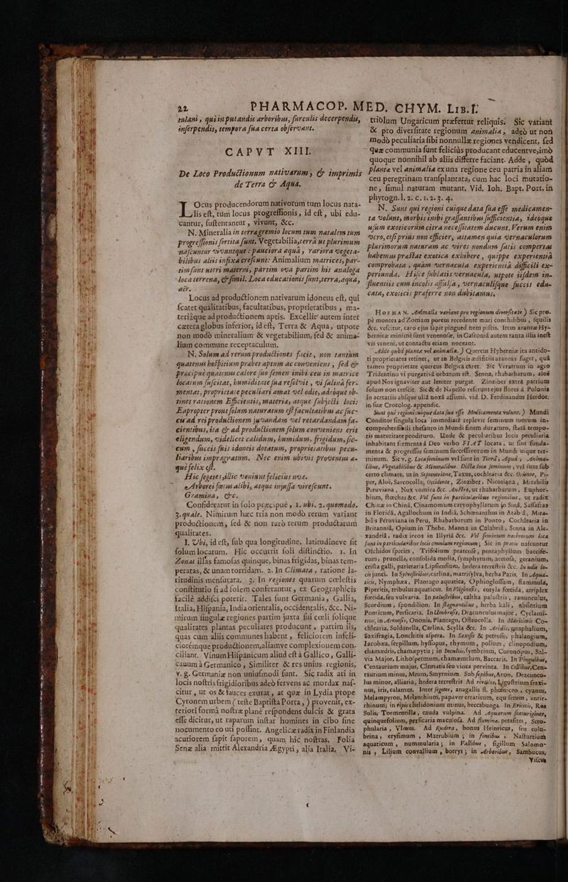 (ASH gts Hen EIC MAC a (A NI As Pon Lap MEMINI Oe ennt qn e ds ET CAPVT XIII De Loco Produclionum natiuarum, (5 imprimis de Terra c Aqua. «bec producendorum nativorum tum locus nata- lis eft, tim locus progreffionis, id eft, ubi edu- cantur, faftenrantur , vivunt, &amp;c. N. Mineralia /z zerragremzo locum tum natalem tum progreffionis fortita funt. Vegetabilia,rerra nt plurimum nafcuntur Unntque : pauciora «qua » rariora €get4- bilibus aliss infixacrefiunt: Animalium zaatrices, par- pim funt uteri materni, partim oa partim bis analoga loca terrena, €? fmmil. Loca educationis Hnt,LerY A, AQUA, acr. Locus ad productionem nativarum idoneus cft, qui Ícatet qualitatibus, facultatibus, proprietatibus , ma- tcri3que ad produ&amp;ionem aptis. Excellit autem intet catera globus inferior, id eft, Terra &amp; Aqua, utpote non modó mineralium &amp; vegetabilium, fed &amp; anima- lium commune receptaculum. N. Solum ad verum produtliones facit, non tanthm quatenus bosbirium prabet aptum ac conveniens , fed e pracipue quatenns calore [io femen inibi ceu in matrice locatum fufcitat, bumiditate fna refoloit , i [alina fer- mentat, proprictaie peculiari amat «el odit, adcóque ob- tinet rationem Efficientis, materia, atque fubjctli loci: FEapropter prout folmm naturatum cff facultatibus ac fuc- cu ad rei produtlionem juoandam vel retardandam fa- cientibus, ita cj ad produtlionem folum conveniens erit elizendum, videlicet calidum, bumidum, frigidum, fic- €um , fuccis fiis idoneis dotatwm, proprieiatibus pecu- liaribus impregratum.. Nec enim ubivis prouentia a- que felix eff. Hic fegese s illic ^neninnt felicius uc. e/ A rborei foetus alibi, a14ue inyn[fa voirefcunt., Gramina, Cc. Confideratur in folo przcipue y 1. «bi. 2. quomodo. 3. quale. Nimirum hzc tria non modó rerum variant productionem , fed &amp; non raro rerum. produéctarum qualitates. 1. Ubi, id cft, fub qua longitudine, laticudineve fit folumlocatum. Hic occurrit foli diftin&amp;tio. 1. la Zonas illas famofas quinque, binas frigidas, binas tem- peratas, &amp; unam torridam. 2. In C/imata , rationc la- ritudinis meníurata, 3. In regiones quarum ccrleftis conítitutio fi ad folem conferantur , ex Geographicis facilé addifci poterir. Tales funt Germania, Gallia, Italia, Hifpania, India orientalis, occidentalis, &amp;c. Ni- nirum fingulz regiones partim juxta fui caeli folique jualitates plantas peculiares producunt , partim iis, quas cum aliis communes habent , feliciorem infcli- c iorémque producdtionem;aliamve complexionem con- ciliant, VinumHiípanicum aliud cft à Gallico, Galli- canum à Germanico , Similiter &amp; rcs unius. regionis, Y. g. Germaniz non uniufmodi funt. Sic radix ari in locis noftris frigidioribus adeo fervens ac mordax naí- citur , ut os &amp; fauces exurat , at quz in Lydia prope Cyronem urbem ( tete Baptifta Porta , ) provenit, ex- teriori formà noftra plane refpondens dulcis &amp; grata effe dicitur, ut raparum inftar homines in cibo fine nocumento co uti poffint. Angelica radix in Finlandia acutiorem fapit faporem, quam hic noftras. Folia Senz alia mittit Alexandria ZEgypri , alia Italia, 'Vi- ttiblum Ungaricum prefertur reliquis; Sic váriaht &amp; pro diverfitate regionum 4nimali«, adeb ut non modo peculiaria fibi nonnullz regiones vendicent, fed quz communia funt felicis producant educentve,imó quoque nonnihil ab aliis diferre faciant. Adde , quód planta vel animalia exuna regione ceu patria in aliam ceu peregrinam traníplantata, cum hac loci mutatio- ne, fimul naturam mutant, Vid. Ioh. Bapt. Port. in phytogn.. 2. c. 1.2. 3. 4. N., Sunt qui regioni cuique data fna effe medicamen- ta volunt, morbis sibi grafJantibus fufficwentia, ideoque u[um exoticorum citra nece[fiiatem ducunt. Verum enim 0cYo, et ff prins nen efficier, attamen quia yernaculorum plurimorum naimram ac vires nondum fatis compertae babemus praslat exotica exbibere , quippe experienniá comprobata , quàm vernacula. experientia difficili ex- perinnda, Hüifce fublatis vernacula, Mipote iifdem in- flneniiis cum incolis afl Á , vernaculifque fucci eda- cata, exoiicis praferre non dubitamus, HorMAN. /ríimalia variant pro regionum diverfitate ) Sic pro- p? montes ad Zomam porcus recedente mari conchilibus , fquilis &amp;c. vefcitur, caro ejus fapit pingued.nem pifcis. Item araneae Hy bernicz minimé (unt venenofz, in Gaíconiá autem tanta illis ineft vis veneni, ut contactu etiam noceant. Adde qubd plante vel animali. ) Quercus Hybernia ita antido- ti proprierates retinet, ut in Belgicis edificiisaraneas fuget, quá tamen proprietate quercus Belgica càret. Sic Veratrum in agro Tridentino vi purgativá orbatum eft. Senna, rhabarbarum, aloé apud Nos ignaviter aut leniter purgat. Zinziber extrá patrium folum non crefcit. Sic &amp; de Napello ref:zruntejus flores à Polonis in acetariis ab[que ullà noxá affumi. vid. D. Ferdinandus Herdot; in fuz Crocolog. appendic. Sint qui regionicuique data fua effe. Medicamenta volunt.) Mundi Conditor fingula loca immediai? replevit feminum tuorum in. comprehenfibili thefauro in Mundi finem duraruro, ftatá tempo- ris maturitateprodituro. linde &amp; pecularibus locis peculiaria inhabitant f:tmenta à Deo verbo FI.4T locata, uc fint funda- menta &amp; progreffus feminum fuccefhivoram in Mundi uique ter- minum. Sic v. g. Leca ferninum velfuntin Terri, .49ud , .4nimae libus, Pegetabilibus &amp; Miáneralibus. Ditfa loca Jjeminum , ve] (unt fub certo climate, utin Seprentrione, Taxus, cochlearia &amp;c. Ojente, Pi- per, Áloé, Sarcocolla; Occidente, Zinziber, Nicotiana , Mirabilis Peruviana , Nux vomica &amp;c. Auro, ut rbabarbarum, Fuphor- bium, fteechas &amp;c. Pel. funt in partiaslaribsa regionibus, ut radix Chinz in Chiná, Cinamomum caryophyllatum ja Siná, Saffafras in Floricá, Agallochum in Indiá, Scheenanthus in Arab'à, Mira- bil:s Peruviana in Peru, Rhabarbarum in Ponto, Cochlearia ia Britanniá, Opium in 'Thebe, Manna in Calabrià, Senna in Ale- xandriá, radix ireos in lllyrià &amp;c. Fe feminum nadvorum oca Junt in particularibus locis omniam regionum ; Sic in frar;s naícuntute Otchidos fpecies , Trifolium pratenfe, pentaphyllum baccife- rum, prunella, confolida media, (ymphytum, acetofa, geranium, crifta galli, párietaria Lipfienfium, hedera terrefteis &amp;c. In sdis [o- ci junci. In Sy/vefiribus,carlina, matri(ylva, herba Paris, In -dgua- iicis, Nympha, Plantago aquatica, Ophiogloffüum, fiammula, Piperitis, tribulusaquaticus, In Zgizoffr, cotyla feetida, atriplex fcetida, feu vulvaria. In palwféribus, caltha paluítris, ranuncu!us, Scordium , fpondilion. In fZagnantiius , herba kali, abfintium Ponticum, Perficaria, In LImérofis, Dracunculus major, Cyclami- nus; in J4rencfi«, Ononis, Plantago, Ofteocolla. In AMarizmi Co- clilearia, Soldanella, Carlina, Scylla &amp;c. In J4154i; gnaphalium, Saxifragia, Lonchitis afpéra. In Saxofis &amp; petrofis, phalangium, Iacobza, ferpillum, hyffopus, thymum, polium, c'inopodium, chamzdris, chamaepytis ; in Incultis, (ymbrium, Coronopus, Sal- via Major, Lithoípermum, chamaemelum, Baccaris. In Dinguibus, Centaurium-majus, Clematis feu vinca pervinca. In Col/ibus,Cens taurium minus, Meum, Smyrnium. Sub fepibus, Aron, Dracuncus lus minor, alliaria, hedera terrefítris Ad rivz/os, Ligoftrium fraxi- nus, iris, calamus. lnter fegeres, anagallis fl. phoeniceo , cyanus, Melampyron, Melanthiumi papaver erraticum, equ fetum , antir. rhinumi; in fipis chlielidonium minus, beccabunga. In Ericetis, Res Solis; Tormentilla, cauda vulpina — Ad J49uarum [catur iginer, quinquefolium, perficaria maculofa. Ad flumina, petafites, Scro- phularia, Vlmus. Ad RAudera, bonus Heinricus, íeu colu- brina, eryfimum , Marrubium ; in fonibae , Naítartiud aquaticum , nummularia; in Vallibus , figillum | Salomo- nis ; Lilium convallium , botrys ; in .frberibor, Sambucus, Yi(cumg