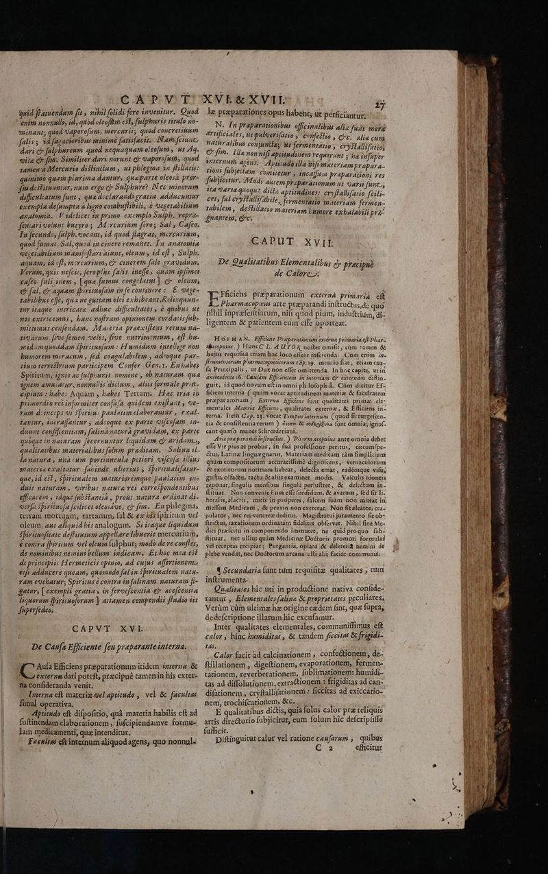 quid fe atuendum [it , nibil folidi fere invenitur. Quod enim nonnulli id, quod oleofftrn est, fulphuris tizulo no- minant; quod 9 aporofum, mercurii, quod concretum falis y. 3d fagacioribus suinimnd (avisfaciz.. Nam. [ciunt, dari ci falphureum quod nequaquam oleofum , ut Aq. vii c fan. Similiter dari noruüt e vaporofum, quod zamen à Mercurio diftinilum , us phlegma 3n flillatis: quinimà quam plurima dantur, quaparte oleosa pror- qu destituuntur, num ergo ci Sulphure: IN ec minorum difficultatum funt , qua declarandi gratia adducuntur exempla de[umpta à ligno combuflibili, € Qegetabilium anatomia. | Videlicet 1n primo. exemplo Sulph. repra- féniarioolunt &amp;uryro , M rcurium firos Sal , Cafeo. In fecundo, fulph.«ocant, id. quod. flagrat, mercurium; quod fumar. Salquod in cinere remanet. In. anatomia qegerabilium manif-fLari aiunt, oleum s id efl , Sulph. aquam, id «fl mercurium, € cineretn fale oravidum. Verum, quis nefcit, feroplus falis ineffe, qnam ipfimet ca[to: fuli;:nem , [qua fumus congelatus ) Qr oleum; (P fal, &amp; aquam fpiritmofai in fe continere :. €. vege- zabilibus effe, qua ne guttam olei exhibeant, Relinquun- uy itaque intricate adbuc diffeultates ; e quibus ut n05 extricemüs , banc noftram opinionem. cordatis fub- mittumus cenfendam. Maieria praexiflens verum na- ti arun. fioe femen elis, froe nutrimentum , eft bu- mid«m quoddam fpiriruofum : H unidum. intellige non humorem mceracum , (éd. coagulalilem , adeoque par- iium terrestrium parncipem. | Confer Gen.1. Enbabes Spiritum, ignis ac fulpkwris nomine , ob namram. qua ignem amuiAt uv , nonnullis dicinm., luis formale prin- epium : babes Aquam , babes 'Tervam,. Hac tria zn primordio vezinformiter conffa quidem exift uit , v€- rum deincips oi ipirims paulatim elaborantür ,| exal- tantur, ineva[fantur , adcoque ex parte «ifcofam . in- duwat confifcentiam, falinà natura gragidam, ex parte quoque in naumram feceruuntur liquidam e aridam», qualiratibus materialibus folum praditam. - Salina i- lanatura , unà cum portiuncula potiori «x[cofz illins sateria exaltatur. (abinde, ulterius 5 $pirunalifatur- que, id est , biritualem maturiorémque paulatim an- duit naturam , «uiribus natura vei correibondentibus efficacem , idque (nbSlanua , prout natura ordinat di- verfa spirituofa fcilicet oleosave; e? fnn. En phlegma, terram 1nottuam; tartarum, fal &amp; ex is fpiritum ve oleum, aur aliquid bis analogum. S; 41aque liquidum Sfiritmofitate deflitutum appellare libuerit mercurium, é contra fpiritum vel oleum fülphur; modo de ve conffet, de nominibus neinini Vellum -3üdicam: Erboc mea est de principiis Hermeticis opinio, ad cujus afferzionemz eii adducere queam, quomodo fal in Sbirumalem natu- ram eQebatur; Spiritus é contra in falinam. naturam fi- gatur, [ exempli Aratia y in feroefeeutia &amp; acefcentia liquorum fbirimoforum ] attamen compendii [indio iis Jnperfedeo. CAPVT XVL De Caufa Efficiente fe praparante Unterda. EU Efficiens preparationum itidem zzzerza. &amp; extern dari poteft przcipué tamenin his exter- fia confideranda venit. Interna cft materiz. gel aptitudo , vel &amp; facultas fimul operativa. Aptitudo eft difpofitio, quà materia habilis cft ad fuftinendam elaborationem , füfcipiendamve formu- lam medicamenti, quz intenditur. Faenitas efkintexnum aliquodagens, quo nonnul- | ij Iz praparatiónes opus liabet; üt perficiantur: N. In praparationibus offcinalibus alia fuát mer artificiales, ut puloeri(atio , confetlio » Cc. alie cun hatitralibus conjuntas Wr fermentatio ; erallifatio, e frih.. 1a non hifi apritudinem requirant ; ba infüper MALEHIMT agens, Aptiimdalla wifimateriamprapara- ront fubjectam comitetur , incalfun praparationi res fubyieitur. 7Modi auiem praparamnionum uz arii funt»; HA arte quoque ditls aptimdines: eryflallifatio fcili- cet, fal crystallifabile, feymentatio materiam fermen- tabilem , destillatio marerigm Lbimore exbalavili prà- 4namem, e. CAPUT XVIE De Qualitatibus Elementalibu; e precipue de Calórez Fficiehs préparationum: externá primaria eft E , Pharmacoporus arte praeparandi inftru&amp;tus,de quo nihil inprafentiarum, nifi quod pium, induitriim, di- ligentem &amp; pátieritem eum effe oporteat. HOrMAN. Effciezs Prieparationum externa primaria ef Dhar- tibicopzius.) HuncC L. 4 UTO KR nofter omifit cim ramen &amp; hujus requifita ctiam hioc loco eflent inferenda. .Cüm enim iz. füruméntorum pharmacopoeticorum (p. Y9. mencio fiat, etiam cau- fa Principalis , ut Dux non effet omittenda. In hoc capite; utin antecedente 16. -Caujam Efficientem in internam € exiernam difti. guit, id quod novum eítin omni pli lo(ophiá. Cüm dicitur Ef- ficiens intera ( quam vocat aptitudinem matétiz: &amp; facultatem praparatoriam ;. Externa Effcens funt qualitates primae ele- mentales Materia Effidiens , qualitates externz , &amp; Efficiens in- terna. lIretn Cap, 23. vocat Teropus internum (quod fitturgefcen- tia &amp; confiftentia rerum ) Zr &amp; ediej£una (ánt Omnia; igriof- cánt quac(o. manes Schreceederiant, Arie pre parandi in[Iructus.) Phsrm acoptius ante omnia debet effe Vir pius ac probus, in fuà profeífione peritus, circum(pe- étus, Latinz lingue gnarus, Materiam medicam tàm fimpliciuax qiàm compofitorum accurátitlimà digaofcéns ,- vernaculorum &amp; exoticorum notitiam liabeat, delecta emat , eadémque vifu, guítu, olfa&amp;ü, ractu &amp;aliisexaminet modis. |Vaículis idoneis répoaar, fingulis menfibus fingula perlufttet, &amp;' delcétum in- íftituat... Non convenit Eum effe fordidum, &amp; avarum , fed fic li- bheralis alacris, mitis in pauperes , falcem fuam non mittat in tieffsam Medicam , &amp; praxin non exerceat, Non fitaleator, cra. pulator, nec rej-verierez deditus. Magiftratui juraniento fit ob- ftri&amp;us, raxationem ordinatam fideliter obfervet. Nihil fine Me- dici prafcitu in componendo immutet, ne quid proquo íüb- fticuat, nec ullius quàm Medicinae Doctoris promoti formulas vel receptas recipiat; Purgantia, opiata &amp; deleteri&amp;. nemini dé plebe vendát, tec Doctorim arcana ulli alii faciat. communiá. € Secundaria funt tui tequifite qualitates ; tum inftrumenta. BA iod Qualitates hic uti in productione nativa confide- rantur ,. EJementalesalina &amp; proprietates peculiares, Verüm cüm ultima hz origine ezdem fint, qua fupra, dedefcriptione illarum hic excufamur. T 4 Inter qualitates elementales, communiffimus eft calor ; hinc humiditas , &amp; tandem fiecitas &amp; frigidi- 14s. 5 VOTE j - AR Calor facit ad calcinationem ,. confedtionem, de- ftillationem , digeftionem, evaporationem, fermen- tationem, reyerberationem, füblimationem: humidi- tas ad diffolutionem, extractionem : frigiditas ad can- difationem , cryftallifationem : ficcitas ad exiccatio- nem, trochifcationem, &amp;c. ; Miu: E qualitatibus dictis, quia folus calor prz reliquis artis directorio fübjicitur, eum folum hic defcriptiffe fufficit. | piftinguitut calor vel ratione caufzrum ; quibus C a efficitur QM ^i t » wa» s f? sj HOA j- Am * dec uou PS