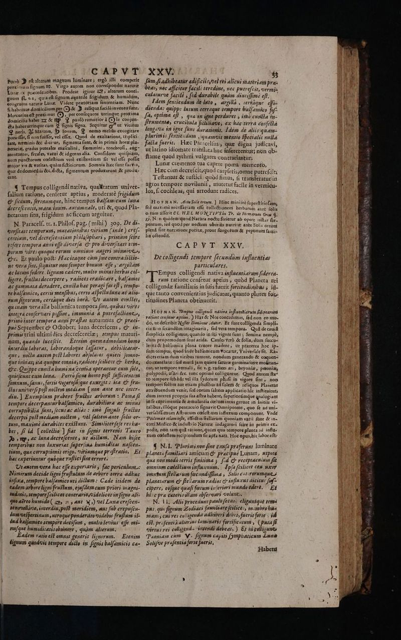 CAPVT Porrà » e(t alterum viagnum luminare; ergo illi competit proximum fignum np. Virgo autem. non corre(ponder narurá Lunz.x pracedeatibus. |Prodeat igitur a9, alterum conti- guum (UL n.s, quia e£ fignum áquatilé frigidum &amp; humidüm, «ongruens nature Luna, Videte pratoriam fententiam. Nuric fi habemus dondicilium per (2) &amp; JD reliqua facilà inventu funt. Mercurius.eft proximus G. per confequeas utrinque prokima domicilia habet Tr &amp; Mp. Q paulo remotior à ()le conjun- &amp;&amp;a habetuttinque cum 3$ fignis figna. Sequitur gut vicinus Q neris. 2] Martem, Db Iovem, $ nemo melrüs excogitare potu ffe, fi non fuiffe, vel effzt, Quod. de exaltatione, ttiplici. tate, terminis &amp;c. dicirur, figmenta funt, &amp; in primis hora pla- petariat, gradus puteales dia(culini, faeminini , tenebrofi, aug- mentantes, ferales, vacui &amp; idgenusalia. Confiderer. quifpiam, num punctorum coleftium veré exientiumi fit vel effe poffit major vis &amp; veritas, quàm ficticiorum. Somnia lia funt fuayia, cent. € Tempuscolligendinativa, qualitatum univet- falium ratione, cenletur aptius, moderaté frigidum € ficéum, ferenumque, hinc tempus balfamicum luna decrefcentis, matu inum, autumnale, uti &amp;, quod Pla- Bhetarum fitu, frigidum acficcum arguitur. N. Paracelf. vr. 1. Philof. pag; ( mihi) 309. Dé di- merfitate temporum, mutationibus xirium (inde ) eréf- cenium, vel decre[centium p.ilefophari , primum [fcire tofeit tempora annieffe dioer(a. e pro digerfitare tem- porum *oirés quoque rerum omniu. augeri minuioes Qc. Ec paulo polt: A acéraque cum fme contraditlio- ne era fit, fequitur non femper bonum effe y argillam. ac litum fodere , lignum cadere, multo minus berbas col- ljgere; fru&amp;lns decerpere ; YAdicés eradicare » val/amos ac gummata deradere, cnnéla bac peragi fas ef , tempo- pe bal[amico, certis menfibus, certo aspetinduna a£ alio- rum fignorum, certaque dyes borá. Ct autem conet, quinam vera illa bal(amica tempora frnt, quibus vires antezva con[ervari poffint , immunia à purrefactione.», primb inter tempora aupi preftat autumnus C» praci- pé Septeniber e October; luna decreícens , €? zn- primis xrini ultimi dies decrefcentiz; zempus matuti- num, quando lucefcit. — Etenim quemadmodum homo interdiu laborat, laborandoque laffatur, | debilitatur- que, motlu autem posi labores av[olutos. quieti. fomno- que inbiats it4 quoque omnia, vAdices fcilicet e berba, € c. Quippe cnnila humi na/cemtia operantur cum fole, quaiefcunt vuin luna. — Porro ficue bomo poft ffficientem fomnum, fanus, fortis *)sgoroffique exurgit : àta. € fru- és univoerfr pof? notlem mediam [ non: ante. nec. inter- diu.] Exemplum prabent fruclus arborum :, Poma fi zempore decerpantnrbal[amico, durabiliora ac minus corruptibilia fant, fecus ac alias : imó. finguli fratius decerpii posi mediam nollem , 0el (altem ante. folis ov- tum, maxüné durabiles exiflunt. Similiterfefe resha- ber, f£ id [collectio es in fignis terrenis Tauro Jo snp ac Inna decre[cente , ut ditum. Nam hifce temporibus non. luxuriat fuperiua bumiditas nafcen- tium, que corruptionis origo, iriumque prfivatio.. Et hac experiuntur quóqne ruflici fine errorc. Qt antem era bac e[fe experiaris ; fac periculum: Nimirum decide ligni fruflulnm de arbore terra adbuc snfixa, tempore bal[amicouti diclum: Cade itidem de tadem arbore ligni fruflum, ejufAern cum priori inagni- idimis, tempore fcilicet contrarioyoidelicet in figno ali: quo aereo humido ( zo, 5 , ant. W ») vel Luna crefzen- zenowellaoe, inrerdiu,pofl meridiem, aut fub crepu[cn- Inm soesbertinum utroque pondersto oidelis fruflum il: Ind baljamico zempore deci[um , annlto lenius e[fe eni- nufque bumiditatisobsnere , quàm alierum. . Eadem vaio e$t omnis generis lignormm. — Etenim (guum quodis tempore diclo in. frenis bal[amicis c«- XXV. ARE c 45 Jjim fi adbibeatis adificii syoel ves alicui iatériami pres beat, nec afficitur facil? teredine, nec putrefcit, vermis culatur'oé facile y [zd durabile quàm dimtiffime eft... — ; Idem feniiendum de luto , argilla , verráque ejo- dienda: quippe lutum terraque tempore bal[amico fof- JA» opima efl , qua n igne perduret , iro cunitla in- frumenta, erucibula ficlaliage, ex bac terra confeétá long«« in igne [bnt durarionis. Idém de aliis:quam- plurimis fentieudum ,'quameois mentio ffecialis nulla fatia fuerit, Hzc Parcelas que digna judicavi, ut latino idiornate tratiflata huc ápfererentur; non ob- ftante quod rychmi vulgares contrariantür; Lunz ciemento tüa capere poma memento, Hzc cum decrelcit,quod catpferis;omne putrefo:ta Teftantur &amp; rultici - quód fimus, (i t£ansfetatur iri agros tempore novilunii , niutctur facile iti vermicu- los, f; cochleas; qui artodunt radices. HOornMaAN. JfnteSoli$ órtum. ) Hinc ininitnà fuperftitiofam; fed maximé neceffatiam effe colle&amp;ignem herbarum ante folis o;tüm afferit CL. HEL MON TIF Sin Tr. de Fórmarum Oriu S. £9. N:n quidem quod Natüra noctu ferietur ab opere inftar fer péntum, ied quod per no&amp;em uberiüs nutrit? apte Solis Órtirí plenà fint patritione potita, prout füngotum &amp; peporiuti fa rii- lia oftendit. CAPYT. XXV. De colligendi tempore fecundam Lufluettias articulareés. Empus colligendi nativa influemtiarum [idered- rum ratione cenfetur aptius , quod Planeta rei colligendz familiaris in fuis sed fortitudinibus 5. id- que tanto convenieririus judicatur, quanto plures for tittidines Planeta obtinuerit; HoOorFMaAN. TÉmphs colligendi nátiva influertiaruin fiderearuipi vationt cenfétnr aptius. ) Has &amp; Nos concedimus, fed non eo mo- do, ut defcribit Nfofer Dominus utor. Et funtcolligenda fimpli- cia tion fecündüm iniaginaria, fed veratempora. Quà de causa fimplicia colligimus, quando in fiii vigore funt ; Semina nempé; düm propemodum funt arida. Caules Yeto &amp; folia, diim fuccu- lenta &amp; balíamica plena cruore madent, üt praterea hoc ip- fum tempus, quod inde bal(amicum Vocatur, Vniverfalefit. Rà- dices etiam dum viribus tument, nondum generando &amp; coquen- do exantlatz : (ed mutá jam quiete fatura germinafcete meditari- tur; ut tempore vernali, fic v. g. radices ari; bryonie, posonii, polypodii;afari &amp;c. tunc optimà colliguntur. Quod autem fta7 to tempore füb hác vel illa fyderum phifi in vigore fint , non tetiipori folia aut etiam phafibus ad folert &amp; reliquos Planetas attribuendum venit, fed corüm (altém applicatio hic inftituiturs dum interea propria fua aftra habent; fupetiorámque qnalogiaat iti fe exprimentia &amp; a mulantia ceelumiintus gerunt iti initiis vi- talibus; illóque pentaculo figuavit Omnipotens , quo fe ad uni- verfaliflimum Aftrorum coleftium influxum componunt. Vndé Tiolomao etiam teffe, effe&amp;tus ftellarum quoniatm varii fünt &amp; in- certi Medico &amp; induftrio Natura indagatori (cire in. primis ex- pedit, non tam quá rarione, quàm quo témpore planta ad. influ- xut cceeleftem recipiendum fit apta nata. Hoc opus,hic labor eft: € N.l. Plwiminon fine Canfapreferunt luminare pleneta familiari amicum &amp; praecipue Lunam, utpote qua non modo terris finitima y. f.d. Qj veceptaenimn fit omnium celestium influxum. / M pfa fcilicet ceà. mco omntum fiellaywm fecundiffhna , Solis estcrorumque planetarum &amp;&amp; flelarum adios cf influxus dicitur fuf- cipere, eoque quafi fetum injeriori muhdoéderé. — Ef bic pra ceterissllam obferonri volunt. N. 1l. Alii procedunt paulo fecus, eligunique temá pis quo fignum Zodiaci fawnliare feilice:, inzmbrobis ThATIU; Ci ves co'isgenda adhiberi debet, fueris forte . d esl, prsfentià alterins luminaris fortificatum , (putafs virtus rei coligend« angendi debeat, ) €x ii golligumo Paoniam cim. N. fignum capiti (ymphaticum nns Solifoe prafentia forte fueris, Habet * Mi «n TE »