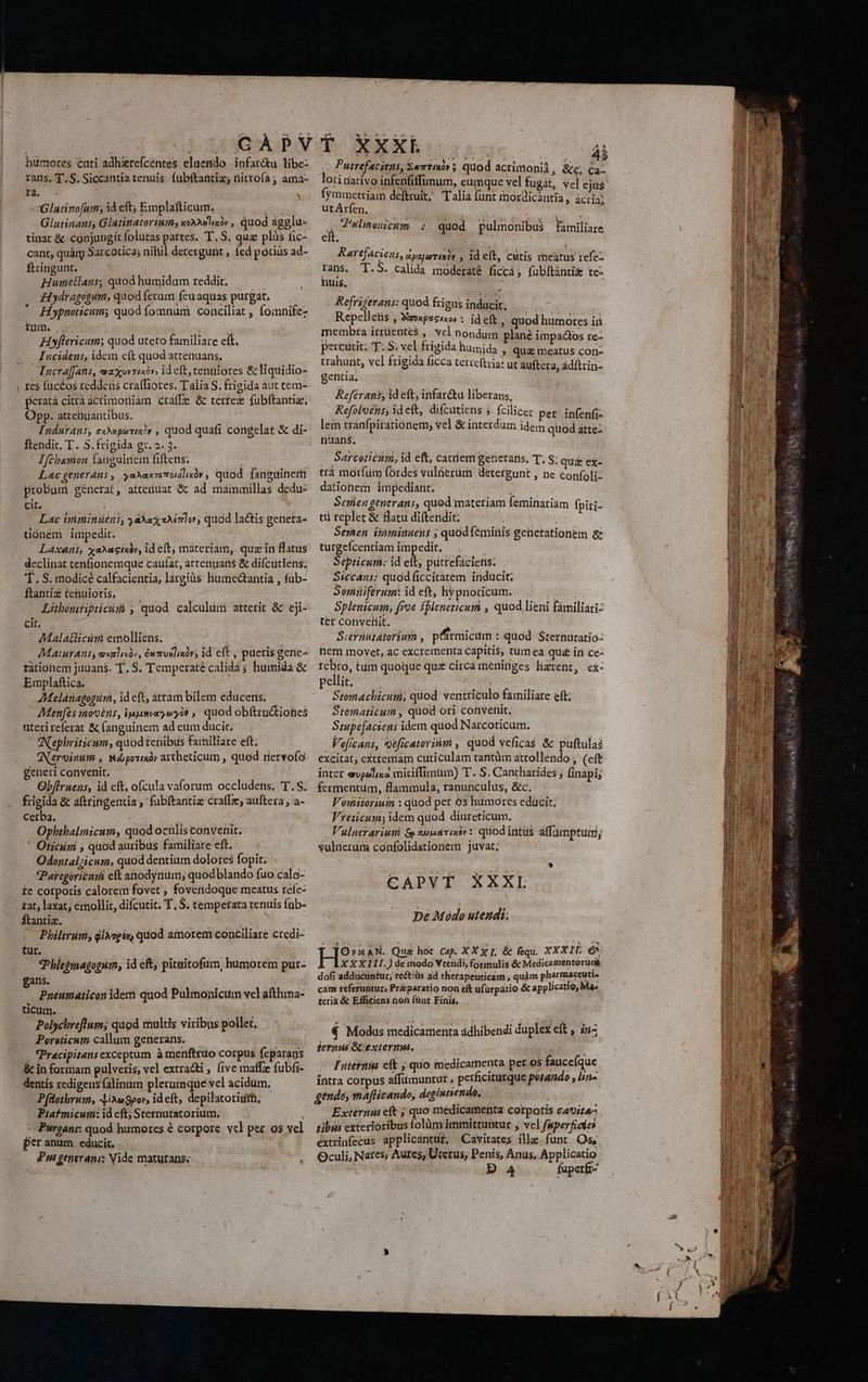 humores cati adhzrefcentes elaendo. infar&amp;u libe- rans, T. S. Siccantia tenuis. fübftantiz; titrofa ; ama- E Glatinofum, id eft; Emplafticum,; HM Glutinans, Glatinatoriums xoxhalaóv , quod agglu- tinat &amp; conjungit folutas partes. T. S. quz plüàs fic- cant, quàm Sarcotica; niliil detergurit ; fed potiüs ad- ftringunt. Humetlans, quod humidum reddit. 3Hydragogum, quodferum feuaquas purgat. — Hypnoticum; quod fomnum conciliat , fomnifez rum... i Hyflericum; quod uteto familiare eít. Incidens, idem cft quod attenuans. Incra]Jans, maxursiiv, idcft, cenuiores &amp; liquidio- res fuctos reddens craffiores. Talia S. frigida aut tem- peratá citra acrimoriiam craffe &amp; tertez fubftantia, Opp. attenuantibus; Indurans, c«uporiz?r , quod quafi congelat &amp; di- ftendic. T. S. frigida gr. 2. 5. Hfcbemon languinem fiftens; | Lac generáns , yaXakromodlixóv, quod fanguinern probum génetat, attenuat &amp; ad mámumillas dedu- cit. : Lac imminüens; yaXag aMmlor, quod lactis genera- tonem impedit. Laxans, xaxagixàv, id eft; materiam, quz in flatus declinat tenfionemque caufat, attenuans &amp; difcutiens; T. S. modicé calfacientia, largius: humedtantia , fub- ftantiz tenuioris, Litbonitipticiiá , quod calculum attetit &amp; eji- cit. Malatlicüm emolliens. wn Maturanss eenlio, éwrronliniv; id cft , pueris genc- rationem juuans. T. S. Temperaté calidá ; humida &amp; Emplaftica. AMelánagogüri, id eft, atram bilem educeris. Men[es inovoéns, ipumvaoyo? , quod obftru&amp;tiohes uterireferat &amp; fanguinem ad eum ducit. N'ephriricum, quod tenibus farniliare eft Nervinum , Wáporisó» attheticum , quod nervofo generi convenit. Obffruens, id cft, ofcula valorum occludens. T.S. frigida &amp; aftringentia , fubftantiz crafTe, auftera ; a- cerba. j Opbhtbalmicum, quod oculis convenit. ' Oticini ; quod auribus familiare eft. Odontalzicum, quod dentium dolores fopit; *Paregóricuri eft anodynum; quodblando fuo calo- £e corporis calorem fovet ; fovendoque meatus rcíe- tat, laxat; émollit, difcutit; T. $. temperata tenuis füb- ftantiz. Philirim, qlAegóy, quod amorem conciliare credi- m. qPhlepinagopum, id eft, pitaitofum, humorem pur- gans. Pueumaticon idem quod Pulmonicum vel afthima- ticum. Polychreftum; quod multis viribus pollet. Pereticum callum generans. — 23385 . Pracipitansexceptum à menftruo corpus feparaus &amp; in formam pulveris; vel extra&amp;ti , five maffz fubfi- dentis redigensfalinum plerumque vel acidum. Pfüothrum, JiAegpor, ideft, depilatoriuith, Pitafmicum: id cft; Sternutatorium, Purgans: quod humores à corpore vcl per os vel per anum. educit. Pm generans; Nide maturans; Putrefaciens, zwrtmóv 5 quod actimonii, &amp;e; Ca. lori nativo infenfiffimum, cumque vel fugàt, vel ejus fymmetriam deftruit, Talia funt inordicántia, ácria: utArfen. : à : - Tulnenicum : quod pulmonibus familiare eft. Rarefaciens, apsjerixis , id eft, cutis rneatus refe: rans. T.5. calida moderaté ficcá; fubftánti&amp; te- huis, i; Refrigerans: quod frigus inducit, | Repellens » Wrokpscixos t id eft, quod humores ii membra irruentes , vcl nondum plane impadios re- percutit. T. S; vel frigida humida , qua meatus con- trahunt, vcl frigida ficca tetreftiia: ut auftera, adftrin- gentia, j Referank, id eft, infar&amp;u liberans, Refoloens, ideft, difcutiens j fcilicer per infenfi- lem tranfpirationem; vel &amp; interdum ideim quod atte-: nuans., Sarcoticum, id eft, catriem generans. T, S; qu&amp; ex- trà morfüm (ordes vulüerüm detergunt , ne confoli- dationem impediant; Serien generans, quod materiam feminariam fpiri: tüi replet &amp; Batu diftendit: | Seren inminuens ; quod feminis genetationem &amp; turgefícentiam impedit. Septicum: id i. putrefaciens. . Siccans: quod ficcitatem inducit; Somüiferum: id eft, hypnocicum. j E Splenicum, froe fbleneticum , quod lieni fámiliari- ter conveliit. Siernutatorium , pfirmicim : quod Sternutatio- nem movet, ac excrementa capitis, tum ea qué in ce- rebro, tum quoque quz circa meninges hzrent, cx- pellit. Stomachicumi, quod ventriculo familiare eft; Stematicum , quod oti convenit, Smpefaciens idem quod Narcoticum. Veficans, veficatorium , quod veficas &amp; puftulai excitat; cxtremam cuticulam tantüm attollendo , (cft inter evpolisa mitiffimum) T. S. Cantharides ; finapi; fermentum, flammula, tanunculus, &amp;c. Voiiiorium : quod pet 9s humores edücit, Vreticum; idem quod diureticum. Vulnerariuni $aondrixi»: quod intüs affümptuim; vulüerum confolidationem juvat. pe Mádo uteudi: [Or:MAN. Que hoe Cap. XXX; &amp; fequi. XXXIII €^ AXXXILI.) de modo Vtendi, formulis &amp; Medicamentoruaá dofi adduéuntur, re&amp;iüs ad rherapeuticam , quàm pharmaccuti. cam referuntur, Pri paratio non eft üfürpátio &amp; applicatio, Ma terià &amp; Efficiens non (ünt Finis. € Modus medicamenta ádhibendi duplex eft , i1- jernuá G externus. Futernii e(t , quo medicamenta per os fauceíque intra corpus affimuntut perficitutque porando , lin« gendo, maflicando, deglutiendo, Externui eft ; quo medicamenta corporis cat;t4- tibus exterioribus folüm immittuntur , vel faperficies extrinfecus applicantur, Cavitates ille funt Os, Oculi, Nares; Aures, Uterus, Penis, Anus, Applicatio Da fuperf-