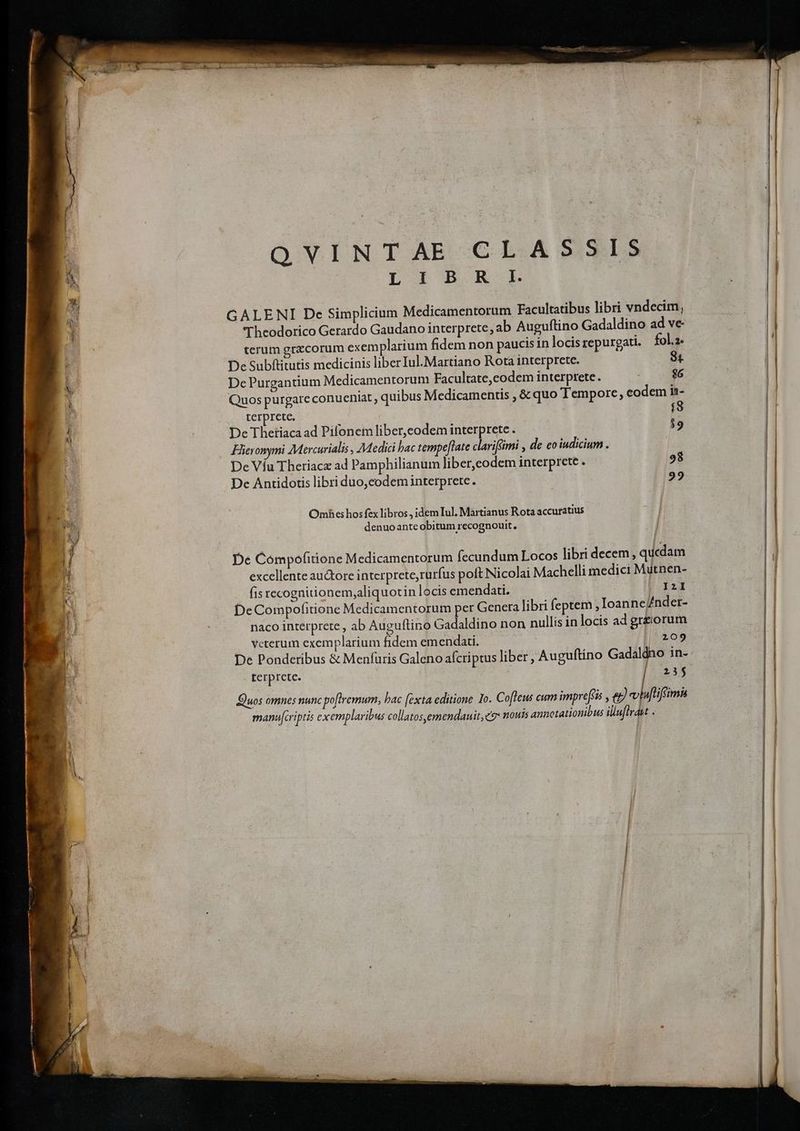 QVINTAE CLASSIS LI B. R k GALENI Dc Simplicium Medicamentorum Facultatibus libri vndecim, Theodorico Gerardo Gaudano interprete, ab Auguftino Gadaldino ad ve- terum grzcorum exemplarium fidem non paucis in locis repurgati. fol.2. IL De Subftitutis medicinis liber Iul.Martiano Rota interprete. 84 DePurgantium Medicamentorum Facultate,codem interprete. $6 Quos purgare conueniat , quibus Medicamentis , & quo Tempore, eodem in- | terprete. í8 | De Thetiaca ad Pifoneim liber,eodem interprete . $9 Hieronymi Mercurialis , Medici bac tempe[late clariféimi , de co iudicium . De Víu Theriace ad Pamphilianum liber,eodem interprete . De Antidotis libri duo,codeminterprete. 98 29 Omhes hos fex libros, idem Iul, Martianus Rota accuratius denuoanteobitum recognouit, De Compofitione Medicamentorum fecundum Locos libri decem , quedam E excellente auctore interprete, rurfus poft Nicolai Machelli medici Mutnen- | fis recognitionem,aliquotin locis emendati. jOP2I | DeCorpofitione Medicamentorum per Genera libri feptem , Ioanne//nder- naco interprete , ab Auguflino Gadaldino non nullis in locis ad gr&orum veterum exemplarium fidem emendati. 209 De Ponderibus & Menfuris Galeno aícriptus liber , Auguftino Gadaldno in- rerprete. 23$ Quos omnes nunc poftremum, bac [exta editione Io. C ofleus cum impre[sis ; e) colu[tiffimh manu[cript 55 Cxe mplar ibus collatos,emendauit, e nouis annotationibus illuflrdut .