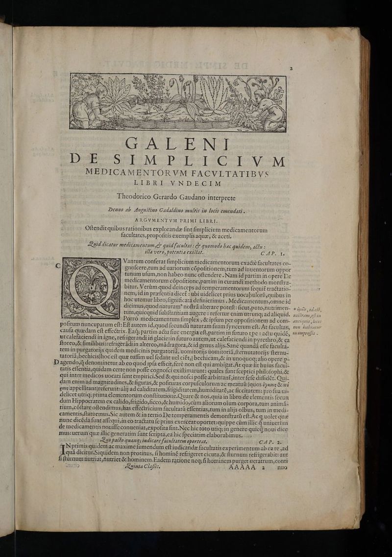 AE oae eteTos Nporipusmplesia tope XE MEDICAMENTORVM FACVLTATIBVS LIBRI VNDECIM Theodorico Gerardo Gaudano interprete Denuo ab Augustino Gadaldino multis im locis emendati . ARGVMENTVM PRIMI LIBRI. ' Oftenditquibus rationibus explorandz fint fimplicium medicamentorum facultates; propofitis exemplis aquae, &amp; accti, Quid dicatur medicamentum ,c quid facultas : c quomodo bec quidem, actu : Ila vero, patentia exisiat. CT) ] Vantum conferat fimplicium medicamentorum exa&amp;é facultates co- | gnofcere,tum ad uartorum cópofitionem;tum ad inuentorum oppor tunum ufum,non habeo nunc oftendere . Nam id partim in opere De medicamentorum cópofitione;partim in curandi methodo monftra- bitur. Verm quod deinceps ad temperamentorum fequit tractatio- nem; id in prz-fentia dicet : ubi uidelicet prius uocabulor(iquibus in hocutemur libro,fignificata definierimus. Medicamentum;omne id dicimus,quod naturam noftrá alterare poteft: ficut;putonutrimen- tum;quicquid fubíftantiam augere : refertur enim ütruriq; adaliquid. Porró medicamentum fimplex , &amp; ipfüm per oppofitionem ad com- pofitum nuncupatum eft: Eft autem idjquod fecundü naturam fuam fyncerum eft. At facultas; utcalefaciendi in igne; refrigeraudi in glacie:in futuro autem,ut calefaciendi in pyrethro,&amp; ca Ítoreoj&amp; fimilibus:refrigerádiin altercomádragora,&amp; id genus alijs.Sané quandá ete faculta- tem in purgatorijs quideri medicinis purgatorià, uomitorijs unomitoriá,fternutatorijs:fternu- tatoriibechicisihoc eft qua tuffim uel fedant ucl ciéti bechicam,&amp; in unoquoq; alio opere p- D agendo,d denominetur ab co quod ipfa efficit; feré non eft qui ambigat.At quz fit huius facui- tatis eflentia,quidam certenon poffe cognofci exiftimarunt: quales funt fceptici philofophi,&amp; qui inter medicos uocati fant empirici.Sed &amp; qui nofci poffe arbitran&amp;;inter fcfe diflidét. Qui- dam enim ad magnitudines;&amp; figuras, &amp; pofituras corpufculoruavac meatu quos 2yxove &amp; zré gove appellitantzreferunt:alij ad caliditatem,frigiditatem;humiditat£;ac ficcitatem: profua ui- delicet utriq; prima elementorum conftitutione.Quare &amp; nos,quia in libro de elementis fecun dum Hippocratem ex calido,frigido,ficco;&amp; humido,cüm aliorum oium corpora,tum animá- tium,cóftare oftendimus;has effectricium facultatü eflentias,tum in alijs oibus, tum in medi- camentis;ftatuemus.Sic autem &amp; in tertio De temperamentis demonftratü eft. Ac q uolet qua nunc dicéda funt affequi,in co tractatu fe prius exerceat oportet:quippe cüm illic q uniuerfim de medicamentis nouiffe conueniat;expofita fint. Nec hic toto utiq; in genere quictj noui dice mus:uerum quz illic generatim funt fcripta,ea hic fpeciatim elaborabimus. s -u0 paéfo quanqs iudicare facultatem oporteat. Cu P. Nprimisquidem ac maxime fumendum eft iudicanda facultatis ex perimentum ab ca re ad qui dicitur.Siquidem non protinus, fi hominé refi geret cicuta;&amp; fturnum refzigerabit: aut fi fturnum nutriat,tiutriet &amp; hominem.Eadem ratione neq;fihominem purget. ueratrum,conti i), TU 712 (0 eSUnMta Claffis. AX AAA: 3 nuo * noy 25 604L, HOSITABS ,C|[T tis TUE ed Ji nA ZAagtto tts , LUCEI 4 E ji [. n  A HOM Pbabeaimn?