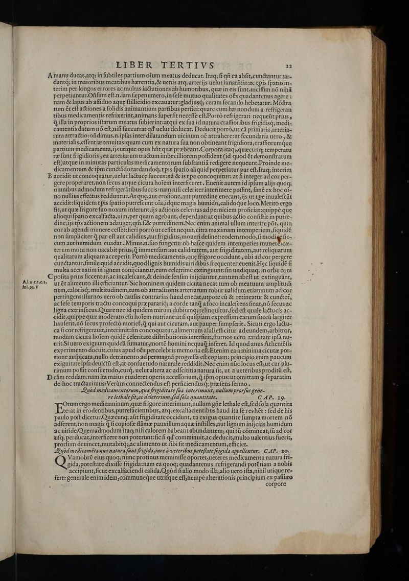 A.l.a.t.1.€.2. fol. 91. f LIBER TERTIVS - dantq; in maioribus meatibus hzrentia;&amp; uenis atq; arterijs uelut innatátia:actpis fpatio in- terim per longos errorcs ac multas iactationes ab humoribus, quz in eis fünt;uiciffim nó nihil perpetiuntur.Ofifum eft.n.iam fepenumero,in fefe mutuo qualitates o&amp;s quadantenus agere : nam &amp; lapis ab affiduo aque ftillicidio excauatur:gladiusq; ceram fecando hebetatur. Móftra tum ét eft a&amp;iones a folidis animantium partibus perfici:quare cum hz nondum a refrigeran tibus medicamentis refrixerint,animans füperfit neceffe eft.Porró refrigerari nequeüt prius , à illa in proprios iftarum meatus fubierint:atqui ex fua id natura craffioribus frigidisd; medi- camentis datum nó eftnifi fuccurrat qd uelut deducat. Deducit porró,ut cá primaria;arteria- rum attractio:ofidimus.n.ipías inter dilatandum uicinum oé attrahere:ut fecundaria uero , &amp; materialis,effentiz tenuitas:quam cum ex natura fua non obtineant frigidiora;craffiorumQue partium medicamenta,ijs utique opus hfit qux przbeant.Corpora itaq;quxcunq; temperatu rz funt frigidioris ; ea arteriarum tra&amp;tum imbecilliorem poffident (id quod ét demonftratum eft)atque in minutas particulas medicamentorum fubftantiá redigere nequeunt.Proinde me- dicamentum &amp; ipm cunctádo tardandoq; tpis fpatio aliquid perpetiatur par eft.Itaq; interim gere properaret,non fecus atque cicuta hotem interficeret. Euenit autem id ipfum alijs quoq; omnibus admodum refrigcrátibus fuccis:nam nifi celeriter interimere poffint, fané ex hoc oi- no nullius effectus redduntur. At que;aut erofione,aut putredine enecant,ijs ut tpe inualefcát accidit:fiquidem tpis fpatio putrefcunt oiajidque magis humido,calidoque loco.Merito ergo fitutqus frigore (uo noxam inferunt,ijs actionis celeritas ad perniciem proficiat:quippé que alioqui fpatio excalfacta,uim;per quam agebant, deperdant:at quibus actio confiftit in putrc- dine;ijs tps actionem adauget;qm.f.&amp; putredinem.Nec enim animal ullum interire pót, quin cor ab agendi munere ceffet:fieri porró ut cetfet nequit,citra maximam intemperiem fiquide non fimpliciter à par eft aut calidius;aur frigidius,moueri definet:codem modo,fi modie fic- . cum aut humidum euadat. Minus.n.fuo fungetur ob hafce quidem intemperies ee La terum motu non uacabit prius,d immenfam aut caliditatem, aut frigiditatem;aut reliquarum qualitatum aliquam acceperit. Porró medicamentis;que frigore occidunt , ubi ad cor pergere cun&amp;antursfimile quid accidit,quod lignis humidis uiridibus frequenter euenit.Hec fiquidé fi multa aceruatim in ignem conijciantur,eum celerrimé extinguunt:fin undiquaq; in orbe com ut écalimento illi efficiantur. Sic hominem quidem cicuta necat tum ob meatuum amplitudi nem,calorisd; multitudinem,tum ob attractionis arteriarum robur ualidum etiamnum ad cor pertingens:fturnos uero ob caufas contrarias haud enecat,utpote ci &amp; retineatur &amp; cun&amp;et, acíefe temporis tractu concoqui przpararid; a corde tant] a foco incalefcens finat;nó fecus ac ligna extrinfecus.Quarenec id quidem mirum dubiumq; relinquitur,;fed eft quale la&amp;tucis ac- cidit;quippe quz moderato efu hotem nutriznt:atfi quifpiam expreffum earum fuccü largiter hauferit;nó fecus profectó morict;d qui aut cicutam,aut pauper fumpferit. Sicuti ergo lactu- ca fi cor refrigerauit;interimit: fin concoquatur,alimentum aiali efficitur ad eundem;arbitror, modum cicuta hoiem quidé celeritate diftributonis interficit,fturnos uero tarditate ipfa nu- trit Si uero exiguum quiddà fumatur,morté homini nequa inferet. Id quod anus Atheniéfis experimento docuit;cuius apud oés percelebris memoria eft.Etenim ea a minima cicuta por- tione aufpicata,nullo detrimento ad permagná progrefla eft copiam: principio enim paucum exiguitateipíadeuictü eftjat confuetudo naturale reddidit.Nec enim nüc locus eftut cur plu- rimum poffit confuetudo,curq, uelut altera ac adfcititia natura fit, ut a ueteribus proditü eft, de hoc tra&amp;auimus:Verüm connectendus eft perficiendusqd; praefens fermo. Quid medicamentarumyqua frigiditate faa ipterimunt, nullum prorfus gene- re lethale fityac deleteriumsfed fola quantitate. C AP. 19. Orum ergo medicaminum;quz frigore interimunt,nullum güe lethale eft;fed fola quantita Des in erodentibus,putrefacientibus, atq; excalfacientibus haud ita fe res hét : fed de his paulo poft dicetur.Qu:cunq; aüt frigiditate occidunt, ea exigua quantite fumpta mortem nó adferent,non magis d fi copiofz flàmz pauxillum aqua inftilles;aut lignum inijcias humidum ac uiride. Quemadmodum itaq; nifi calorem habeant abundantem, qui tü cóminuat,tü ad cor ufq; perducat,interficere non poterunt:fic fi qd comminuit;ac deducit;multo ualentius fuerit, prorfüm deuincet,mutabitd;;ac alimento ut fibi fit medicamentum,efficiet. Quid medicameta qua natura (unt frigidayimre à veteribus poteffate figida appellentur. C AP. - 20. Vamobré eius quoq; nunc protinus meminiffe oportet;ueteres medicamenta natura fri- M4. gida;poteftate dixifle frigida:nam ea quoq; quadantenus refrigerandi potétiam a nobis accipiunt;ficut excalfaciendi calida.Ouód fialio modo illa;alio uero ifta,nihil utiquere- fert: generale enimidem,communeque utrifque cftjnempé alterationis principium ex paffuro | corpore