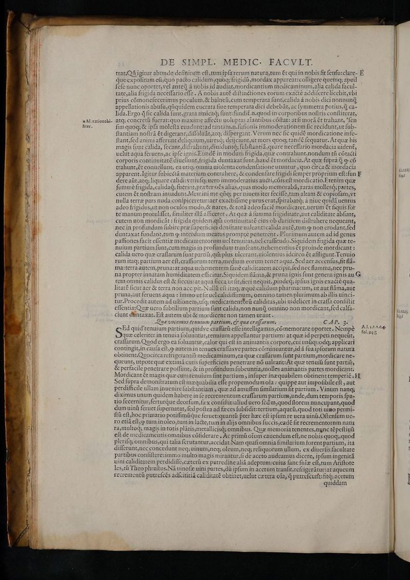 x Al.rationabi- liter. DE SIMPI. MEDIC- FACVLT. que expofitum eft;quo pacto calidum;quoq; frigidü mordax appareat: colligere quemq; apud fefe nunc oportct,vel anted à nobis id audiatmordicantium medicaminum,alia calida facul- tatc,alia frigida neceffario effe . À nobis auté diftin&amp;tiones corum exa&amp;é addiícerelicebit,vbi prius cómonefecerimus poculum, &amp; balneü,cum temperata funt;calida à nobis dici norinung appellationis abufu,qüquidem eucrata fiue temperata dici debebát, ac fymmetra potius, d ca- atq; concretü fuerat:quo maxime affectu uoluptas aiantibus cóftat: atfi morá €t trahant, fen fim quoq; &amp; ipfa molefta euaduünt:ad tantam.n.fufionis immoderationem fic recidunt;ut fub- H ftantfed animi affcrunt deliquium,uiresd; deijciunt,ut mors quoq; tandé fequatur. At quz his magis funt calida, fecant,diftrahunt,diuiduntd; fubftantiá,quare neceffario mordacia uident, uelut aqua feruens;ac ipfc ignis.Eundé in modum frigida,quax contrahunt;)nondum tfi cótacti corporis contiinuitaté diuellunt;frigida duntaxat funt,haud ét mordacia. At qux füprà à 9 có trahuntét conuellunt, ea utiq; omnia uiolenta condenfatione utuntur , quo circa &amp; mordacia dere aüt;atq; liquare calidi: vtriufq; uero immoderatius aucti;cóis eft mordicatio.Etenim quce fumme frigida,calidad; fuerint;proter o€s aliasquas modo memorabá, raras molles; partes, cutem ét noftram inuadunt.Memni me qfiq; per niuem iter feciílejtam altam &amp; copiofam,vt nulla terre pars nuda conípiceretur:aer exactiffime purus erat/fpirabatd; à niuc quidá uentus adeo frigidus,ut non oculos modo;&amp; nares, &amp; totá adeo facié mordicaret, uerum €t fiquis for te manum protuliffet, fimiliter illà afficeret . At qux à fumma frigiditatc;aut caliditate abfüunt, cutem non mordicát : frigida quidem,;qtà continuitaté eius ob duritiem diftrahere nequeant; necin profundum fubire prz fuperficier denfitate ualeant:calida aut&amp;jtum g non erodant,fed duntaxat fundant,tum g interdum meatus prompte penetrent. Plurimum autem ad id genus paftiones facit effentie medicamentorum uel tenuitas;uel craffirudo.Siquidem frigida quae te- nuium partium funt,cum magis in profundum traníeant;uehementius ét proinde mordicant : calida uero qu: craffarum funt partiüt;qin plus ulcerant;uiolentius idcirco ét affligunt.Tenuio rum itaq; partium aer eft; craffiorum terraymedium eorum tenet aqua. Sed aer accenfus,fit flà- ma:terra autem,pruna:at aqua uchementem fané caliditatem accipit,fed nec flamma;nec pru- tem omnis calidus eft &amp; ficcus:at aqua ficca ut fitjfieri nequit; pindeq; ipfius ignis exacté qua- litaté ficut aer &amp; terra non accipit. Nullü eft itaq; equé calidum pharmacum, ut aut fláma;aut pruna;aut feruens aqua : immo ut ficuclcalidiffimum, omnino tamen plurimum ab illis uinci- tur.Procedit autem ad uftionem;ufq; medicamentbrü caliditas,ubi uidelicet in cratfa confiítit eflentia:Quax uero fubtilium partium funt calidajnon nundj omnino non mordicant;fed calfa- ciunt düntaxat. E(t autem ubi &amp; mordicent non tamen urant . Qua votemus temuium partium, e gua craffarum. C 4p. 3* Ed quid'tenuium partium;quidve craffarü effe intelligamus,cómemorare oportet. Nempe quz celeriter in tenuia foluuatur,tenuium appellantur partium: at quz id perpeti nequeüt, craffarum.Quod ergo ea foluantur,calor qui eft in animantis corpore;cui unüquodq; applicari contingit,in caufa eft,q autem in tenues craffasve partes cóminuanturjid à fua ipforum natura obtinent.Quocircarefrigerantiti medicaminum,;ea quz craffarum funt partium,mordicare ne- queunt, utpotequz extimá cutis fuperficiem penetrare nó ualearit: At quz tenuiü funt partiít, &amp; perfacile penetrare poffunt, &amp; in profündum fübeuntiamolles animantis partes mordicant. Sed fupra demonitratum eft inzquabilia effe propemodum oia : quippe aut impofibile eft , aut perdifficile ullam inuenircfübftantiam quz ad amuffim fimilarium t partium . Vinum nanq; diximus unum quidem habere infe recrementum craffarum partium,unde,dum temporis fpa- tio fecernitur;ferturque deorfum,fxx confiftit:aliud uero fcd m;quod florem nuncupant,quod dum uinü feruet füpernatat, fed poftea ad fzeces fubfidit:tertium;aqucü,quod toti utgo permi- ftü eft/boc primario potiffimüque feruet:quantü pter hzec eft ipfum re uera uinü.Oftenfum uc- ro etià eft tum inoleo;tumin lacte,tum in alijs omnibus fuccis,eadé fit recrementornm natu ra,multod; magis in totis plátis;metallicisd; omnibus. Quz memoria tenentes,nync tépeftiuü eft de medicamentis omaibus cófiderare . Ac primü oum cauendum eftne nobis quoq;;quod plcrifq; omnibus;qui talia fcrutantur;accidat.Nam quafi omnia fimilarium forent partium, ita differunt,nec concedunt neq; uinum,neq; oleum;neq; reliquorum ullum, ex diuerfis facultate partibus confiftere:immo multo magis mirantur,fi de accto audeamus dicere, ipfum ingenitá uini caliditatem perdidifle,ceterü ex putredine alid adeptum:cuius fane fnizx eft;tum Ariftote les,tü Theo phraftus.Ná uinofz uini partes,dü ipfum in acetum tranfit,rcfrigerátur:at aqueum recrementi putrefces adfcititiá caliditate obtinet;uclut cxtera 012; q putrefcurtt: ftd; acetum quiddam Mutres figit Mtt loy me Jeu o. m4 —