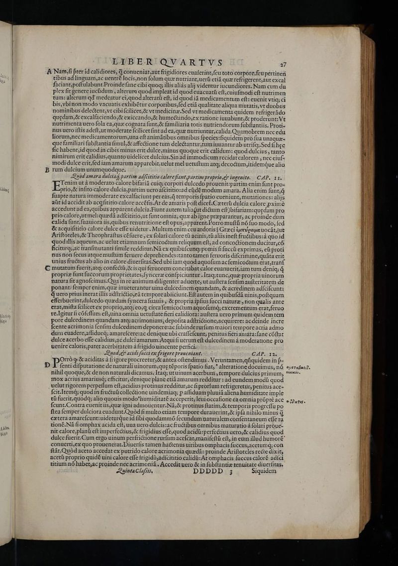 dut ] UM lily Mtl, ioa Aubin, fot LIBER QVARTYVS 7 tibus ad linguam;ac uentré locis,non folum qu: nutriant,uerü etiá qux refrigerent,aut excal faciant;poftulabunt.Proinde fane cibi quoq; illis aliàs alij videntur iucundiores. Nam cum du plex fic genere iucüdum , alteruma quod impleat id quod euacuatü eft;cuiufmodi cft nutrimen tum: alterum qd medeatur ei,quodalteratü eft, id quod iá medicamentum eft: euenit Vtiq; ci bis, vbinon modo vacuatis exhibétur corporibus;fed eti qualitate aliqua mutatis, vt duobus nominibus dele&amp;ent,vt cibi fcilicetj&amp; vt medicina.Sed vt medicamenta quidem refrigerádo quedam;&amp; excalfaciendo&amp; exiccando;&amp; humectando;ex ratione iuuabunt;&amp; proderunt:Vt nutrimenta uero fola eaqua cognata fünt;&amp; familiaria totis nutriendorum fübftantiis. Proti- nus uero iftis adeft,ut moderate fcilicetfint ad ea, quz nutriuntur,calida. Quamobrem nec edu liorum,nec medicamentorum;una eft animátibus omnibus fpecies:fiquidem pro fua unaquz.- que familiari fubftantia fimul; &amp; affectione tum dele&amp;tantur;tum iuuantur ab utrifq;.Sed fi hec fic habent;id quod in cibis minus erit dulce;minus quoque erit calidum: quod dulcius, tanto nimirum erit calidius,quanto uidelicet dulcius.Sin ad immodicum recidat calorem , nec eiuf- modi dulce erit fed iam amarum apparebit, uelut mel uetuftum atq; decoinm,itidemque alio rum dulcium unumquodque. Quod amara dulciad, partim adfGititio calore fíant,partim proprioQy iugenito. CAP. 13. Tenim ut à moderato calore bifariá cuiq; corpori dulcedo prouenit:partim enim funt pro- prio,&amp; infito calore dulcia;partim uero afcititio:ad ejdé modum amara. Alia enim fünt,á fuapte natura immoderate excalfaciunt pereas;d temporis fpatio eueniunt, mutátiones: alijs aüt id accidit ab acqfititio calore accéfis.At de amaris poft dicet.Czterü dulcia calore pximé accedunt ad ea;quibus apparent dulcia.Fiunt autem taliaQut dictum eff)bifariam:quedam pro prio caloreutmel:quadá adfcititio,ut funtomnia; qux ab igne prparantur, ac proinde dum calida funt; fuauiora iis,quibus renutritione eft opus;apparent.Porro muftü nó fuo modo, fed &amp; acquifititio calore dulce effe uidetur. Multum enim ceuardoris$ Greci tervewua uocát;ut Ariftoteles,&amp; Theophraftus c£fuere , ex folari calore tü acinis;tü aliis ineft fru&amp;ibus:à quo id uodillis aqueum;ac uelut etiamnum femicoctum reliquum eft; ad conco&amp;ionem ducitur,có fcictiradat tranfmutanti fimile redditur.Nà ex quibufcunq; pomis fi fuccü exprimas, eü proti nus non fecus atque muftum feruere deprehendes:tantotamen feruoris difcrimine;quáta erit unius fru&amp;us ab alio in calore diuerfitas.Sed ubi iam quod aquofum acfemicoctum erat,tranf proprix funt fuccorum proprietates;fyncerz confpiciuntur .Itaq;tuncqui propria uinorum ponant: femper enim;quz inueteranturuina dulcedinem quandam, &amp; acredinem adícifcunt: «4 uero prius inerat illis adftrictio,eá temporeabiiciunt.Eft autem in quibufdá uinis;poftquam efferbuerint;dulcedo quxdam fyncera fuauis ; &amp; propria ipfius fucci nature , non qualis ante eratmifta fcilicet ex proprioyatq; eosq circa femicoctum aquofumq; excrementum erat;feruo ve.Tgitur fi cofeffum eftjuina omnia uetuftate fieri calidiora: auftera uero primum quidem tem pore dulcedinem quandam atq; acrimoniam; depofita adftrictione;acquirere: ac deinde incre Ícente acrimonia fenfim dulcedinem deponere:ac fubinderurfum maiori tempore acria admo dum euadere;affidued; amareícere:ac denique ubi craffefcunt; penitus fieri amára:fane cóftat dulce acerbo effe calidius;ac dulci amarum: Atqui fi uerum eft dulcedinem à moderatione pro uenire caloris;patet acerbitatem à frigido uincente perfici. Quod, acidi fücci ex frigore proueziant. CH P. 124 fenti difputatione de naturali uinorum;que téporis fpatio fiat;  alteratione docuimus, nó nihil quoque;&amp; de non naturali dicamus. Itaq; utuinum acerbum, tempore dulcius primum; mox acrius amariusq; efficitur, denique plane etiá amarum redditur : ad eundem modü quod fcit.Itemd; quodin fru&amp;uücolle&amp;ione uindemiaq; p affiduam pluuiá aliena humiditate imple tü fuerit,quodd; alio quouis modo^humiditaté acceperit, leuioccafione ea omnia própté ace fcunt.Contra euenit iisjqua igni admouentur.Ná,&amp; protinus ftatim,&amp; temporis progreffu po ftea femper dulciora euadunt.Quód fi multo etiam tempore duraucrint&amp; ipfa nihilo minus d extera amarefcunt:uideturque id fibi quodammó fecundum naturalem confentaneum effe rà tionc. Ná fiomphax acida eft, uua uero dulcis:ac fructibus omnibus maturatio à folari proue- nit calore;planü eft imperfectius,&amp; frigidius effequod acidü:perfeétius uero,&amp; calidius quod conucrti,ex quo prouenerat.Diuerfis tamen hactenus uiribus omphacis fuccus;acetumq; con ftátQuód aceto accedat ex putrido calore acrimonia qud: proinde Ariftoteles recte dixit, acctü proprio quidé uini calore effe frigidüsadícititio calidü:At omphacis fuccus caloré adíci titium nó habet;ac proindenecacrimoni&amp; , Accedit uero &amp; in fübftantiz renuitate diuerfitas. ex uinta Clafsts, DDDDD 3 Siquidem tueTauAT. vHSIALIO » * 2d'aTo£ ^