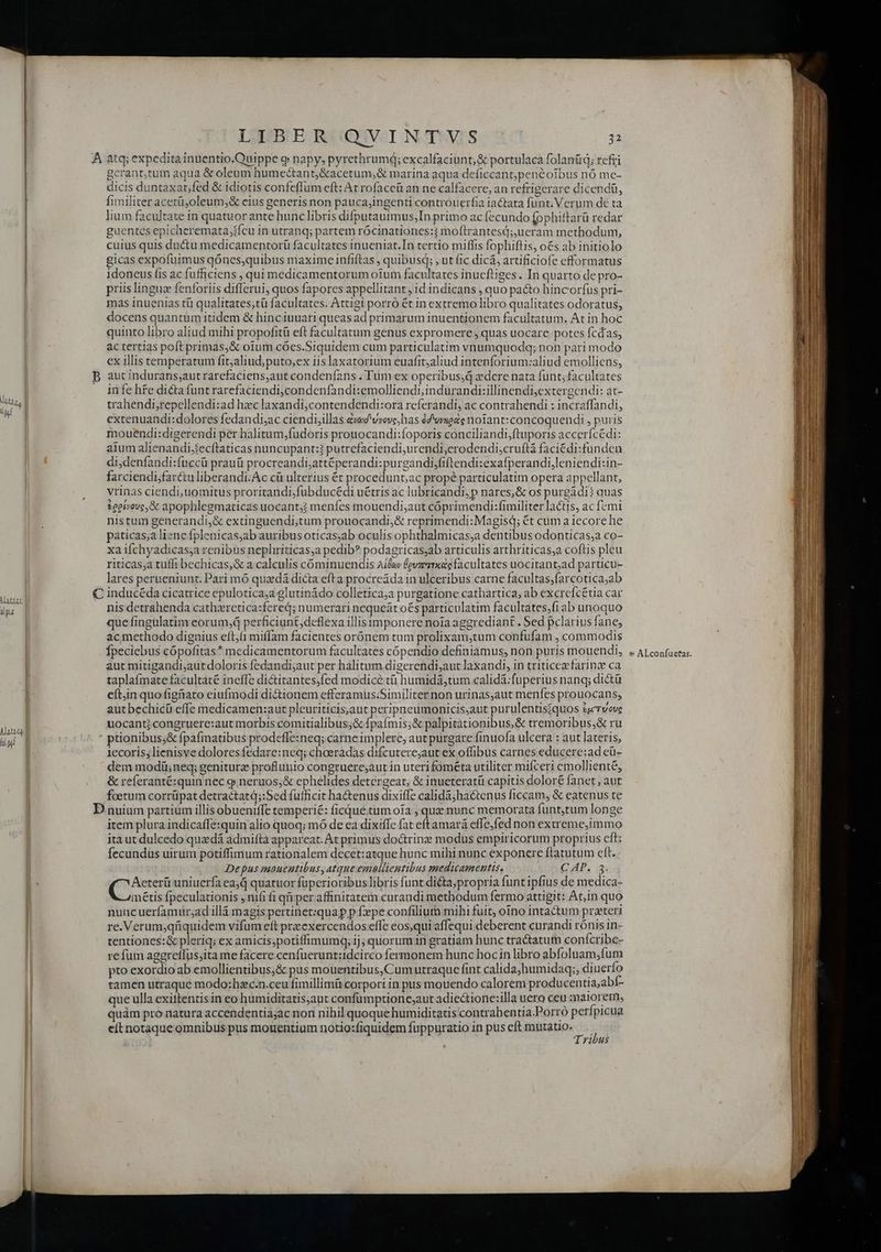 A atq; expedita inuentio.Ouippe q napy, pyrethrumd; excalfaciunt,&amp; portulaca folanüq; refri gcrant,tum aqua &amp; oleum hume&amp;tant,&amp;acetum,&amp; marina aqua deficcant,penéoibus nó mc- dicis duntaxat;fed &amp; idiotis confeffum eft: At rofaccü an ne calfacere, an refrigerare dicendü, | Íimiliter acetü,;oleum,&amp; eius generis non pauca,ingenti controuerfia iactata funt. Verum dé ta | lium facultaze in quatuor ante hunc libris difputautmus,In primo ac fecundo [ophiftarü redar | guentes epicheremata,ifcu in utranq; partem rócinationes:? moftrantesd; ueram methodum, | cuius quis ductu medicamentorü facultates inueniat.In tertio miffis fophiftis, o&amp;s ab initiolo | gicas expofuimus qónes,quibus maxime infiftas , quibusq; , ut fic dicá, artificiofe efformatus | idoneus fis ac fufficiens , qui medicamentorum oium facultates inueftiges. In quarto de pro- priis linguc fenforiis differui, quos fapores appellitant ; id indicans , quo pacto hincorfus pri- | mas inuenias tü qualitates;tü facultates. Attigi porró ét in extremo libro qualitates odoratus, docens quantum itidem &amp; hinciuuari queas ad primarum inuentionem facultatum. At in hoc | quinto libro aliud mihi propofitü eft facultatum genus expromere , quas uocare potes fcdas, l ac tertias poft primas,&amp; oium cóes.Siquidem cum particulatim vnumquodq; non pari modo | cx illis temperatum fit;aliud; puto,ex iis laxatorium euafit;aliud intenforium:aliud emolliens, | B aut indurans;aut rarefaciens,aut condeníans . Tum ex operibus zdere nata funt; facultates | infe hte dicta funt rarefaciendi,condenfandi:emolliendi,indurandi:illinendijextergendi: at- My | trahendi,repellendi:ad hxc laxandi,contendendi:ora referandi, ac contrahendi : incraffandi, | extenuandi:dolores fedandi;ac ciendi,illas éd vrove,has dd'vnede notant:concoquendi , puris mouendi:digerendi per halitum,fudoris prouocandi:foporis conciliandi,ftuporis accerícédi: | aium alienandi;secítaticas nuncupant:? putrefaciendi,urendi,erodendi,cruftá faciédi:funden iP di,denfandi:fnccü prauü procreandi;attéperandi:purgandi,fiftendi:exafperandi,leniendi:in- | farciendi,farétuliberandi.Ac cü ulterius ét procedunt; ac propé particulatim opera appellant, vrinas ciendi, uomitus proritandi,fubducédi uétris ac lubricandi,p nares,&amp; os purgádi? quas £eei/eve,&amp; apophlegmaticas uocant? menfes mouendi;aut cóprimendi:fimiliter lactis, ac femi nistum generandi,&amp; extinguendi;tum prouocandi;&amp; reprimendi:Magisd; €t cüm a iecore he paticas,a liene fplenicas;ab auribus oticas;ab oculis ophthalmicas;a dentibus odonticas;a co- xa ifchyadicas;a renibus nephriticas,a pedib? podagricas;ab articulis arthriticas;a coftis pleu riticas;a tuffi bechicas,&amp; a calculis cóminuendis Aída (evzz1x«ac facultates uocitant;ad particu- lares perueniunt. Pari mó quxdá dicta efta procre&amp;da in ulceribus carne facultas;farcotica;ab € inducéda cicatrice epulotica;a glutinádo colletica;a purgatione cathartica, ab excrefc£tia car nis detrahenda cathiretica:fered; numerari nequeát o€s particulatim facultates;fiab unoquo que fingulatim eorum, perficiunt,deflexa illis imponere noia aggrediant . Sed pclarius fane, ac methodo dignius eft,(1 miffam facientes orónem tum prolixam,tum confufam , commodis Ípeciebus cópofitas* medicamentorum facultates cópendio definiamus, non puris mouendi, aut mitigandi;aut doloris fedandijaut per halitum.digerendi;aut laxandi, in triticezefarinz ca taplaímate facultaté ineffe diétitantes,fed modicé tà humidá,tum calidá:fuperius nanq; di&amp;ü eft;in quo figüiato eiufmodi di&amp;ionem efferamus;Similiter non urinas;aut menfes prouocans, autbechicü effe medicamen:aut pleuriticis,aut peripneumonicis;aut purulentisiquos &amp;crvove uocant? congruere:aut morbis comitialibus;&amp; fpaímis;&amp; palpitationibus,&amp; tremoribus,&amp; ru ' ptionibus;&amp; fpafmatibus prodeffe:neq; carneimplere, aut purgare finuofa ulcera : aut lateris, 1ecoris, lienisve dolores fedare:neq; choeradas difcutereaut ex offibus carnes educere:ad cü- dem modii neq; geniturz proflunio congruere;aut in uteri fométa utiliter mifceri emolliente, &amp; referanté:quin nec g neruos;&amp; ephelides detergeat, &amp; inueteratü capitis doloré fanet, aut foetum corrüpat detractatá;:Sed fufficit ha&amp;enus dixiffe calidà;jhaétenus ficcam, &amp; eatenus te D nuium partium illis obueniffe temperié: ficque.tum oia , quz nunc memorata funt,tum longe item plura indicaffe:quin alio quoq; mó de ca dixifle fat eftamara effe.fed non exireme,immo ita ut dulcedo quxdá admifta appareat. At primus doctrine modus empiricorum proprius cft: fecundus uirum potiffimum rationalem decet:atque hunc mihi nunc exponere ftatutum eft. Depus mauentibus, atque emallientibus medicamentis, (AP, 13. E Aeterü uniuerfa ead quatuor fuperioribus libris funt di&amp;ta;propria funtipfius de medica- métis fpeculationis , nifi fi qi per affinitatem curandi methodum fermo attigit: At,;in quo nuncuerfamur;ad illá magis pertinet:quap p fepe confilium mihi fuit, oino intactum preteri re.Verum;qüquidem vifum eft przexercendos effe eos,qui affequi deberent curandi rónis in- tentiones:&amp; pleriq; ex amicis;potiffimumq; ij; quorumin gratiam hunc tra&amp;tatum conícribe- re fum aggreffus;ita me facere cenfuerunt:idcirco fermonem hunc hoc in libro abfoluam,fum ! pto exordio ab emollientibus;&amp; pus mouentibus,Cum utraque fint calida;humidaq;, diuerfo |! tamen utraque modo:hzc.n.ceu fimillimü corpori in pus mouendo calorem producentia;abf- | que ulla exittentisin eo humiditatis,aut confumptione;aut adiectione:illa uero ceu amatorem, ; quàm pro natura accendentia;ac non nihil quoque humiditatis'contrabentia.Porró perfpicua et notaque omnibus pus mouentium notio:fiquidem fuppuratio in pus eft mutatio. Tribus &amp; Al.confuetas.