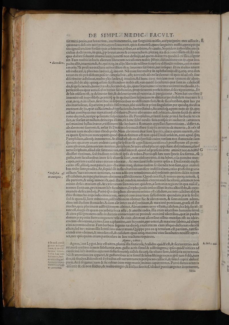 E d DE SIMPL.:.MEDIC-: FACVLT. üit méri potio;autlanacrum , autfomentatio, aut fangüinis miffio;aut purgatio : nec adiecit, E quosnam dolores uini potioquos lauacrum;quos fomentü;quos fanguinis miffio,quos purga uo:ignofcendum forían quis arbitreturstribus,ut arbitro,de caufis. Siquidem aphorifticam fa ciebat doctrinam;in qua, p p breuitatem &amp; compendium,pleraq; ita dici conceffum cft.Et oia qux dolorefoluunt enumerauit,tametfi non definijt;ad quem dolorem quodnà ex illis.cogrue ret.Tum multisinlocis aliorumlibrorum occafiones nobis pftitit;diftinctionesin 1js;qua hoc pacto-dfirjinueniendi. At; qui neq; in alijs libris de talibus fcripfere diftinétionibus,aut in enar ratorio,*&amp; prolixo tra&amp;atu aphoriftice trac breuiterfcribunt;autinfuper ét ex multis unum tih indicantij plusnos ledunt;d inuant. Nà cum fint mult in ophthalmijs driejatq; una duty taxat ex cis predictum pofcat cataplafma , alic uero'oésáb eo leedantur : fi quis 1d ad o€s fine difcrimine adhibeat;multo plus Izdet;d iuuabit.Ad hunc itaq; modum non tantuni de abro- tono,fed dealijs quoq; oibus fcribendum nobis eft; eas quide facultates que funt in. calefacié do;frigefaciendo;humectando;ficcandod;;ijs; quasfpenumero menrorauimus methodis;re- perientibus:quz uero fcd'm totius fubftantizs proprietatem perficiuntur;fola experientia . Et de his ofifüm eft; y deleterizx fint;&amp; deleteriarum alexiteriz &amp; purgatorio . Namdhas ex róne pr inuenire eft impoffibile;przterd e» in quibufdam fufpicionem dütaxat probabilem inuenire li ceat,neq;.n.in ofbus,ficut hoc infupertoribus monftratum fuit. Atde facultatibus;qua hoc pa &amp;o inueniütut, feparatim poftea differemus;ubi uidelicet prius fingulatim per quodq; medica mentum de ijs,quz calfaciendo;frigefaciendo;humectando,frccandod; agunt:tum de 1js;que ad has confequuntur:narrationé abfoluero.Porró ubiunum mó adiecero;finem facia de abro tono dicendinempe g fumme fufpiciendus ille Pamphilus;etiamfi hanc primá herbarü recen fuit,ac forfan ut nullam deinceps aliàm;tíi hanc falté oculis fuis confpicari uoluerit : attamen uel maxime hallucinátur,exiftimans hác herbam à Romanis appellariSantonicum. differt.n; ab abrotono fantonicü, uelut €t Diofcorides exactiffime fcripfitintértio de materia j &amp; o€s id norunt tuth medici tum rhodopolz.Nam abrotoni duc funt fpecies,altera quam marem, alte ra quam feminam nuncupant:quod ipm definitum eft tum apud Diofcoridem, tum apud ipm Pamphilum;aliosd; innumeros.Ataltud eft ab co abfynthifi:cuius rurfum tres ftatuende funt Ípecies:quarum unam eodem cum güeipfo note appellitant;cutüfmodi potiffimum eft ponti- cum:alterum,fantonicum:tertium,feriphum.Si uero aliud placet appellare abfynthiumsaliud uero feriphum,aliudaüt faritonicum,nihil intereft;quod ad prafens certe attinet:necin.nomé G diuifuri venimus; fed ftudium nobis eft ipfis derebus.Porró qm heec tum fpecie feu forma , tü guftu,tum facultatibus inter fcfc diuerfa fünt ; non obfcureuno, f1ita lubet; oia nomine-nun- cupes,uerüm exacté uires eorum edoceas .. Ac nos fané fufficienter ipfas a Diofcoride expli- catas cfle;aliisd; non paucis,iam diximus:itaq; denuo eadem fcribenda non funtqua matori bus recte funt prodita. At,fiquid illi in facultatibus omifere indifiinétum;cuius profecto gratia ad hanc*narrationem uenimus, ea nos adiicere tentabimus abfynthium quidém dictis minus eft calidum,nempe plurimam obtinensadítrictionem. Quod cum fitj&amp; minus quoq; tenuiü, d illa partium,&amp; utiq; minori ét;quá illaad eundem modum extenuandi facultate; attàmen non minus deficcatorium eft. At ceterorum fantonicum quidem;a fantonia regione in qua nafcit , nomen fortitum,proximam hét facultatem;feripho paulo imbecillius in excalfaciédo,&amp; exte- nuando deficcandod;.Porró ipm feriphon abrotono minus eft calidum,uerum calidius abífyn thio:ftomacho impendio inimicum; nempé cumamaritate falfedinem. quandam pre fe feres: fed &amp; quandà,licec minimam;adftri&amp;ionem obtinet.Sic &amp; abrotonon, &amp; fantonicum admo- dum infefta funt ftomacho.Solum aüt inter ea abfynthium;&amp; maximé ponticum;gratü eft fto macho,quia plurimam adftrictionem cótinet.Abrotonum uero vftum;calidum,;ficcüd; facul- H tate eft, magis ét quam cucurbita ficca ufta , &amp; anethi radix.Illa enim ulceribus humidis fimul &amp; citra phlegmonem callo induratis conueniunt:ac proinde maximé ulceribusqua in puden dorum przputiis fiunt competere vfir.At cinis abrotoni ulceribus oibus mordax eft: ac idcir- co cum oleo tenui;cicino.faut raphanino;aut ficyoniosaut ueteri,&amp; maxime fabino;ad alope cias accommodatur. Tum barbam fegnius tardiusd; enafcentem cum aliquo diétorum oleorü elicit/fed nec minus illis lentifcino maceratum.Quippe pro eo g tenuium eft partium, rarefa- ciendi uim obtinet,&amp; mordax cft,&amp; calidum:quas utiq; maxime eius facultates nouiffe opor- tctjnec quicquàm etiam particulare in hoc tra&amp;atu requirere. Agnos ,Uttex . Agnos;, aut Lygos.hoc eft uitex,planta illa fruticofa;tcalidus quidé eft;&amp; ficcus tertio ordi ne;uerü multum tenuis fubftantiz;tum guftu acris fimul &amp; adftringens;? ipfas quidé uitices ad d. SENS : ai pos ib INI &amp; utentibus1ta apparct;&amp; guftantibus acrefimul &amp; fubadftringens percipit tum foliüjtum ni coutnens, diicutit &amp; cit non frictus;&amp; muilto magis cà frictus fuerit Cobibet porróimpcetus in uenerem, ; tum