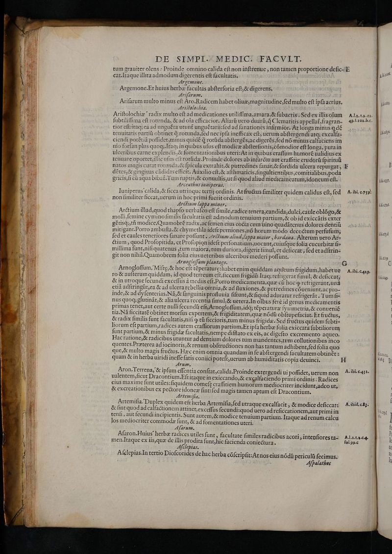 càt.Itaque illita admodum digerentis eft facnltatis, Argemone. t Argemone.Et huius herbz facultas abfterforia eft;&amp; digcrens, SFIIAVIMTE. Arifarum multo minus eft Aro.Radicem habet oliue;magnitudine,;fed multo eft ipfa acrius. Aristolochia. Ariftolochiz ' radix multo eft ad medicationes utiliffimajamara;&amp; fubactis ; Sed ex illisotum fubtilifima eft rotunda, &amp; ad oia efficacior. Aliarü uero duarü,d Clematitis appellat;fragran- tior eft:itaq; ea ad unguéta utunt unguétarii:fed ad fanationes infirmior. At longa minus q.dé tenuitatis partiü obtinet Qd rotunda;fed necipfa inefficax eft; uerum abftergendi atq; excalfa- ciendi potétiá poffidet;minus quidé d rotüda abttergés;ac digerés;fed nó-minus calfaciens im nio forfan plus quoq;.Itaq; in quibus ufus eft modice abfterfionis;cómodior eft longa, putain ulceribus carne explendis,&amp; fomentationibus uterizAt in quibus craffum humoré ualidius ex tenuare oportet;illic ufus cft rorüdz.Proinde dolores ab infar&amp;u aut craffitie crudorü fpirituü natos magis curat rotunda;&amp; fpicula extrahit, &amp; putredines fanat;&amp; fordida ulcera repurgat ; détes&amp; gingiuas cádidas efficit, Auxilio eft;&amp; afthmaticis,fingultientibus;comitialibus;poda gricis)fi ca aqua bibat Tum ruptis;&amp; conuulfis,ut fi quod aliud medicameatum,idoncum eft. Arceutbus iuziperus. ij Iuniperus calida;&amp; ficca utrinque tertij ordinis. Atfru&amp;us fimiliter quidem calidus eft, fed non fimiliter ficcat;uerum in hoc primi fuerit ordinis. Arétium lappa minor. Ar&amp;ium illudquod thapfo ucrbafco eft fimile;radice tenera;candida;dulci,caule oblógo,&amp; molli,femine cymino fimilis facultatis eft admodum tenuium partium,&amp; ob id exiccátis exter gétisd;,tti modice.Quamobré radix;ac femen eius coéta cumrüuino quadátenus dolores dentiü mitigant.Porro ambufta,&amp; chymethla ideft perniones,nó horum modo decoctum perfufum; fed et caules teneriores fanare poffunt . ztróiu alind lappa smaior , bardana. Alterum vero Ar» &amp;ium , quod Profopitida, ct Profopion ideft perfonatium;uocant;cuiufque folia cucurbitz fi» millima funt;nifi quatenus tum maiora,tüm du riora;digerit fimul, et deficcat ; fed etadítrin: git non nihil.Quamobrem folia eius ueteribus ulceribus mederi poffunt. : Arnocloffam plantaga. Arnogloffum.' Mifte,&amp; hoc eít téperature:habetenim quiddam aqueum frigidum;habet ue ro &amp; aufterunquiddam, id quod terreum eft; ficcum frigidü.Itaq; refrigerat fimul, &amp; deficcat; &amp;in utroquefecundi exceffus à mediis eft.Porro m edicamenta,qua cü hoc g refrigerant, una etiá adftringüt,ea &amp; ad ulcera rebellia omnia,&amp; ad flüxiones,&amp; putredines cóueniunt;ac pro- inde;&amp; ad dyfenterias.Nà,&amp; fanguinis profluuia fiftunt,&amp; fiquid aduratur refrigerát . Tum fi- nus quoq; glutinát,&amp; alia ulcera recentia fimul; &amp; uetera.In oíbus fere id genus mcdicamentis primas tenet;aut certe nulli fecundü eft, Arnogloffum,idá; téperaturz fymmetria, &amp; conuenié tia. Nà ficcitaté obtinet morfus expertem;&amp; frigiditatem,qua nódü obftupefaciat. Et fructus, &amp; radix fimilis funt facultatis;ni(i tü ficcioris;tum minus frigida. Sed fru&amp;us quidem fübti- liorum eft partium,radices autem craffiorum partium,Et ipfa herba folia exiccata fubtiliorum funt partium,&amp; minus frigidae facultatis,nempe difflato ex eis, ac digefto excremento aqueo. Hacratione;&amp; radicibus utuntur ad dentium dolores tum mandentes,tvm collutionibus inco quentes.Przterea ad iocinoris,&amp; renum obftru&amp;tiones non has tantum adhibent,fed folia quo que;&amp; multo magis fructus. Hzc enim omnia quandam in fe abftergendi facultatem obtinét : quam &amp; in herba uiridi ineffe fatis coniici poteft;uerum ab humiditatis copia deuinci. Arum. | Aron.Terrena,'&amp; ipfum effentia conftat,calida.Proinde extergendi ui poffidet, uerum non ualentem,ficut Dracontium.Eft itaque inexiccando,&amp; excalfaciendo primi ordinis. Radices eius maxime funt utiles:fiquidem comefz craffitiem humorum mediocriter incidunt;adco ut, &amp; excreationibus ex pectoreidonez fint:fed magis tamen aptum eft Dracontium. Artemifia. Artemifia.Duplex quidem eftherba Artemifia;fed utraque excalfacit , &amp; modice deficcat: &amp; fint quod ad calfa&amp;tionem attinet,exceffus fecundi:quod uero ad reficcationem,aut primi in teníi, aut fecundi incipientis. Sunt autem, &amp; modice tenuium partium. Itaque ad renum calcu los mediocriter commoda fünt, &amp; ad fomentationes uteri. Afarum. Afaron.Huius' herba radices utiles funt ; facultate fimilesradicib men.Itaque ex iis)quz de illis prodita funtjhic facienda conie&amp;ura. Afclepias. Alclepias.In tertio Diofcorides de hac herba cófcripfit:Atnos cius nódíü periculü fecimus. Afpalatbos us acori , intenfiores ta- A.1.2, t.2. cà; 49. F.102.b.c. A. ibi. c759: A.ibi. C.429. A. ibi, €.43 2. A. ibid, c.$5. fol.99.c Ji.e6]o DOTHHIE IAE liie1)4 ] Í | hi f We ]