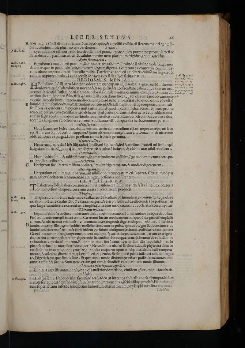 LA EBEEROSESX TijVS 48 &amp;eaccenduntur,&amp; plurimo tpe perdurant. Zythus . Zythus'actior eft non paulo hordeo,&amp; fucci praui,utpote qui ex putredine proucniat:eft &amp; flacuofus:tum partim acris eft, &amp; calidus:;partim uero plurimum frigidusaqueus,acidus, n Zymefermentum , Fermétum tenuium eft partium,&amp; mediocriter calidum. Proinde fané fine moleftia;ac mor dacitare,quz in profundo funt,tum extrahit;tum digeris. Gxterum ex contrariis &amp; ipfum fa- cultatibus temperatum eft,ficut alia multa , Particeps nanq; eft aciditatis cuiufdam frigidze, &amp; caliditatis putredinofz, T.cui.accedit &amp; eaqua ex falis eft,&amp; farinze natura . | 2550 HEDIOSMOS. MENTA EHESiotnos.  Alij uero Minthen odoratam nuncupant. Eít.n.&amp; alia quedam Minthe non A. A odorata,quá Calaminthenuocant.Vtraq; guftu acri, &amp; facultate calida eft, ex tertio ordi neexcalfacientiü.Infirmior tfi eft méta. odorata,d calamintha:&amp; minus excalfacit;Vc.n.in vni €x cultu accedit humiditatem,ymediocriter item ad uenerem excitat : Id quod oibus cóe eft.q Íceffibus ea quidem cum polenta mifta utunrur:TId quodi in calamintha facere nequeas; propte rca q ualentius,tum excalfaciat;tü deficcet;d id genus pofcant:Habet uero ét quoddam ama- rum in fe;&amp; acerbü: ilio quidem lumbricos interficit : acerbitate uero,fi cum oxycrato bibat, recentes fanguinis reiectiones reprimit.Subftantige eft;utfi qua alia herba,tenuium partium. c [soHedyfarim, Hedyfarum;aut Pelecinus.Huius fruticis femen colore ruffum eft;utrinque anceps; uti fccu res.Araarum &amp; fübacerbum apparet.Quam ob rem potum gratum eft ftomacho , &amp; uifcerum obftructiones expurgat.Ideni praftant totius fruticis germina. M io Hemerocalles . : ; Hemerocalles radicé hécliliy.radici fimile;nó figura in;fed &amp; uiribus.Prodeft nó fec? atq; il laigniambuftis: Quippe Qleuirer digerenté facultaté habeat , &amp; cü'hoc non nihil repellentis . MIDUOM Hamtogitts. ! Homionitis fimul &amp; adftrictionem;&amp; amaritudinem poffidet.Quam ob rem cum aceto po- talienofis auxilio eft. vHerigeron, : ; digg ZUM | | À ibi. c.272. A. ibi. c.378, fol.130.8 | | | A.ibi, c.487. Vien, | | | | | diet t Albis. | Rluébc | Aibieagi 1 | A. ibi. c.304. | &amp; 700. | | A. ibi. c.440, | TE | | Adbienpfi A- ibi. c.$03, oieryrieium, p5 Heryngium caliditate;aut parum;aut nihil,quod temperatum eft;fuperat. Cxterum nó par uam habet ficcitatem leptomere;id eftin tenui effentia confiftentem, T.H ALLE TR V.M A citramorfum.Itaqueulcera inucterata ad cicatricem perducit. | | E hapjfra, | .; Thapfia' acrem hét,ac ualenter e&amp;calfacienté facultaté cü humiditate coniuncta. Quà ob r€ €x alto uioléter extrahit,&amp; qd extraxit digerit, V erü plufculà ad ea efficienda tps poftuiat , ut qux larga humiditate excremétitia jmpleta eft: cüius uitio etiam fit; ut celeriter corrumpatur. (2E Thérmus lupinuss pA Lupinus'edi pótcoctus, multis ante diebus per macerationé amaritudine in aqua depofita. Fitd;tunc nutrimentü fucci craffi; Caeterum hic;ut medicamentum quidé;ex gie eft emplafti corum.At ubi natiua etiamnü manet amaritás,extergendi digerendiq; uim obtinet . Interficit lumbricos eiicere pót:titm ét forisitidem perfüfumnitiligines;achoras;puftulassiexanthemata Greci uocant; ploras,gangraenassulcera malignajd cacoethe nocant;iuuat;partim extergen- do,partim citra mordacitatem digerendo ficcandoq;:Expurgatiecur,&amp; lienem cü ruta;&amp; pipe re fuauitatis gratia affumptum.Elicit menfes;ac foetü cum myrrha,&amp; melle impofitü.Porro lu pinorü farina fine mordicatione digerit. Nec-n.iuida tim;fed &amp; choeradas;&amp; phyinata dura cu rat:fed tunc in acetoautoxymelite;aut pofca coquatur oportet;idq; pro laborantiti tempera- mento;&amp; affectus diuerfitateqd ex ufu eft;eligendo, Sed non eft phtis inftituti talia diftingue re. Digeriritem quz liuida funt . Etquecunq; módo diximus przcftare poffe decoctum;eadem omnia efficit &amp; farina. Sunt uero étiam qui eam ifchiadicis cataplafmatis modo illinunt. J.hermos aerios lupiuus agresiis . | Ehlafpi feme: Hábet &amp; ifm facultate acréjadeo nt internosabfceffus potü dirumpat.Mcfes rüm fuperné;tuim inferne bilioforum humorum euacuatorium;oxy baphi menfura epotum , y A HL 1 AL Ex graecis cod. &amp; Ornibalio clarius, ca1. ac- cedit, € ca,quz ex lale &amp; farina prouenit,que te cundum naturá eft.