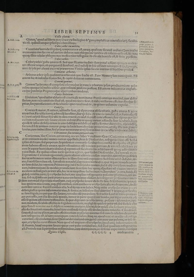 A ibid.c.175 fol.120.c A. ibi.c. 127. LIBER SEPTIMVS Colla eluten. Gluten, quod ad libros pr parant ex fimilagine &amp;garo;emplafticae concot&amp;toriz à; faculta. tis eft, quibufcunque ipfum pattibus illinas. : Colocygthe cucurbita. Cucurbita'humidz frigide; temperature eft;utraq; qualitate fecundi ordinis.Quocirca'ra mentorum eius fuccus ad aurium dolores cum phlegmone iunctos cü rofaceo utilis eft.Sictota quoq; illita calidas phlegmonas mediocriterrefrigerat.In efu aüt humida eft,&amp; fitim mppellens. Colocynthis. : Colocynthis'guftu amara cft. Sed que illi amaritudinis dum potat adfünt opera;ea euiden- ter efficere nequit;ob purgatoriá facultaté, quá ualidá in fefe cótinet:znimirum c 1j5,d purgat, ante &amp; ipfa per aluum excerni preuertens.V iridis ipfius füccus intritus ifchiadibus prode&amp;. Comarus arbutus. Arbutus arbor ipfa qualitateacerba unà cum fructu eft. Eum Memecylum nuncupant. Eft autem hic &amp; infenfus ftomacho, &amp; capiti dolorem commouens. Comm qummt. $2 p^tipgl | A.ibid.c.188 j fol.121,c | A.l.a.t.2.cap. | 139.fo.115.h | | A.l.2.t. 1. Ca. A ibo 1.f0.92.a B. Aic refina quoque in multis uifitur,quiz refinam proferre poffunt. ceque potentiz.Proptereaque afperitatibus medetur. Cozia lixiuium . Lixiuium,'quoduelntablutio eft cineris,fic nominatur. Porró omnium maximée,tum abfter forium,tum exiecatorium illud eft, quod ex cinerc ficus)&amp; tithymallorum efficitur:fereque fc- ptice;feu putrefacientis eft facultatis : que cuiufinodi fit j in quinto uolumine expofui . Cozy&amp;a. 'Coniza &amp; maior, &amp; minor, adíimilis funt, tü téperatürzstü facultatis, guftu amara &amp; acres apparétes.Excalfaciuntd; admodü luculéter,fiue q5 folia cü teneris ramulis(eft.n-fruticofa pla ta)parti cuipid illinat:fiue ubi in oleo coxerit;eo utat;fiquidé concuffiones,fiue rigores per cir cuitum redeuntes tale fanare oleum uidetur.Elores quoq; eorum adfimilis funt facultatis.Itaa; quidá &amp; ipfos cü folijs tritos in uino bibédos exhibet ad méfes fortiter ducendos, eijciendüq; fcetum.Eft &amp; tertium conyze genus in locis humidioribus proueniens;utrifq; illis tum grauco lentiusstum imbecillius.Sed primz memorat tertij füntordinis in excalfaciendo exiccádod;. ^ Coriannon feu coriomycoriandrunr. Coriannon,'fiue Corion;aut utcunq; uocare lubet.Vetuftiores Greci Coriannonnofabant: atrecentiores medici omnes corion appellitát;yficut &amp; Diofcorides, refrigeratóriam effe herbà ipfam di&amp;itans;fed perperam.Siquidem ex contrarijs facultatibus conftat &amp; cópofita eft,plurt mum habens effentize amarz,quam oftendimus effe tenuigm partiüm,&amp; terrená calidá:nec pa rum étaquez humiditatis obtinet,q tepentis eft faculcatis:his adiüctum eft quoq; adítrictionis pauxillum . Ex quibus oibus uarie quidem agit ea, quz fcribit Diofcorides , fed non ti ex re- frigeratione.Cxterum ego cuiufq; particulatim actionis caufam enarrabo;tametfi propofitum fuerat mihi meam unius dütaxat hoc in libro fententiá expromere.Sed forte nibil obftabit,im- mo,fi uerü fatendum eft, t:proderit non nihilfuperiores methodos,quz in paucis medicamen- us funt dictzhic repetere.Primüm ergo nó Diofcorides tantum,fed &amp; alij complures medico- rum,indeterminate de morbis pronunciant:ficut fane hac quoq; tépeftate nó paucos inuenias Eft autem exiccatoriz emplafti- medicos uclinfignés;preter aliajyhacin re turpiffime hallucinantes.Interdum .n.atra,liuidasfri gidad; reddita parte,4 eryfipelas habuit,nec amplius refrigerantia pofcente phatmaca;cen an- tea, fed ca) infixum parti praeter naturam humorem cliciant;hi refrigerare perfeucrantiinter- bus quidem etiamnum, atq; glifcentibus, crefcentibusve eryfipelatis alia medicamenta, decli- nantibus uero ac flaccefcentibus alia.Sed ita res non habet. Neq; enim eryfipelas etiam uoca! debet;poftea quàm inflammatio eius,&amp; feruor;ac biliofum illud abierint: f neque,qu: facult tc funtfrigidaynequequa illa fanantjremedio effe putandum. Sed uelut fijuel in initio protinus aut percuffis, autalia decaufa quauis, tumor in parte quapiá aut liuidus;aut higer extiterit ;cü effefrigidum affe&amp;um exiftimabiso &amp; quz digerant excalfaciantq; , pofcere : ad eundem;opi- nor,modum, fi calida affectio in frigidam reciderit; negligéda quidem prior eft.fed fectida alio appellandà nomine:aut fi difplicet nominis mutatio,faltem;ficut quida alia fcribunt principij, alia declinationis remedia;haud fane cenfendü fricida effe declinationis remedia . Cócedendt faneeft;fi cui ita placet;uttalis affe&amp;tio etiam eryfipelas uoceturifed eam ét calidam dicere ubi jam refrigerata eft;id uero neutiquam concedendum.Itaq; ne,quod tunc ei auxilio cfbrefrige ratorium efle credamus,ficut Diofcorides coriandrumyquód cum pane aut polenta, ut ipfc in- quiteryfipelas curetillitum.Nam quod ad unguem eft eryfipelas,quod utiq; inflammatum eft &amp; flauum, haud unquam fanare queat cum pane coriandrum, fed illud quod iam refrigeratum eft.Proindenos fuperioribus uoluminibus,cum determinata;ac definita experientia,cuiufque uipta Clafis, GGGGG 4 1 ra 2 «E medicaminis * Ant.codicesle gunt vypeos. i. pollinem. &amp; ita uetus interpres, Oribafius, Ae- tius, € Paulus, TAlexantiquis Grec. eaquae in hóc modum in paucis medica. motis dicütur füuabunt aliqd ds ac rememora- , bunt fuperiores Li methodos. f Al.neate aue has affetióes fa nant, f:culrate triejida cile paz. z &amp; uanduum.
