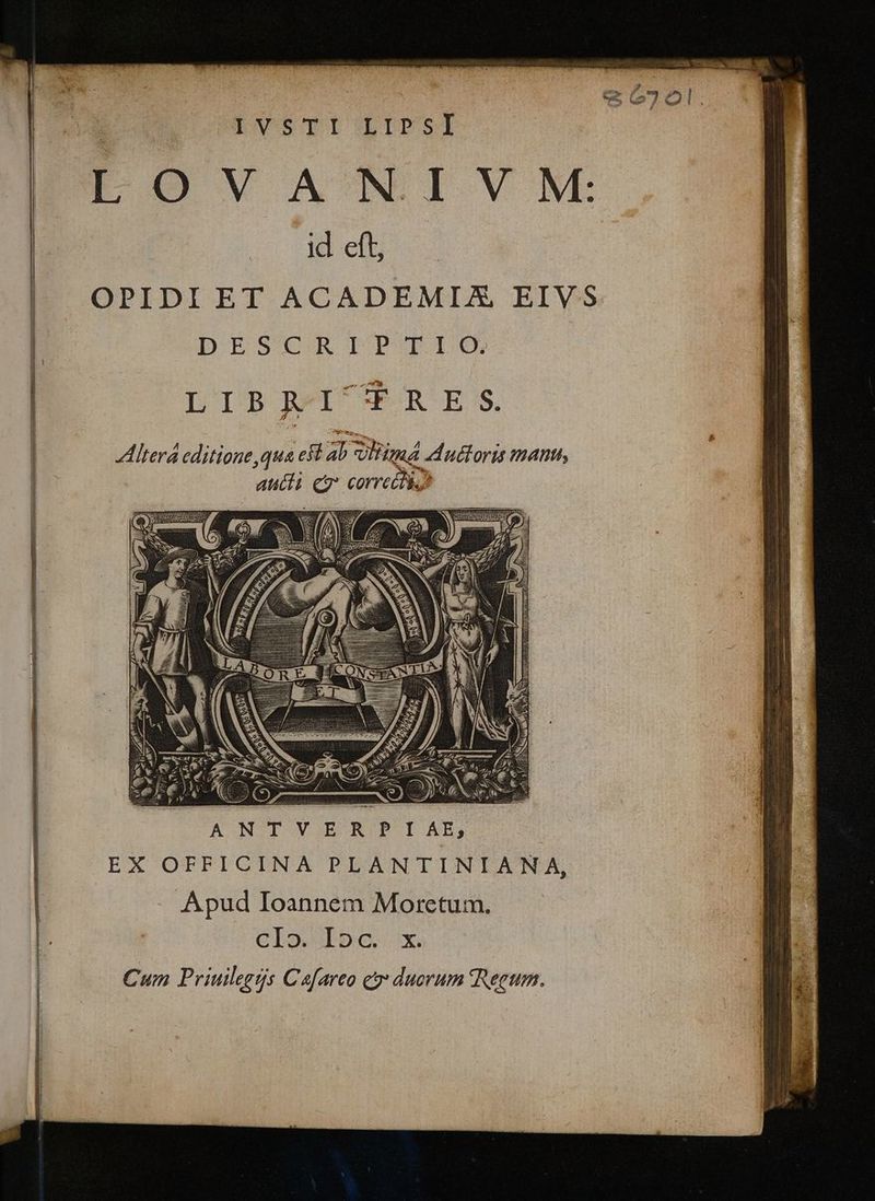 ix. nca. Wl d; ETT P ped (27 e | , ]|EVSTI LIFSI EFOVIANIVNM: id eft, | OPIDIET ACADEMIX EIVS | DESCRIPEILG LTIBJAGWi €RE:S. | Altera editione, qua est al Sid uttoris mant, aucti cy correéti.) 2 ík Ww. ANTVER P IAE, EX OFFICINA PLANTINIANA, Apud Ioannem Moretum. CIO Ibo. x. Cum Priuilegrs Cafareo c duorum Regum.