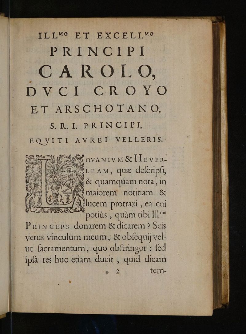 ILL? ET EXCELLo W-UROINOIPI CAROLO, D Wwcl GR O.Y9O0 ET ARSCHOTAN O, SUA DECR INGIDL EO VEEI ANREIP VELLERIS. SESS Les. ovANIVM&amp; H : VER- S &amp;- Len) am ENMVA M E 7 t SESS NN —T r» S SS v — $- Ri S Ef o lucem. protraxi , ea cui Ai potius , quàm tibi [ll* PairwcEps donarem &amp; dicarem ? Scis vetus vinculum meum, &amp; obíequi] vel- ut facramentum, quo obftringor : fed Ipfa res huc edam ducit , quid dicam * 2 tcn-