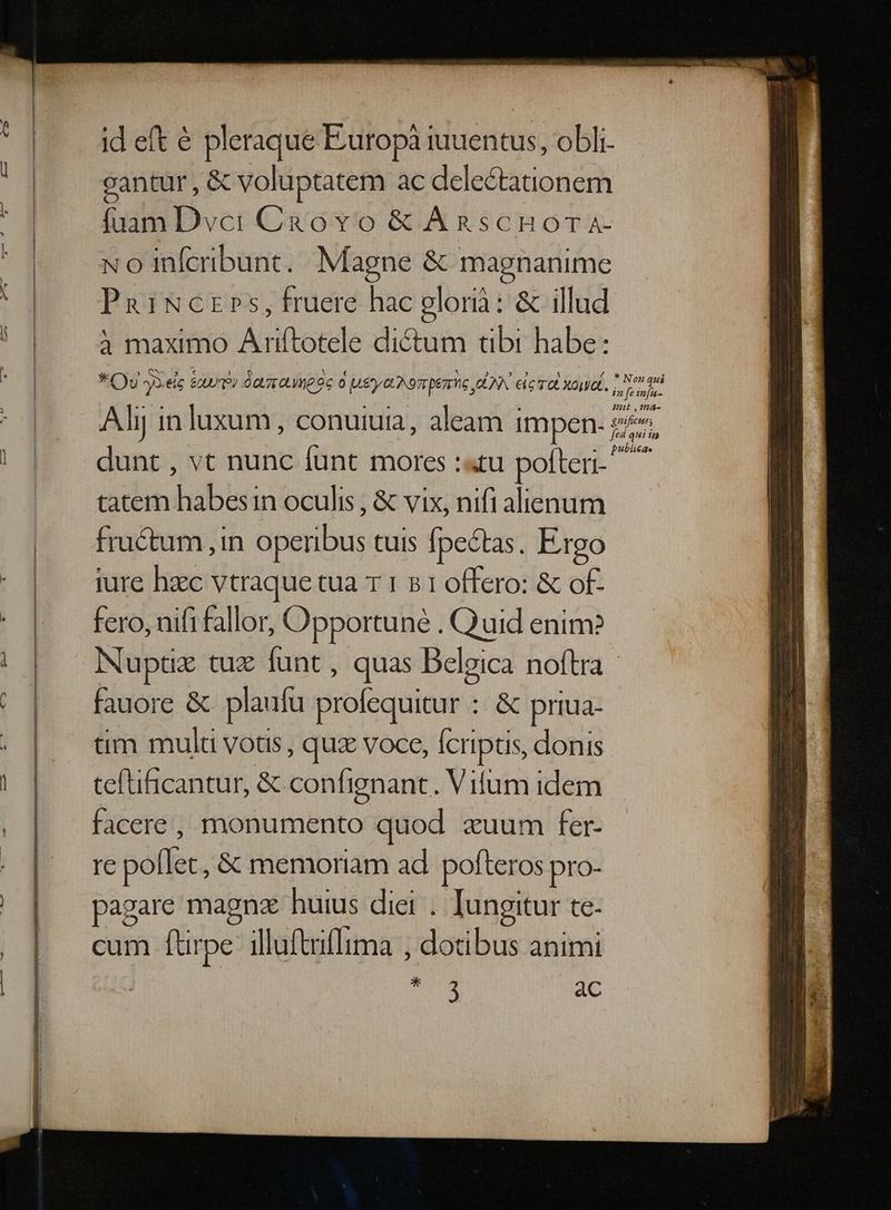 id eft & pleraque Europà iuuentus, obli- cantur , & voluptatem ac delectationem fuam Dvci Cà&ovo & Agnscnuora- No infcribunt. Magne & mapgnanime PaiNczrs, fruere hac glori: & illud 3 maximo Ariftotele dictum tibi habe: * Oy »3elc &wri daaauneec o [4E &UND EDT MG EIN eic TO Xouiat. Aly in luxum, conuiuia, aleam impen. 24 dunt , vt nunc funt mores :«tu poften- tatem habesin oculis , & vix, nifi alienum fructum ,in operibus tuis fpectas. Ergo iure haec vtraque tua T 1 5 1 offero: & of- fero, nifi fallor, Opportune . Quid enim? Nuptuz tux funt , quas Belgica noftra fauore & plaufu profequitur : & priua- tim mult votis , quz voce, fcriptis, donis teftificantur, & confignant. Vilum idem facere, monumento quod zuum fer- re poflet , & memoriam ad pofteros pro- pagare magnz huius diei . Iungitur te- cum ftirpe: illuftiflima , dotibus animi ra ac