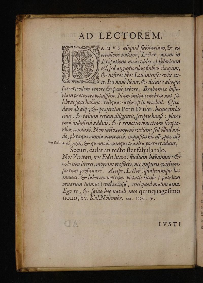 AD LÉCTOREÉM. Mis e A.M V S Aliquid fabitavium,S- ex | XN eecafrone natum , Letior ,.quam in veo V Prafatione mea coides .Hiftorieum 3E WEEAAAS E 59V jr. Ita mune libuit, & decuit : alioqui ( fateor, tenore & pane labore , Brabantia hiflo- Nos Veritati, uos Fidei litave, fludiusm babutms: &-— | | cubi non liceret ,imopiaam profttevi, mec impuris cuictimis facrum profanave..| Accipe , Letlov , qualecumque hoc | | guts : e laborem uofhrum pietatis titulo ( patriam. UR ornatum iuiuus ) coelexeu[a , cucl quod analiza aana. | | Ig te , &- [alue- hoe natali suco quinquagefimo T nono, xv. Kal.Nouemr. oo. 12 C. v. IVSTI