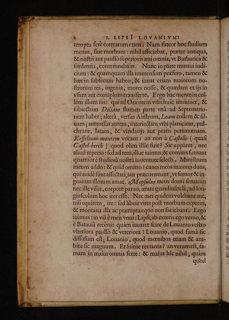 temptu feré ceterarumeram ; Nam fateor hoc ftudium meum, fiue morbum : nihilafficiebat, prater antiqua, &amp; noftri aut paullo füperioris eui omnia, vt Barbarica &amp; fordentia, contemnebam. | Nunc in parte mutaui iudi- cium : &amp; quamquam illa immeníum prazfero , tamen &amp;C hzcin fübfeciuis habeo; &amp; iuuat etiam maiorum no-. ftrorum rcs, ingenia, mores noffe , &amp; quadam ex ijs in víüm aut exemplumtransferre, Ergo hac mentein. col- lem illum iui: quiad Orientem vtbi huic imminet, &amp; fübie&amp;um Dil;az flumen parte vnà:rad Septemtrio- nem habet ; alterà , verfus Auftrum, Loa collem &amp; (il- uam ; antrorfus autem , interieQtam vrbi planiciem, pul- chram, latam, &amp;'viridarijs aut' pratis peramoenam. K effelium-montem vocant: an non à Caflelo ( quafi C'affel-bercb ) quod olim illic fuit? Sic appàret , nec aliud reperio : fed ad rem;illuc iuimus,&amp; comites fuerunt quattuoré ftudiosà noftrà iuuentute felecti ... Miniftrum meum addo: &amp; quid omitto? canes meos maiores duos, qui auidé füntaffe&amp;ati aut precurrerunt , vc feraor &amp; in- genium illorum amat. e/Zop/ulus vaeus domi feruauit: nec ille vifus , corpore paruo, xtate grandiufculà, ad lon- giufculum hoc iter effe. Nec rei quidem volebant me, nifi equitem , ire: fed libuitvires poft morbum experiri, SC montana illa ac prerupta equo non facicbant.- Ergo juimus : in via é mets vnus; Lipfi;ab extetis ego venio, GC € Batauià recens: quàm iuuaret fcire deLouanio veftro viteriora paullo &amp; veteriora ! Louanio, quod famà fic diffafüm eft; Louanio , quod moenibus etiam &amp; am- bitu fic magnum. Etfüítne restanta? an verum eft, fa- mam in maiusomnia ferre: &amp; maius hic nihil, quàm quod
