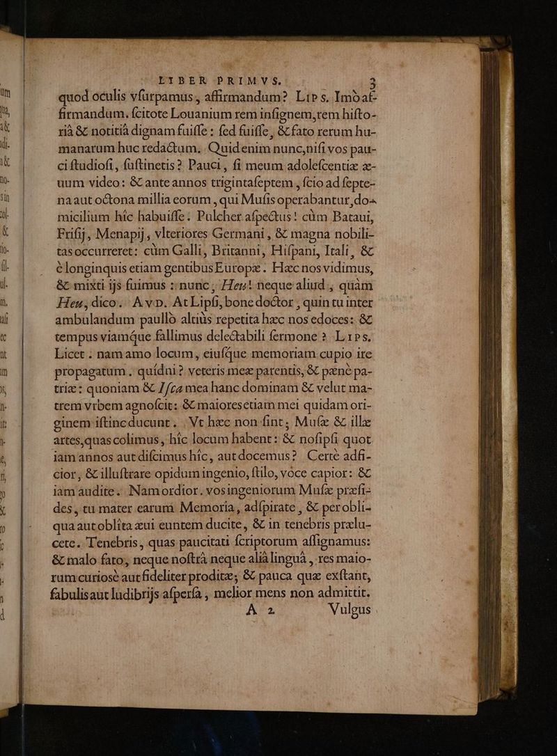 LIBENE -PRIM.VS. quod oculis vfurpamus, affirmandum? Lir s, Imo at- firmandum. fcitote Louanium rem infignem;rem hifto- rià & notitià dignam fuiffe : fed fuiffe, & fato rerum hu- manarum huc redactum, Quid enim nunc,nifi vos pau- ci ftudiofi , füftinetis ? Pauci, fi meum adolefcentz zx- uum video: & ante annos trigintafeptem , fcio ad fepte- naaut octona millia eorum , qui Mufis operabantur,do- micilium hic habuiffe: Pulcher afpe&tus! cüm Bataui, Frifij, Menapij , vlteriores Germani , & magna nobili- tasoccurreret: cüm Galli, Briranni, Hifpani, Itali, & c longinquis etiam gentibusEuropz . Hzc nos vidimus, &C mixti ijs fuimus :: nunc ; Heu! neque aliud , quàm Heu ,dico./ Av. At Lipfi, bone doctor , quin tu inter ambulandum paullo altius repetita haec nos edoces: & tempus viamáue fallimus delectabili fermone ? L1». Licet . namamo locum, eiufque memoriam cupio ire propagatum . quídni? veteris mez parentis, & pzné pa- trie: quoniam & 7/zz mea hanc dominam & velut ma- trem vrbem agnofcit: GC maioresetiam mel quidam ori- einem iftincducunt. . Vt hec non fint; Mu(z & illz artesquas colimus , hic locum habent: & nofipfi quot jiamannos aut difcimus hic, autdocemus? | Certe adfi- cior, & illuftrare opidum ingenio, ftilo, voce capior: & iam audite. Namordtor. vosingeniorum Mufz przéfi- des, tu mater earumi Memoria, adípirate , & perobli- qua autoblita xui euntem ducite, & in tenebris pralu- cete. 'enebris , quas paucitau fcriptorum affignamus: & malo fato, neque noftrà neque alià lingua , res maio- rum curiose aut fideliter prodit; & pauca qua exftant, fabulisaut ludibrijs afpería , melior mens non admittit. A2. Vulgus no