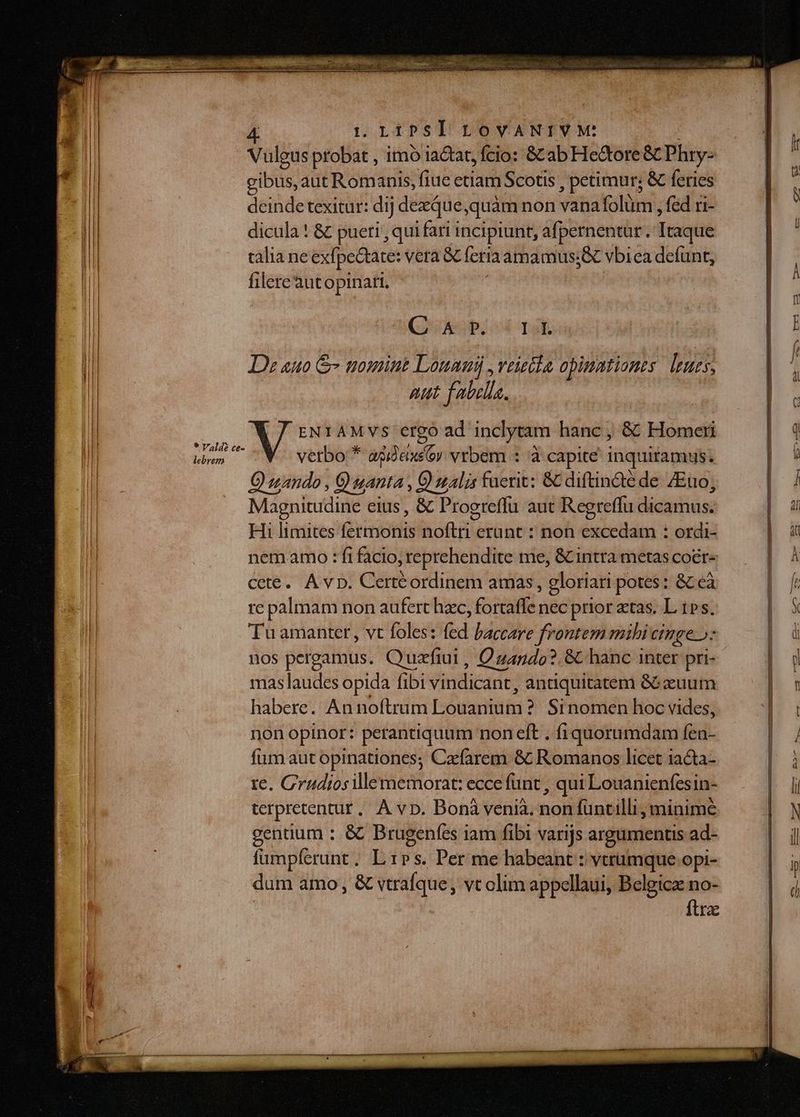 Vulgus probat , imo iactat, fcio: Bab Hectore &amp; Phry- í gibus, aut Romanis, fiue etiam Scotis , petimur; &amp; feries * deinde texitur: dij dezQue,quàm non vana folüm , fed ri- dicula ! &amp; pueri, qui fari incipiunt, afpernentür. Itaque talia ne exfpeQtate: vera 8c feria amamus;&amp; vbiea defunt, filereàutopinari. Cibo Islas | E Ds auto &amp; tromint Louanij ,veietla opinntionts. leues, aut fabella. ; : kA ENIAMVvs ergo ad inclytam hanc ; &amp; Homeri | q kem ^W. verbo; * agidexsóy vrbem : d capite inquitamus: | ! Quando , 9 uanta , € alis fuerit: &amp; diftinàe de /Euo, E d Magnitudine eius , &amp; Progreffu aut Regreffu dicamus. | u Hi limites fermonis noftri erunt : non excedam : ordi- | nem amo : fi facio, reprehendite me, &amp; intra metas coér- | À cete. A vp. Certéordinem amas, gloriari potes: &amp;eà | / re palmam non aufert hzc, fortaffe nec prior etas. L 1». E Tuamantet, vt foles: fed baccare frontem mibi cinge 5: | nos pergamus. Quzfiui , Quando? &amp; hanc inter pri- | 5 mas laudes opida fibi vindicant, antiquitatem GCeuum 1 habere. An noftrum Louanium ?. Sinomen hoc vides, non opinor: perantiquum non eft . fiquorumdam fidi. , fum aut opinationes; Cafarem &amp; Romanos licet 1acta- à re. Crudiosillememorat: ecce funt , qui Louanienfesin- li terpretentur, A vp. Boná venià. non füntilli, minimc |.N gentium : &amp; Brugenfes iam fibi varijs argumentis ad- NW fümpferunt. LPs. Per me habeant : vtrumque opi- 7 dum amo, &amp; vwerafque, vt olim appellaui, Belgica no-  ftra