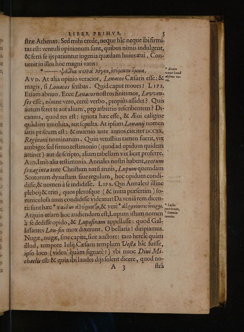 ftrz Athenas; Sed mihi crede, neque hic neque ibi firmi- tas eft: ventuli opinionum funt, quibus nimis indulgent, & ferri fe ijspatiuntur ingenia quedam huiuszut , Con- uenit in illos hoc magni vatis: * Ap4U9eat sop. 2 Sy TU IT puoiat, A v p. At alia opinio veracior, eracos Cafàris efle; & magis , fi [ouacos fcribas. Quidcaputmoues? Lis. Etiamabnuo. Ecce Lezacosnoftros finitimos, Levvenz- fs effe , nonne vero, certe verbo , propiusaflidet?. Quis autem feret te aut'alium ; pro arbitrio refcribentem ? Di- camus, quod res eft: ignota hac effe, & ZEui caligine quàdam inuoluta; aut fcpulta. At ipfum Logan nomen atis prifcum eft : & inuenio ante annos cirCter DCCXX. Reginoni noininatum . Quin vetuftius tamen fuerit, vix ambigo: fed firmo.teftimonio ( quodad opidum quidem attinet ) aut de fcripto, aliam tabellam vix licet proferre. Avp.I1mo alia teftimonia. Annales noftri habent,cezt2zz fexagintaante Chriftum natü annis, Lapum quemdam Scotorum dynaftam fiueregulum , hoc opidum condi- diffe,& nomenà feindidiffe.. L1» s. Qui Annales? illine plebeij & triti , quos plerofque ( & inita praíertim ) fo- mniculofà anus condidiffe videatur? Da venia rem dicen- ti: fant hzc * zaidev 9veua (e, RC vere ddeovtorrezóvaegi. Atauin etiam hoc audiendum eft,Lupum iftum nomen à fe dediffe opido, & Lupofimam appellafle: quod Gal- liffantes Loz-fi» mox dixerunt. O bellana ! diripiamus. Nugz,nugz, finecapite,fine autore: tam herclé quàm illad, tempore Iulij Cafaris templum Uefa hic fuiffe, ipfo loco: ( viden quam fignaté?) vbi nunc Dui Mi- chaelis cft; & quiaibi laudes dijsfolent dicere , quod no- M «2 fta * dicere abíona ve- r5. * Lufus
