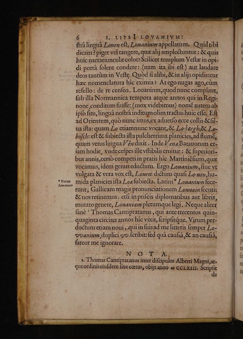 ftr linguà Louen eft, Louanium appellatum. | Quid tibi dicam ? piget vel tangere, quz alij amplectuntur : &amp; quis huic natratiunculzcolor?Scilicet templum Veftz in Opi- di portà folent condere:.(nam ita ibi eft) aut laudare deos tantüm in Vefte. Quod fi alibi; &amp; in alijs opidis:cur hac nomenclatura hic eximia? Atego nugas ago,cüm refello: de re cenfeo. Louaninm,quod nunc compáret, (ub illa Normannica tempora atque annos qui in Regt- none conditum fuiffe: (mox videbimus) nomé autem ab ad Orientem,quó nunc imus;ex aduerfo ecce collis &amp; fil- ua ifta: quam Lo etiamnunc vocant, &amp;&amp; L,o-Lergb;8t Lo- bofch: eft &amp; (übie&amp;ta ifta pulcherrima planicies,ad flumé, quam vetuslingua /éz dixit .. Inde // ez4 Batauorum et- iam hodie, vndecefpes ille vftibilis eruitur : &amp; fuperiori- bus annis,certo comperiin pratis hic Martiniéfium,qua vocamus, idem genus eductum. Ergo Louanium iue vt vulgata &amp; vera vox eft, Logez: dictum quaft Lo-gen,hu- mida planicies fta 94 fübieGa. Latini* Lonanium fece- rint, Gallicam magis pronunciationem ZLozzazz fecuti: &amp; nos retinemus. etfi in prifcis diplomatibus aut libris, mutatogenere, Lozantam plerumquelegi ,. Nequealiter fané ' Thomas Cantipratanus , qui ante trecentos quin- quaginta circiter annos hic vixit, fcripfitQue. Virum per- do&amp;tum etiam noui , qui in fuisad me litteris femper Zo- exvantum duplici «v.Ícribit:fed quà caufsà,&amp; an caufs, fatcor me ignorare. Ful icgy CR | 1. Thomas Cantipratanus inter difcipulos Alberti Magni;at- queordiniseiufdem fiue coctus; obijtanno ee ccr.xarr. Scripfit de