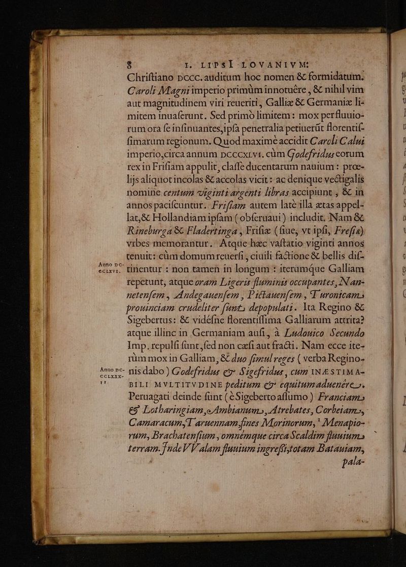 - Chriftiano pccc.auditum hoc nomen &amp; formidatum. — | / il | Caroli Magni imperio primüm innotuére, &amp; nihilvim | ? Il aut magnitudinem viri reueriti, Gallic &amp; Germaniz li- DR | mitem inuaferunt. Sed primo limitem: mox perfluuio- |] ll rum ora fe infinuantesjipfa penetralia petiuert florentif- I Mi : fimarum rcgionum. Quod maxime accidit Carcli Calui | n I imperio,circa annum pcccxrvi. cüm Godefridus corum | | l rex in Frifiam appulit, claffe ducentarum nauium : proc- | / li | lijs aliquot incolas &amp; accolas vicit :: ac denique vectigalis | / Il nomine centum viginti argenti libras accipiunt ; &amp; in | annos pacifcuntut.. Frzfjam autem late illa etas appel- IE | lat,&amp; Hollandiam ipfam ( obferuaui ) includit, Nam &amp; | à di | Rineburga &amp; Fladertinga , Frifi (ftue vt ipfi, Freffz) n vrbes memorantur. Atque hzc vaftatio viginti annos NN l tenuit: cüàm domum reuerfi , ciuili fa&amp;tione &amp; bellis dif- | s l seni. tinentur.: non tamen in longum : iterumque Galliam No i repetunt, atque orazz Lererzs fluminis occupantes, iN an- | s il netenfem , ZA ndegauenfem , Piftauen[em , I urontcam. ( | prouinciam crudeliter fimt, depopulati. lia Regino &amp;&amp; il Sigebertus: &amp; vidéfne lorenuffima Galliarum attrita? | atque illinc in Germaniam aufi, à Ludouico. Secundo || | Imp.repulfi fant,fed non cefi aut fracti. Nam ecce ite- |. M rim mox in Galliam, &amp; duo ffpzul reges ( verba Regino- | | Ano» nisdabo) G'odefridus e Sigefridus , cum YN £ S T1M A- ' — BILI MVLTITVDINE peditum c? equitumaduenére ». Peruagati deinde funt ( éSigebertoaflumo ) Franciam: ] &amp;9 Lotbaringiam,e Ambianum», Atrebates, Corbeiam»,: CamaracumyI aruennam fines Maortnorum, * Menapio- li | rum, Brachatenfium ,omnémque circa $caldim fluutum. | terram. ]ndeVV alam flauium ingreffitotam Batauiam, | | pala-