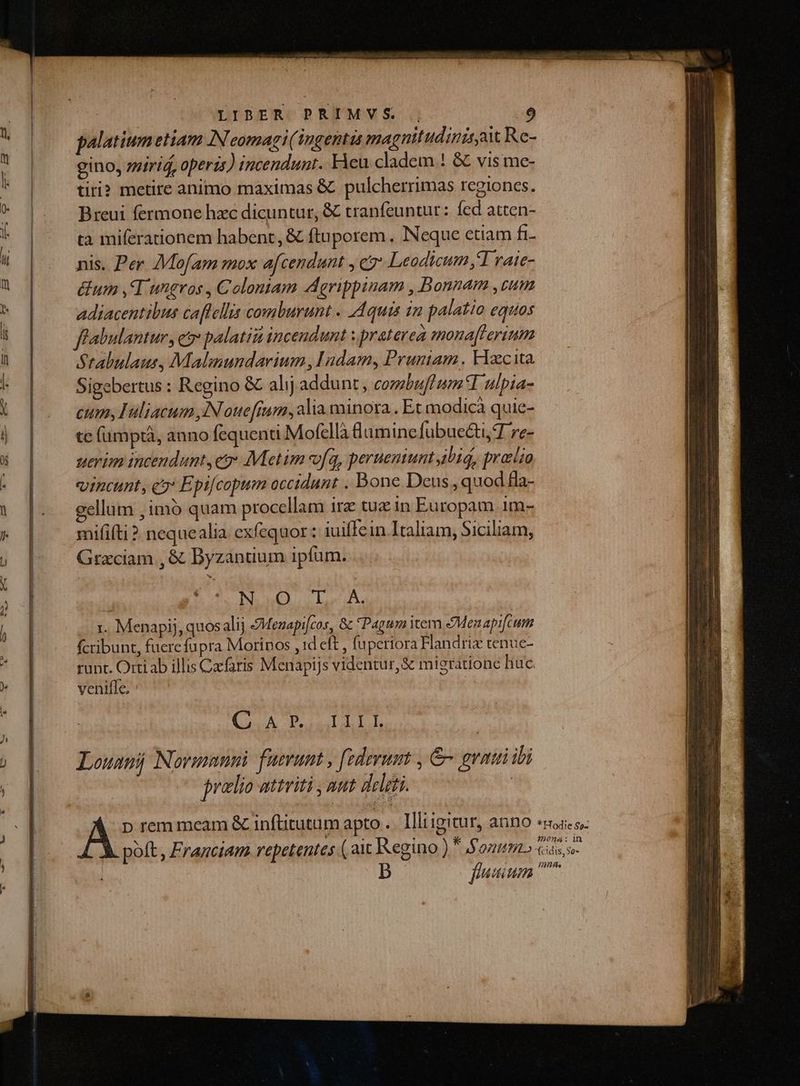 palatium etiam IN eomagi(1ngentas magnitudinir aw Re- gino, miriá, operis) incendunt. Heu cladem ! &amp; vis me- tiri? metire animo maximas &amp; pulcherrimas regiones. Breui fermone hzc dicuntur, &amp; tranfeuntur: fed atten- ta miferationem habent, &amp; ftuporem. Neque etiam fi- nis. Per AMofam mox afcendunt , cz Leodicum d rate- &amp;um ,T ungros , Colontam Aerippinam , Bonnam ,zum adiacentibus caftellis comburunt . Aquis in palatio equos ffabulantur, eo palatii incendunt : praterea mona['erium Stabulaus, Malimmundarium , Idam, Pruniam Facta Sigebertus : Regino &amp; alij addunt , cozbuflum*I ulpia- cum, Hliacum iN ouefium, lia minora . Et modicà quie- te (ümptà, anno fequenti Mofellà amine fübuecti, T re- uerim incendunt, eo: Metim vfq, perueniunt ibid, pralio vincunt, c» Epifcopum occidunt . Bone Deus , quod fla- gellum ,imó quam procellam ir tuz in Europam 1m- mififti ? nequealia exfequor: iuiffein Italiam, Siciliam, Grzciam , &amp; Byzanuum ipfum. NO Led. 1. Menapij, quosalij JMenapi[cos, &amp; Pagum item &amp;Menapifcum fcribunt, fuerefupra Morinos , id eft , fuperiora Handriz tenuc- runt. Ortiab illis Cafaris Menapijs videntur, &amp; migratione huc venifle, CLA QU LLTIIT Louanij Novinmnni. fuerunt , federumt , &amp; graui ibi pralio attriti , aut delati. | A p rem meam &amp; inftitutum apto .. Illiigitur, anno poft , Franciam repetentes ( 21 Regino )  onum.» fuum * Hodie So- 29024: ln WIL.