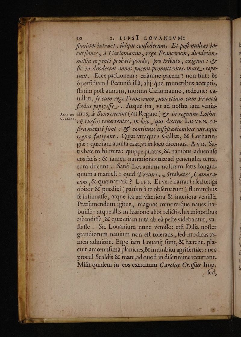 fluuium intrant , ibéque confederunt. Et pofi multas in- — l / curfiones , à Carlomanno , rege Francorum , duodecimo — |. : millia a enti probati pondo, pro tributo , exigunt : e E fic ia duodectm annos pacem promittentes,mares vepe- — D. iunt. Ecce parade : etiamne pacem? non fuit; GC. .— ó perfidiam ! Pecunià illà, alij-que muneribus acceptis, — |. : ftatim poft annum, mortuo Carlomanno , redeunt: ca- LE uilliti, fe eum rege Francorum ,non etiam cum Franci : fadu pepieiff. e Atque ita, vt ad noftra jam vcnia- I 4 Anno »c- IIS, Z4 Sono exeunt ( ait Regino ) ) ev an regnum. Lotha- BN iu NA rii u reuertentes, in Us , qui ril LO VEN, ca- | | fra metati funt :.€9 continuis anfefl tionibus utraque | £6 regna fatigant . Quz vtraque? Gallix, &amp; Lotharin- mN gie: que iam auulía erat, vt in loco E A vy p. Sa- | tis hec mihi mira: quippe piratas, &amp; nauibus adueniffe NH cos facis: &amp; tamen.narrationes tux ad penetralia terra. | i Jn rum ducunt. Sané Louanium noftrum fatis longin- quum à mari cft : quid d veniri , eAtrebates , Camara  N B . e. cum ,SC que narrafü? Lips. Ec veré narraui : fed tetigs L: Uta: NU E | S NT obiter &amp; przdixi ( parum à te obferuatum ) flaminibus fc infinuaffe , atque tta ad vlteriora &amp; interiora veniffe; Prefümendum igitut, magnas minoresque naues ha- | s C0—m——. es -— oÓ——ÁÀ buiffe : atque illis in latione alibi reli&amp;tisjhis minoribus aícendiffe , &amp; qua ctiam tuta ab cà pefte videbantur, va- | ftaffe . Sic Louanium nunc veniffe: etfs Dilia nofter | | erandiorum nauium non eft tolerans , fed modicas ra- |; men admittit. Ergo iam Louanij funt, &amp; harent. pla- cuit amoeniflima planicies,&amp; in ambitu agri fertiles : nec | í procul Scaldis &amp; mare,ad quod in difcrimine recurrant. n. Mifit quidem in cos exercitum Carolus. Cra[[us. lap. | 1 NO | Z1 E J
