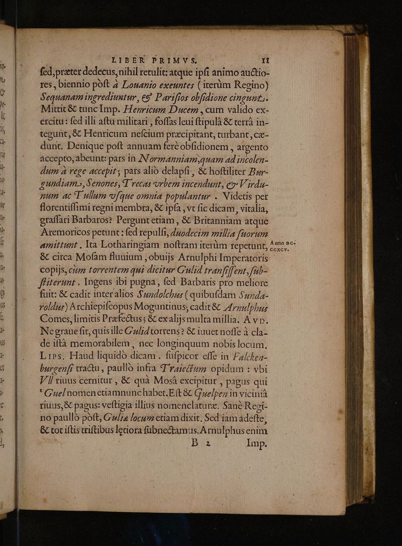 : | LIBER PRIMVY S It fed, preter dedecus, nihil retulit: atque ipfi animo auctio- res, biennio poft Z ZLonanio exeuntes ( term Regino) Sequanam ingrediumutur, eS Parifios obfidione cingunt. Mittit &amp; tunc Imp. Hezricum Ducem , cum valido ex- ercitu: fed illi aftu militari , foffas leui ftipulà &amp; terrà in- tegunt, &amp; Henricum nefcium precipitant, turbant, cze- dunt. Denique poft annuam feréobfidionem , argento accepto, abeunt: pars in IN ormanniam,quam ad incolen- dum à rege accepit , pars alió delapfi, &amp; hoftiliter Bar- gundiam», Senones, T vecas vrbem incendunt, e: V irda- qum ac T ullum [que omnta populantur .. Nidctis pet florentiffimi regni membra, &amp; ipfa , vt fic dicam , vitalia, eraffari Barbaros? Perguntetiam , &amp; Britanniam atque Aremoricos petunt : fed repulfi, duodecim millia fatorum amittunt . Yr Lotharingiam noftram iterüm repetunt &amp; circa Mofam fluuium , obuijs Arnulphi Imperatoris copijs, cum torrentem qui dicitur C'uli4 tran[rffent ,fiab- f'iterunt . Ingens ibi pugna, fed Barbaris pro meliore fuit: &amp; cadit interalios $5/7zdolchzr ( quibufdam 51/742- roldur) ^xchiepifcopus Moguntinus; cadit &amp; drnulphus Comes, limitis Prefe&amp;us; &amp; exalijs multa millia. A v p. Negraue fit, quisille C/;d torrens? &amp; iuuet noffe à cla- de iftà memorabilem , nec longinquum nobis locum, Lips. Haud liquidó dicam . füfpicor effe in Fa/ckez- burcen[r cractu , paulló infra T raie&amp;um opidum : vbi Vl viuus cernitur , &amp; quà Mosà excipitur , pagus qui * Guelnomenetiamnunc habet. E(t &amp; Gelpez in vicini riuus, &amp; pagus: veftigia illius nomenclaturz. Sane Reei- no paullo poft, C»//a /ocum etiam dixit, Sed iam adefte, &amp; tot ifLis triftibus ledora fübnecramus.A rnulphus enim | Da Imp.