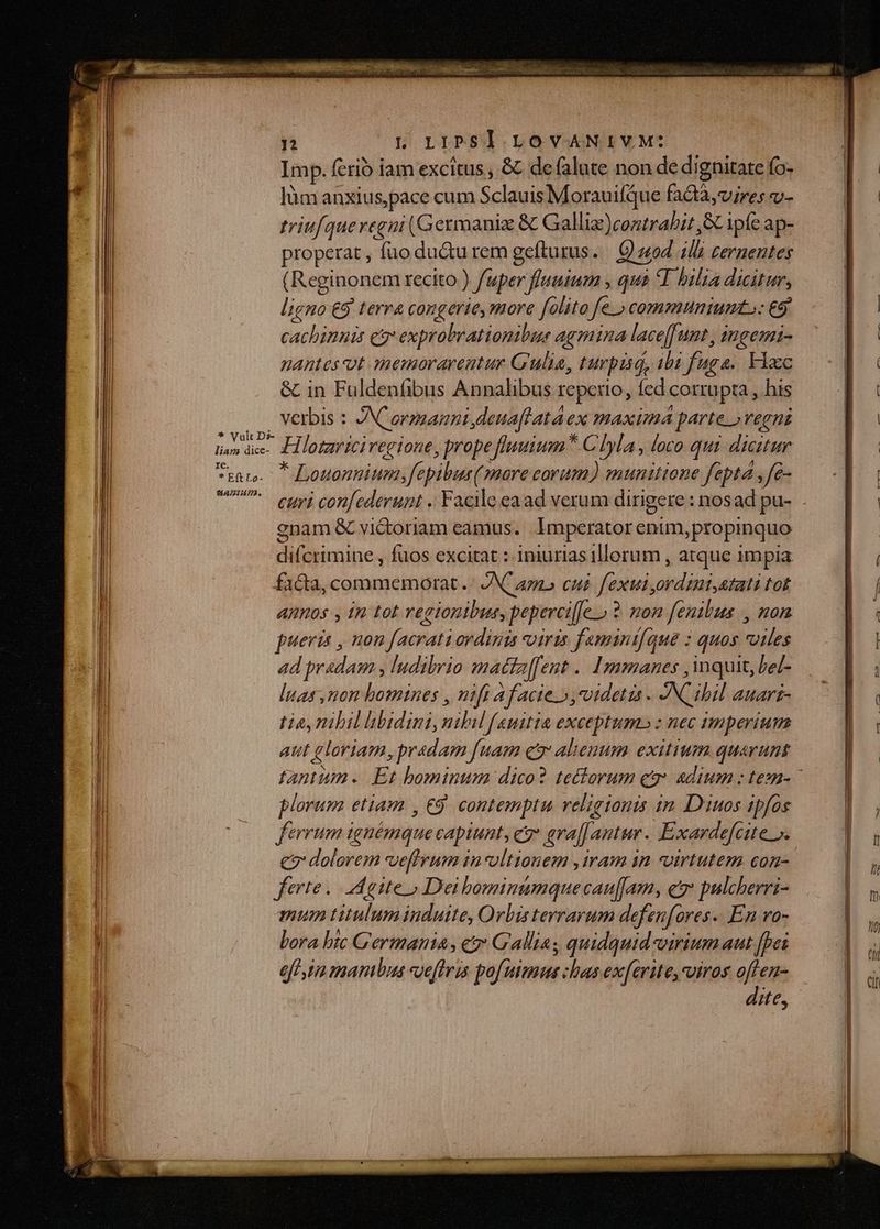 * Vult Ds- liam dice- Ie. * Eft Lo- UAPIAI, n I. Lrpsl LOVANIVM: Imp. fcrió iam excitus , &amp; defalute non de dignitate fo- làm anxius pace cum rpm Morauifque faQà, vires v- triufquevegni (Germanis &amp; Galliz)contrabit ,SCipfe ap- properat , füo du&amp;u rem gefturus. Q uod ilh cernentes Reginonem recito ) fuper fluuium , qua T bilia dicitur, ligno €9 terra congerie, more folito fe.» communium: €9 cachimnis ep exprobrationibus agmina lace[funt, ingemi- nantes ot memorarentur Gulia, turpid, ibi fuga. Floc &amp; in Fuldenfibus Annalibus reperio, fed corrupta, his verbis : ANC armani, deuaflataex maxima parte» regni H lotariciregione, prope fluuium * C Iyla , loco qui dicitur * Bosansiitii fepibus( sore corum) munitione fept4 ,fe- curi con[ederunt .. Facile ea ad verum dirigere : nosad pu- enam &amp; vi&amp;toriam eamus. Imperator enim, propinquo difcrimine , fuos excitat : iniurias 1llorum , atque impia facta, commemorat .: INC amb cui. fexui, Pebroeitb: tof AIIOs , 1n tot regionibus, peperciffeo ? non fenilbus ., non pueris , non facrati ordinis viris famanifque : quos nude ad pradam , ludibrio mattaffent .. Ipmmanes , mquit, bel- luas non homines , nifi afacie »,vdetis . ACibil AUATI- tia, nibil libidini, nihil f «uitia exceptum» : nec imperium aut gloriam,pradam [uam ez aleuum exitium quarunt plorum etiam , €9 contemptu relieionis in Diuos ipfos ferrum ignémque capiunt, c 4raf. Antur. Exardefcite ». e7: dolorem vefirum i invltionem ,iram in virtutem con- ferte. aite» Dei Fifinsción dis caufam, ev pulcherri- mum titulum induite, Orbis terrarum defen (fores. En ro- bora bic Germania, c» Gallia; quidquid viriumaut fpei eff bn manibus oe[tris pofuitmus: bas exferite, uiros offen- dite,