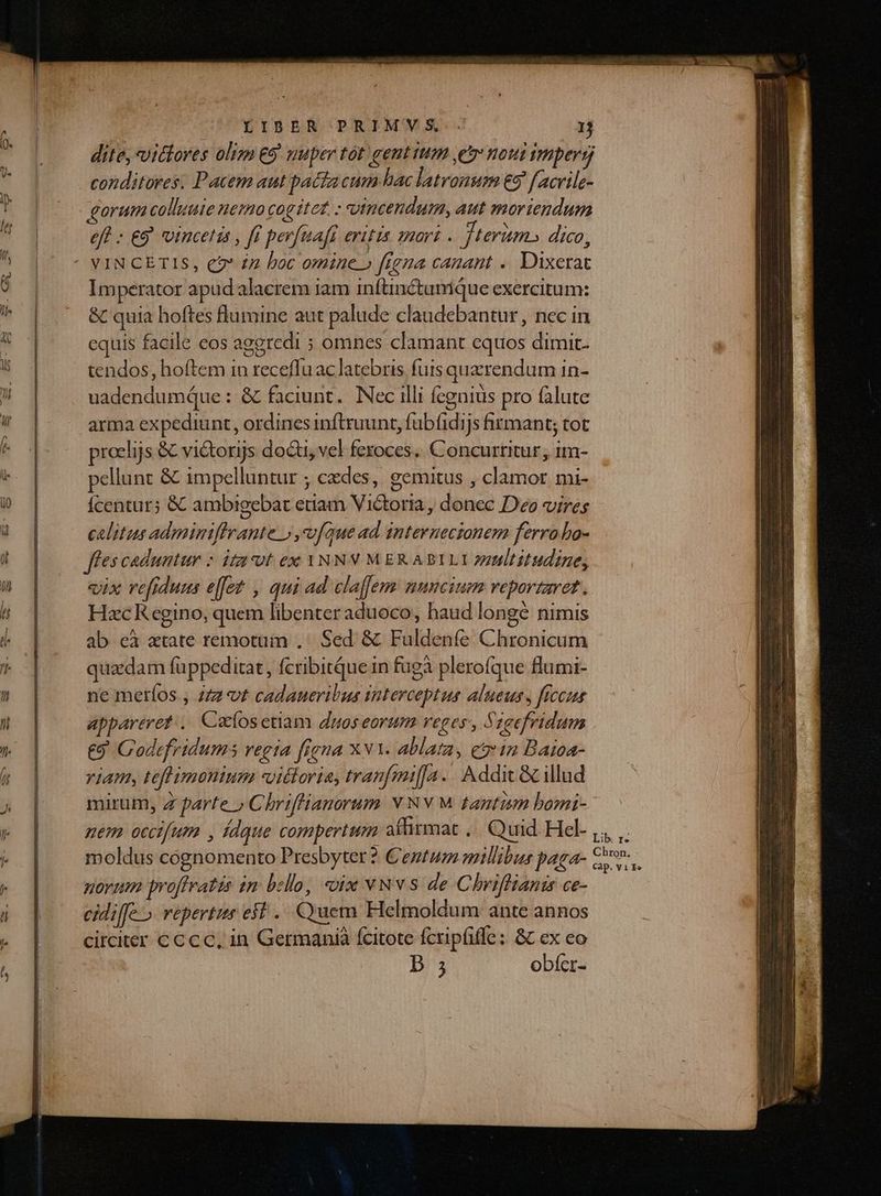 dite, vitlores olim €9' nuper tot gent tum e nout impers conditores. Pacem aut pacia cum hac latronum &amp;5 f acrile- gorum colluute nemo cogitet. : vincendum, aut moriendum eff : €9 vtucetis , ff perfuafr evttis 1marz . terim» dico, Imperator apud alacrem iam inftinétumique exercitum: &amp; quia hoftes flumine aut palude claudebantur, nec in equis facile eos aggredi ; omnes clamant equos dimit. tendos, hoftem in receffu ac latebris futs querendum in- uadendumque : &amp; faciunt. Nec illi fcgnius pro falute arma expediunt, ordines inftruunt, fubíidijs firmant; tot proelijs &amp; victorijs docti, vel feroces... Concurtitur, im- pellunt &amp; impelluntur ; cedes, gemitus , clamor mi- Ícentur; &amp; ambigebat etiam Victoria, donec Deo vires calitus adminiffrante » vfque ad. internecionem ferra bo- fes caduntur - itu*bt ex YNNV MER ABILIY ztltitudine, «ix re[fiduus effet , qui ad claffem nuncium rveportaret . HzcK egino, quem libenter aduoco, haud longe nimis ab eà atate remotuin ,' Sed &amp; Fuldeníe Chronicum quaedam füppeditat , fcribitque in fügà plerofque flumi- ne metíos., 2Zz-vt cadaneriltus interceptus alueus , ficus appareret: .. Cocíosetiam duos eorum reges, Szeefridum €9 Codefridums regia frena Xv. Ablata, e 12 Batoa- riam, teflimonium vittoria, tranfmi[[A. . Addict &amp; illud mirum, Z parte » Chriffianorum Y NV M tantiim bomi-- nem occifum , Ídque compertum affitmat ,.. Quid Hel ,,, ,. moldus cognomento Presbyter ? Centum millibus paga- rv. novum proffratis in bello, ix vNvs de Chriffiants ce- cidilfe » repertus eif .. uem Helmoldum: ante annos circiter c c cc, in Germanià fcitote fcripfiffe; &amp; ex eo D 5 obícr-