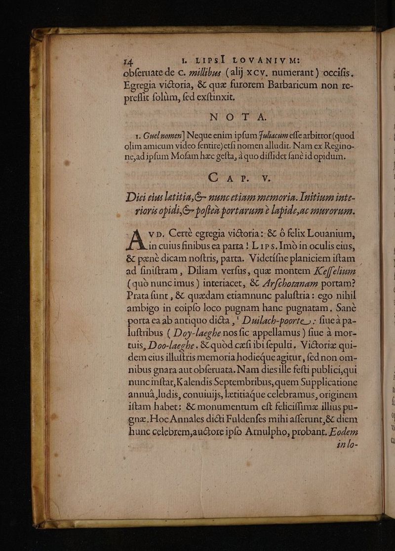 obferuate de c. zzillibzer. (alij xcv. numerant ) occifis. Egregia victoria, &amp; qu furorem Barbaricum non IC- preffit folum, fed exftinxit, NO TA Y. Guel nomen] Neque enim ipfum Juliacum effe axbitror (quod olim amicum video fentire)etfi nomen alludit. Nam ex Regino- nc,ad ipfum Mofam hzc gefta, àquo difhidet fané id opidum. (TUAECHDOOME Diei eius latitin&amp;- uunc etiman memoria. Initinan inte- vioris opidi, S pofle portau 2 lapide,ne savorum. A: p. Certé egregia vi&amp;oria :- &amp; ó felix Louanium, in cuius finibus ea parta ! L 1» s. Imo in oculis cius, &amp; pzné dicam noftris, parta. Videtííne planiciem iftam ad finiftram , Diliam verfus, que montem Xeffelium (quó nuncimus ) interiacet, GC Zfrf/cborzgam portam? Prata funt , &amp; quxdam etiamnunc paluftria: ego nihil ambigo in eoipfo loco pugnam hanc pugnatam. Sané porta ea ab anuquo dicta ,* Duilach-poorte » ; fiueà pa- luftribus ( Doy-laegbe nos fic appellamus ) fiue à mor- tuis, Doo-[aeghe . &amp; quod czefi ibi fepul, Vi&amp;toriz qui- cin eius illuitris memoria hodieQueagitur, fed non om- nibus gnara aut obferuata. Nam diesille feft publici,qui nunc inftat Kalendis Septembribus, quem Supplicatione annuà ludis, conuiuijs, letitiaque celebramus, originem iftam habet: &amp; monumentum eft feliciffimz illius pu- gnz.Hoc Annales didi Fuldenfes mihi afferunt,&amp; diem hunc celebrem;auctore iplo Arnulpho, probant, Eodem in lo-