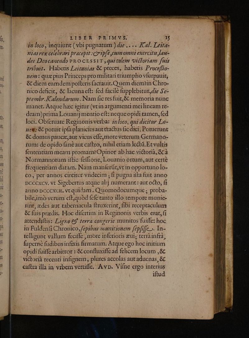 42 loto , inquiunt ( vbi pugnatum ) dze .. ... Ka. Leita- niasvex celebrari praceptt car ip[e cum omnt exercitu Jau- des Deocanendo »& 0 c&ssaT ,quitalem victoriam fuis tribuit... Habetis Leitanias 8 preces, habetis Proceffio- nen: quz pius Princeps pro militari triumpho vfurpauit, & diem enmdem pofteris facrauit. Quem diem?in Chro- nico deficit, & lacuna eft: fed facile fupplebitur,Z;e e- ptembr. Kalendarum .Nam fic res fuit,& memoria nunc manet. Atque hac igitur (vtin argumenti mei lineam re- deam)prima Louanij meatio eft: neque opidi tamen, fed loci. Obferuate Reginonis vetba: 7z/oco, qui dicitur Le- uei; GC potuit ipfa planiciesaut ttactus fic dici, Potuerunt & domus paucz,aut vicus cfle,more veterum Germano- tum: de opido faneaut caftro, itl etiam led. Et vultis fententiam meam promam? Opinor ab hac vi&orià, & à Normannorum iftic: fefftone, Louanio ortum, aut certé frequentiam datam. Nam maníerüt,vt in opportuno lo- €o, per annos cireiter vndecim ; fi pugna ifta fuit anno DCCCXCYv. vt Sigebertus atque alj numerant: aut octo, fr anno pcccxcr. vt quidam. Quomodocumque ; proba- bileimó verum eft,quód fefe canto illo tempore munie- rint, xdes aut tabernacula ftruxerint, fibi receptaculum & is przdis. Hoc difertim. in Rcginonis verbis erat, fi attendiftis: zero 69. tevra congerie munitos fuiffe: he in Fuldenfi pM fepibus munitionem fc epfiffe ». In- telligunt vallum feciffe , more 1pfetioris aul; terràinfra, fu perne füdibus infixis dirai Atque ego hoi Initium. opidi fuiffearbitror : & confluxiffe ad felicem locum , & victoria recenti infignem, plures accolas aut aduenas, & iftud