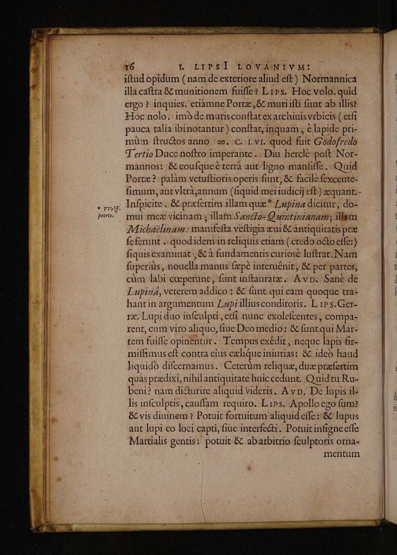 iftud opidum ( nam de exteriore aliud eft) Normannica illa caftra &amp; munitionem fuiffe? Lips. Hoc volo. quid ergo ? inquies. etiamne Portz,&amp; muri ifti fant ab illis? toc nolo. : imó de mutis conflat ex archiuis vrbicis ( etfi pauca talia ibinotantur ) conftat, inquam , e lapide pri- müm ftra&amp;os anno | ec. C. L v1. quod fuit Godofredo T ertio Duce noftro i imperante . Diu hercle poft Nor- mannos: — terrà aut ligno manfiffe |. Quid Port? pal àm vetuftioris operis funt, &amp; facile fexcente- Infpicite ed prafertim illam quz * Lupiza diciuir, do- mui mez vicinam ; illatn-Szpdo- Q uigtintanam illsm Müchaelinam : manifefta veftigia eai 8C antiquitatis pree feferunt . quodidem in reliquis enam ( credo octo effe:) fiquis examinat ,&amp; à fundamentis curiose luftrat.I:Nam fuperius, jiduella manus fzpe interuénit, &amp; pcr partes, cum labi coeperunt , fant inftauratz. A vp. Sané de Lupina, veterem addico : &amp; fünt qui cam quoque tra- hantin argumentum Zzp; illiusconditoris. L 1» s.Ger- rz. Lupi dao infculpi ,etfi nunc exolefcentes, compa- rent, cum viro aliquo, ftue Deo medio: &amp; füntqui Mar- tem fuiffe opinentur.. Tempus exédit , neque lapis fir- miffimus eft contra eius cxlique iniurias: &amp; 1deó haud liquido difcernamus. Ceterüm reliqua, duz praefertim quas przdixi, nihil antiquitate huiccedunt. Quid tu Ru- beni? nam di&amp;urire aliquid videris. A vp. De lapis il- lis infculptis, cauffam requiro. Li»s. Apollo ego fum: &amp; vis diuinem ? Potuit fortuitum aliquid effe: &amp; lupus aut lupi eo loci capti, fiue interfe&amp;i. Potuit infi gneeffe Martialis gentis: potuit &amp; abarbitrio fculptoris orna- | mentum