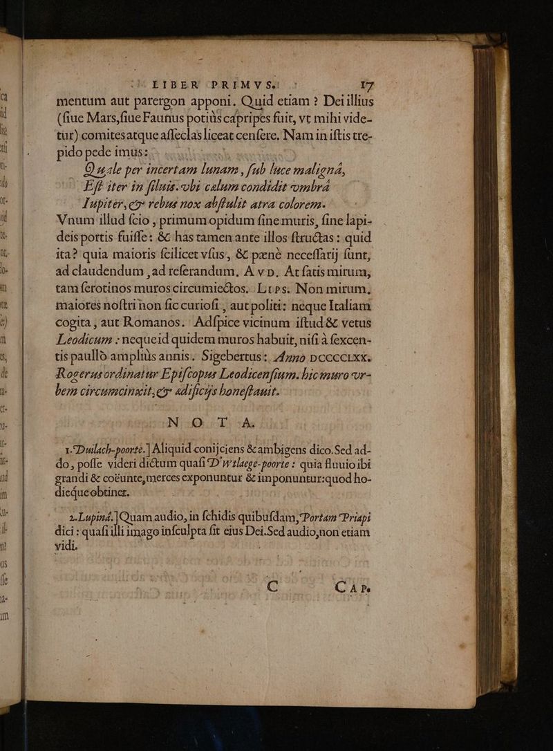 mentum aut parcergon appont. Quid etiam ? Deiillius (fiue Mars,fiue Faunus potius cápripes fuit, vt mihi vide- tür) comitesatque affeclas liceat cenfere, Nam in iftis tre- pido pede imgssss «xxl s O uale per incertam lunam , fub luce maligna, Eff iter in filuis. obi calum condidit ombra Iupiter, ct rebus nox abffulit atra colorem. Vnum illud (cio , primumopidum fine muris, fine lapi- deis pottis fuiffe: &amp;C has tamen ante illos ftru&amp;as : quid ita? quia maioris fcilicet víus, &amp; pxné neceffarij funt, ad claudendum ,ad referandum. A v p, At fatis mirum, tam ferotinos muroscircumiectos. Lt»s. Non mirum, maiores noftri non fic curioft , aut politi: neque Italiam cogita , aut Romanos. ' Adfpice vicinum iftud &amp; vetus Leodicum : nequeid quidem muros habuit, nifi à fexcen- tis paullo ampliüs annis. Sigebertus :, 44750 pccccixx. Roverusordinatur Epifcopus Leodicenfium. hicwnurovr- bem circumcinzit, eo «dificys boneftauit. NO T.-AÀ 1. Duwlach-poortc.] Aliquid conijciens &amp; ambigens dico.Sed ad- do, poffe videri di&amp;um quafi D'tlaege-poorte : quia fluuio ibi grandi &amp; coeunte,merces exponuntur &amp; imponuntur:quod ho- dicqueobtiner. ara Quam audio, in fchidis quibufdam, Portam Priapi dici : quafiilli imago infculpta fit eius Dei.Sed audio,non etiam vidi. |