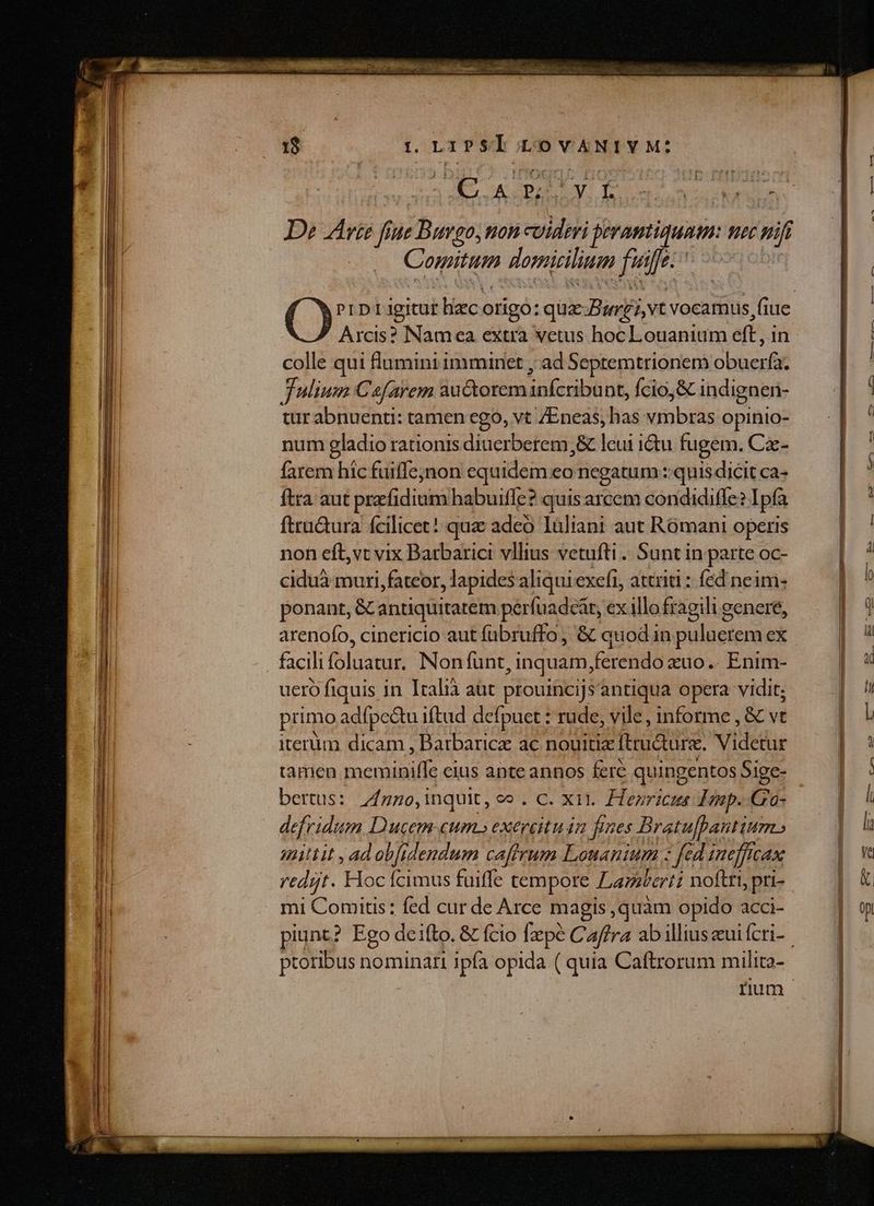 t onrpsl LOVANIVM:? CN Y E npe cia ms De Arie fi h ue Buvgo, non cuideri jeramtiquam Hec nifi Comitum domicilium fuife- | Arcis? Namea extra vetus hoc Louanium eft , in colle qui fumini imminet ; ad Septemtrionem obacrfi Julium Ca/arem auctorem ca HN. Ício,&amp;C indignen- tur abnuenti: tamen ego, vt /Eneas, has idiibidis opinio- num gladio rationis diuerberem,&amp; leui ictu fugem. Cz- farem hic fuiffe;jnon equidem eo negatum ::quis dicit ca- ftra aut prefidium habuifle? quis arcem condidiffe? Ipfa ftru&amp;ura fcilicet! quz adeo Iüliani aut Rómani operis non eft, vt vix Barbarici vllius vetufti . Sunt in parte oc- ciduà muri, fateor, lapides aliqui exefi, attriti : fed neim- ponant, &amp; antiquitatem perfuadcat, ex illo fragili genere, arenofo, cinericio aut fübruffo, &amp; quod in puluerem ex facili slaatur: Non funt, inquam ferendo zuo. Enim- uero fiquis in Italià aut prouincijs'antiqua opera vidit; primo adfpe&amp;u iftud defpuet : rude, vile, informe, &amp; vt iterum dicam , Barbarice ac nouitix Itru&amp;urz. Videtur tamen pocpibille cius ante annos fere quingentos Sige- bertus: 7fgno,inquit, ce . C. xii. Hezricus d imp. Gro- defridum Ducem cum» exercituán fines Bratufpantium unittit , ad obfrdendum cafirum Louantum z fed inefftcax redit. Hoc fcimus fuiffe tempore Lamkati noftri, pri- mi Comitis: fed cur de Arce magis ,quàm opido acci- proribus nominari ipfa opida ( quia Caftrorum milita- e E EE — RE —