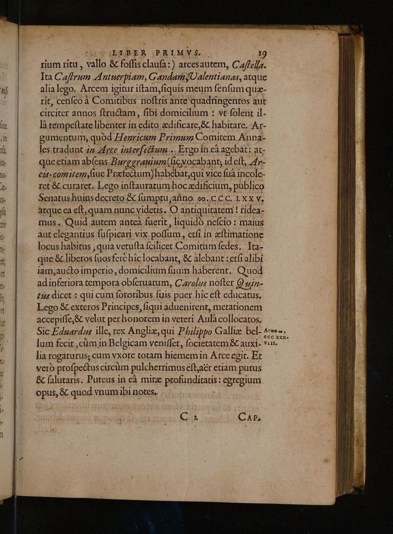 rium ritu , vallo &amp; foffisclaufa:) arcesautem, Cffelfz. Ita Caftrum 44 ntuerpiam, G'andamyUalentianas, atque alialego. Arcem igitur iftam fiquis meum fenfum quz- rit, cenfco à Comitibus noftris ante quadringentos aut circiter annos ftructam, fibi domicilium : vt folent il- làtém peftate libenter in AUD edificare, &amp; habitare. A r- gumentum , quód Henricum Primum Comitem Anna- les tradunt zz zrce interfeélum Ergo in eà agebat: at- que etiam abíens Burggrauium(cy vocabant; &amp; eft, 4r- cis-comitemyfiue Prafe&amp;um)habebat;qui vice ve incolc- rct &amp; curaret. Lego inftauratum hoc adificium , publico Senatus huins decreto fumptu; aüno eo.CCC. LXX V, àtque ca eft, quam nunc videtis. [6 antiquitatem ! tidea- mus. Quid autem anteà fuerit , liquido nefcio : maius aut eleganuus füfpicari vix poffum, etfi 1n zcílimatione locus habitus , quia vetufta fcilicet Comitum fedes. Ita- que &amp; liberos (uosfere hic locabant, &amp; alebant : etfi alibi iam,aucto imperio , domicilium fuum haberent. Quod hid feriora tempora obfíeruatum, Carolus nofter Quin- 444 dicet : qui cum fororibus Fs puer hic eft educatus, Lego &amp; exteros Principes, fiqui aduenirent, metationem accepiffe,&amp; velut per honorem in veteri Aulà collocatos. lia rogaturus; cum vxore totam hiememin Arce egit. Et vero profpe&amp;tus circum pulcherrimus eft,aér eriam purus &amp; (alutaris. Puteus in eà mirz piopigdicadi: : egregium opus, &amp;. quod vnumabi notes. C. CAP,