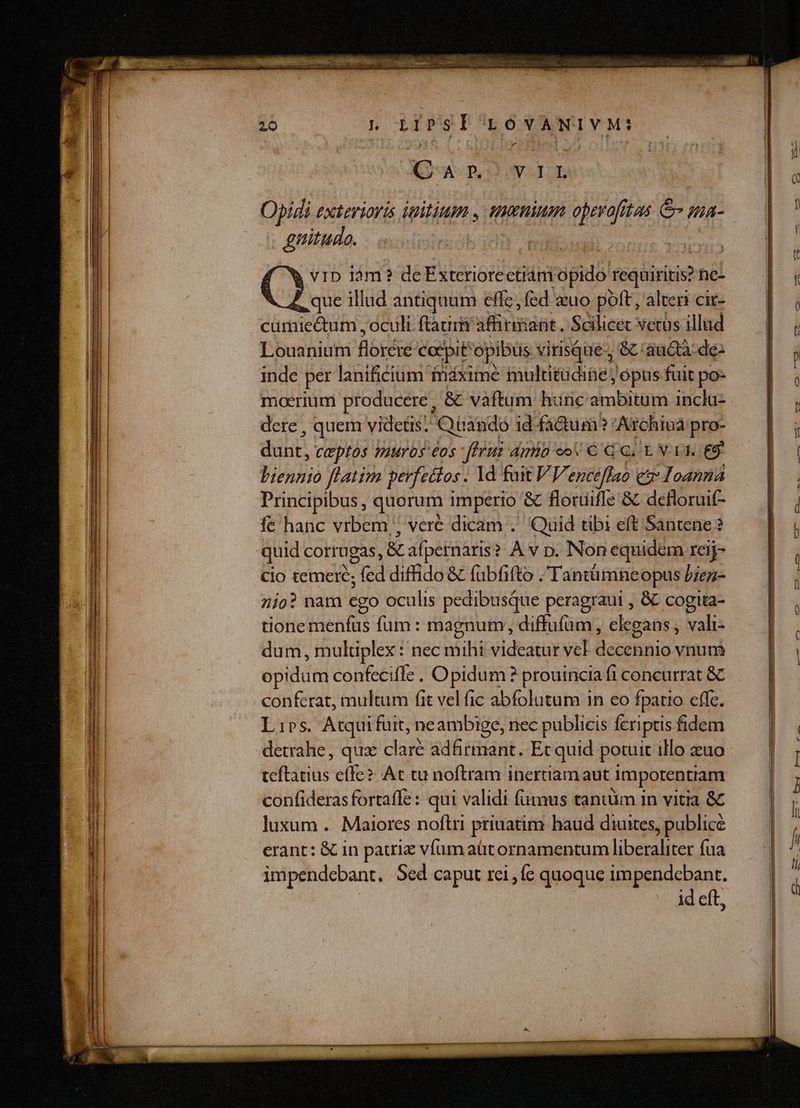 26 Ln oLIPSI LONVANIVM: Ww pO UST Opidi exteviavis initium , tuenium operofitas &amp;- ua- . gnitudo. C ID lm? de Exteriorecetiám migadól toésiriie he- que illud antiquum effc, fed «uo poft, alteri cit- cumiectum , oculi ftaurm affirmant. Scilicec vetus illud Louanium m coepit opibus virisque-; &amp;: auctà-de- inde per lanificium ináxime mulutadie j opus fuit po- moerium producere, &amp; vaftum hunc ambitum incla- dere , quem videtis: Quando id fa&amp;um? Archiua pro- dühit. ceptos murbs eos -fIruz dmia eo € QG. LN 1I. €9 Vicio ftatim perfettos. Id fuit VY, entctflIao e Joanna Principibus, quorum imperio &amp; floruüifle &amp; defloruif- fe hanc vrbem ; vere dicam .' Quid tibi eft Santene? quid corrugas, &amp; afpernaris?. À v p. Non equidem reij- cio temere; Stud diffido &amp; fuübfifto . Tantümneopus bien- 7io? nam ego oculis pedibusque peragraui , &amp; cogita- tione menfus fum : magnum; diffufüm , elegans , vali- dum, muluplex : nec mihi videatur vel eteEinio vnum opidum confecife . Opidum? prouincia fi concurrat &amp;C conferat, multum fit vel fic abfolutum in eo fpatio effc. Lirs. Atquifuit, neambige, nec publicis Ícriptis fidem detrahe, qux clare adfirmant. Et quid potuit ilo zuo teftatius effe? At tu noftram inertiam aut impotentiam confideras fortaffe : qui validi fumus tantum in vitia &amp; luxum . Maiores noftri priuatim haud diuites, publice erant: &amp; in patriz vfum aüt ornamentum liberaliter fua impendebant. Sed caput rei , e quoque impendcbant. id eft,
