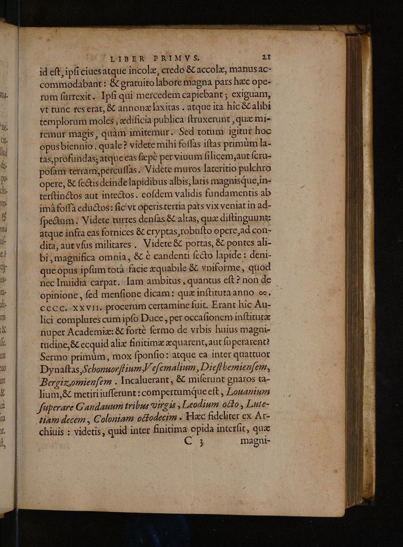 (P id eft; ipfi ciuesatque incolz, credo &amp;Laccolee, manusac- comiiodabant: &amp; gratuitolabore magna pars hec ope- rum fürrexit. Ipfi qui mercedem capiebant ; exiguam, vt tunc reserat, &amp; annona laxitas . atque ita hic &amp; alibi templorum moles , edificia publica ftraxerunt , quz mi» remur magis, quàm imitemur: Sed totum igitur hoc opusbiennio. quale? videte mihi foffas iftas primum la- tas profundas; atque eas ficpé perviuum filicem,aut fcru- pofani terram,percuffas. Videte mutos lateritio pulchro opere, &amp; feQtis deinde lapidibus albis, latis magnisque;in- terftin&amp;tos aut inte&amp;tos. eofdem validis füundamenus ab imáfoffà edu&amp;os: fic vt operistertia pats vix veniat in ad- fpe&amp;tam. Videte turres denfas.&amp; altas, qua diftinguunt: atque infra eas fornices &amp; cryptas,robufto opere,ad con- dita, aut vfus militares. Videte &amp; portas, &amp; pontes ali- bi, magnifica omnia, &amp; é candenu fe&amp;o lapide : deni- que opus ipfum totà. facie aquabile &amp; vniforme, quod opinione , fed menfione dicam: qua inftituraanno ce. CCCC.-XXVII. procerum certamine fuit. Erant hic Àu- lici complures cum ipfo Duce per occa (ionem inftituta nuper Academia: &amp; forté fermo de vrbis huius magai- tüdine,&amp; ecquid alix finitimz zquarent,aut Íoperarent? Sermo primum, mox [poníio: atque ca inter quattuor Dynaftas SchonuovfliumV efemalium , Dieflbemienfem, Bergtz,omienfem . Incaluerant, &amp; miferunt gnaros ta- lium,&amp; metiri iufferunt : compertumque eft , ,ouaniuzs fuperare Gandauum tribus utrga , Leodium otio , Lute- tiam decem , Coloniam ottodecim . &amp;Yaec fideliter ex At- chiuis : videtis, quid inter finitima opida interfit, qua C 1 magni-