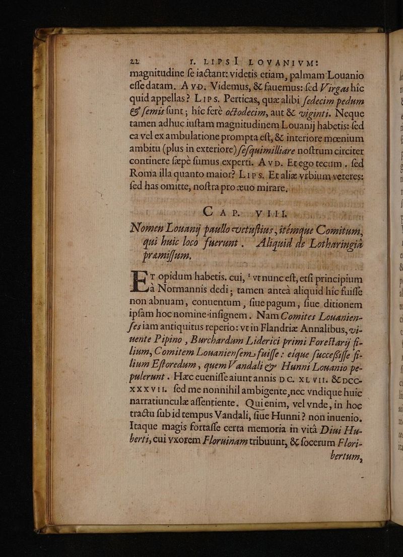 magnitudine fe iactant: videtis etiam, palmam Louanio effe datam. .A y»; Videmus, &amp; fauemus: fcd 7; irgas hic quid appellas? L1» s. Perticas, quaalibi fedecim pedum E9 femir funt ; hic feré oZodecizz, aut &amp; Viginti. Neque tamen adhuciuftam magnitudinem Louanij habetis: fed ca vcl exambulatione prom pta efl, &amp; interiore moenium ambitu (plus in exteriore) fefquimilliare noftrum circiter continere fzpé fumus experti. .À v p. Et ego tecum. fed Roma illa quanto maior? L.1v s, Et aliz vrbium veteres: fed has omitte, noftra pro euo mirare, ; C A PosuydER NE Nomen Louamj paullo coctuflius jitbenque Comitum, qui huic loco fuerunt .— Aliquid de Lotharingia jremifum, E: opidum habetis. cui, * vt nunc eft; etfi principium :&amp; à Normannis dedi ; tamen anteà aliquid hic fuiffe non abnuam, conuentum , fiue pagum, fiuc ditionem ipfam hoc nomine infignem . Nam Cozites Louagien- fes iam antiquitus reperio: vt in Flandriz Annalibus, «;- nente Pipino , Burchardum Liderici primi F oreilary fr- lium, Comitem Lonanienfem. fuiffe : eique fucceffaffe fi- lium Efforedum , quem Y andali ej» Hunni Louanio pe- pulerunt .. Hxc eueniffeaiuntannis pc. xz vit. &amp; pcc- xxxvir. fed menonnihil ambigente,nec vndique huic cractu füb id tempus Vandali, fiue Hunni? non in uenio, lraque magis fortaffe certa memoria in vità Dia; Ha- berti, cai vxorem Floruizam tribuunt, &amp; focerum F/or;. bertum, -
