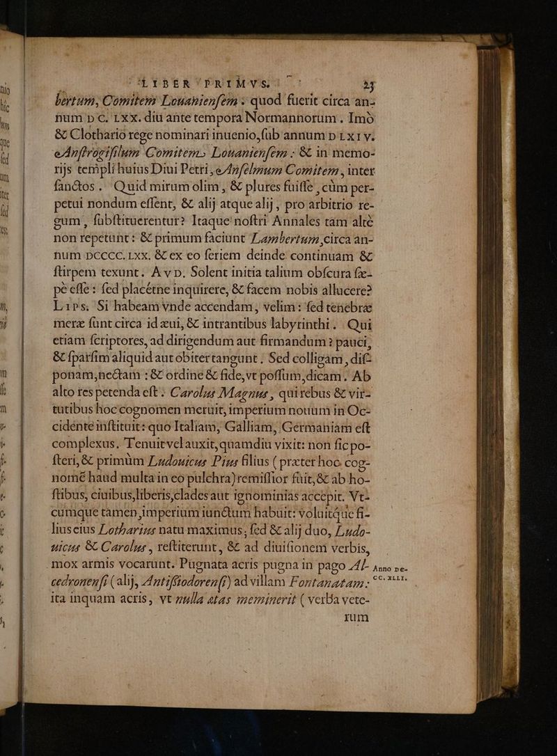beytum, Comitem Louanienfem » quod fuerit circa an- num p C. LXX. diu ante tempora Normannorum . Imó &amp; Clothario rege nominari inuenio,füb annum p 1 x 1 v. rijs templi huius Diui Petri, e4pfehum Comitem , intet fandos. Quid miramolim, &amp; plures fuiffe , cüm per- petui nondum effent, &amp; alij atquealij, pro arbitrio re- gum , fübftituerentur? Itaque noftri Annales tam alté non repetunt : &amp; primum faciunt ZLayzbertum circa an- num DCCCC. Lxx. &amp; ex eo feriem deinde continuam &amp; ftirpem texunt. A v p. Solent initia talium obfcura fze- pé effe: fed placétne inquirere, &amp; facem nobis allucere? Lips; Si habeam vnde accendam, velim: fed tenebrae merz funt circa id eui, &amp; intrantibus labyrinthi . | Qui etiam fcriptores, ad dirigendum aut firmandum ? pauci, &amp; fpatfim aliquid aut obitertangunt . Sed collieam , dif ponam;nectam : &amp; ordine &amp; fide,vt poffum,dicam. Ab alto res petenda eft: Carol» Magnus , qui rebus &amp; vir- tatibus hoc cognomen meruit, imperium notium in Oc- cidente inftituit: quo Italiam; Galliam, Germaniam eft complexus. T'enuitvelauxit, quamdiu vixit: non fic po- fteri, &amp; primüm Lzouicur Pins filius ( prxter hoc cog- nomé haud multa in eo pulchra) remiffior füit,&amp; ab ho- ftibus, ciuibus,liberis,cladesaut ignominias accepit. Vt- cumque tàmen imperium iunctum habuit: voluituc fi- uic 8C Carolus , reftiterunt, &amp; ad diuifionem verbis, ita inquam acris, vt zu//Ad &amp;tas meminerit ( vera vete- rum
