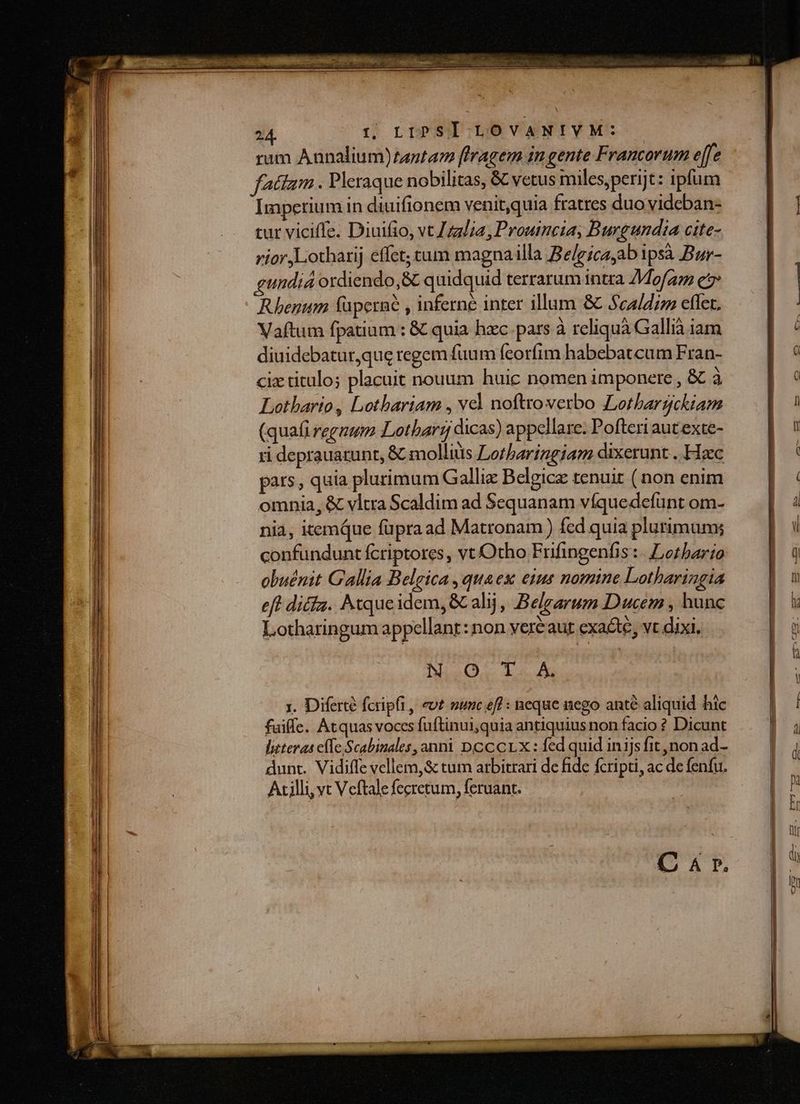 rum Annalium)zantaz [tragem in gente Francorum e[fe fattam . Pleraque nobilitas, & vetus miles,perijt: ipfum Imperium in diuifionem venitquia fratres duovideban- tur viciffe. Diuifio, vt Jzz/ia, Prouincia, Burgundia cite- rior Liotharij effet; cum magnailla Belgicaab ipsà Bur- gundiá ordiendo,& quidquid terrarum intra 7Mofam e Rhenum füperné , inferne inter illum & Sca/dis eflet. Vaftum fpatium : & quia hzc pars à reliquà Gallià iam diuidebatur,que regem fuum feorfim habebatcum Fran- cix titulos placuit nouum huic nomen imponere , & à Lothario, Lothariam , ved nofttoverbo Lothbargckiam (quafi regnum Lotbarr dicas) appellare. Pofteri aut exte- ti deprauazunt, & molliüs Lorbaringiam dixerunt . Hacc pats, quia plurimum Gallie Belgicz renuit ( non enim omnia, & vltra Scaldim ad Sequanam víquedefunt om- nia, itemQue füpraad Matronam ) fed quia plurimum; hio. 15. x. Diferté fcripfi, evt vunc eff : neque nego ante aliquid hic fuiffe. Atquas voces fuftinui;quia antiquius non facio ? Dicunt literas cfTe Scabinales, anni DCCCLX: fed quid inijs fit non ad- dunt. Vidiffe vellem, & tum arbitrari de fide fcripti, ac de fenfu. Acilli, vt Veftale fecretum, feruant. | C & r.