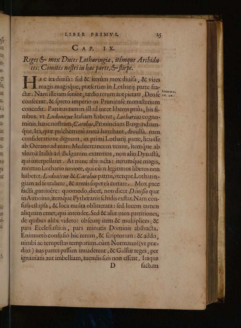 LIBER PRIMV;S. ish: Bosco Ruges &amp; mox Dues Lotharingia, Vine Avrbida- ces; Cosnites nofiri in hae parte, flirpe. magis magisque, praefertim in. Lotharit parte fra- que, p p confecrat, &amp; fpreto imperio 1n: Prünienfe monafterium — concedit. Partitus tamen illud inter liberos prius, his fi- nibus. vt Ludouicus aliam haberet; Lotbariz cogao- mitis, hancnoftràm;C araliessProuinciam Burgundiam- Que.Itajqux pulcherrime anteà hzrebant ; dinul(à.. nam confideratione dignum , 1n primi Lotharij patte, licuiffe ab Oceanoad mare Mediterraneum venire, itemque ab vlümà Itali$ad. Belgarum extremos , non alio Dynaftà, qui interpellaret . At nunc abiondaa ; iterumque magis, mortuo Lothario iuniore, qui cüin legitimos liberosnon haberet, Ludouicus &amp; Carolus patrui, vterque Lotharin- giam ad fe trahere , &amp; armis fuperceà certare... Mox pace AER ,parduére: quomodo, dicet, non dicet D uifro quae in Aimoino,itemque Pytheeanis fchidis exftat. ]Nam con- fufa eftipfa , &amp; loca multa oblitterata : fed. lucem tamen aliquam emet, qui intendet. Sed &amp; alic mox partitiones, de quibus alibi videro: obícure item &amp;&amp; multiplices ; &amp; pats Ecclefiaficis , pars minuus. Dominis. abftracta, Enimuetro confufio hic rerum , &amp; fcriptorum: &amp; addo, nimbi ac tempeftas tempotum.cum NNormanni(vt prz- dixi ) has partes paffim inuaderent , &amp; Galliz rcees , per ignauiam aut imbelliam, tuendis Lis nom effent. ; Iràq ue D factum Annopc- C, Lv.