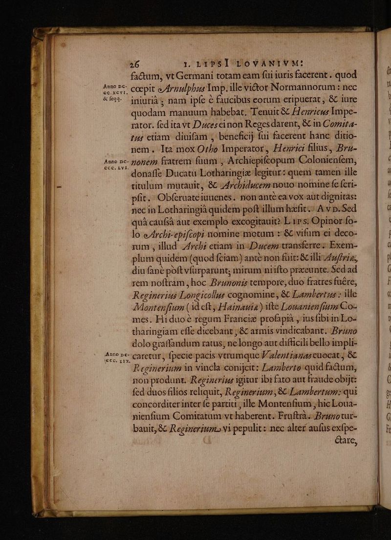 Anno Dc- €c.xCYI. &amp; feqq. Ccc. Ly I. Anno 26 1 L TP S ] ToVANIVM: fa&amp;um, vt Germani totam eam fui iuris facerent . quod coepit e/Arzulpbas Imp. ille vi&amp;tor Normannorum : nec iniutià ; nam ipfe &amp; faucibus eorum eripuerat , &amp; iure quodam manuum habebat. Tenuit &amp; Henricus Impe- rator. fed ita vt Dzcesceinon Reges darent, &amp;C in Cozzita- tur etiam. diuifam , beneficij fui facerent hanc ditio- nem. It2 mox Orbo Imperator, Henrici filius, Brz- nonem fratrem faum , Atchiepifcopum Colonienfem, donaffe Ducatu Lotharingie legitur: quem tamen ille titulum mutauit, &amp; z4rchbiducez nouo nomine fe feri- fit. Obferaateiuuenes. nonanté ea vox aut dignitas: nec in Lotharingià quidem poft illum hzefit.:. A. v p. Sed quà cáufsà aut exemplo excogitauit? L 1» s; Opinor Ío- lo e/rchi-epifcopi nomine motum :'&amp; vifum ei deco- rum ; illud. reb; etiam in Duces transferre; Exem- plum quidem (quod fciam) ante non fuit: &amp; illi /2/friz, diu (ane poft vfürparunt; mirum niifto praeunte. Scd ad rem noftram, hoc Branonis tempore, duo fratres füére, Reginerius Longicollus cognomine, &amp; Lambertus : Me Montenfrum (1d cft, Hainauta ) Mte Louanienfum Co- mes. Hiduo8 regum Francie profapià , iusfibiin Lo- tharingiam cfle dicebant ;&amp; armis vindicabant. .Bruso dolo gratfandum ratus; ne longo aut difficili bello impli- caretur , fpecie pacis verumque V z/entzazas cuocat, &amp;C R egineritim in vincla-conijcit: Lamberto quid fa&amp;àum, non produnt. Regigtrius igiiur ibi fato aut fraude obijt: fcd duos filios reliquit, Reginerium , 8C Lambertum: qui concorditer inter fe partiu , ille Montentium , hic Loua- nienfium Comitatum vt haberent. Fruftrà. Brzzotur- bauit, &amp;&amp; Reginerium.» Yi pepulit: nec alter aufus exfpe- dare, f fue o. He: a cyco C Lo